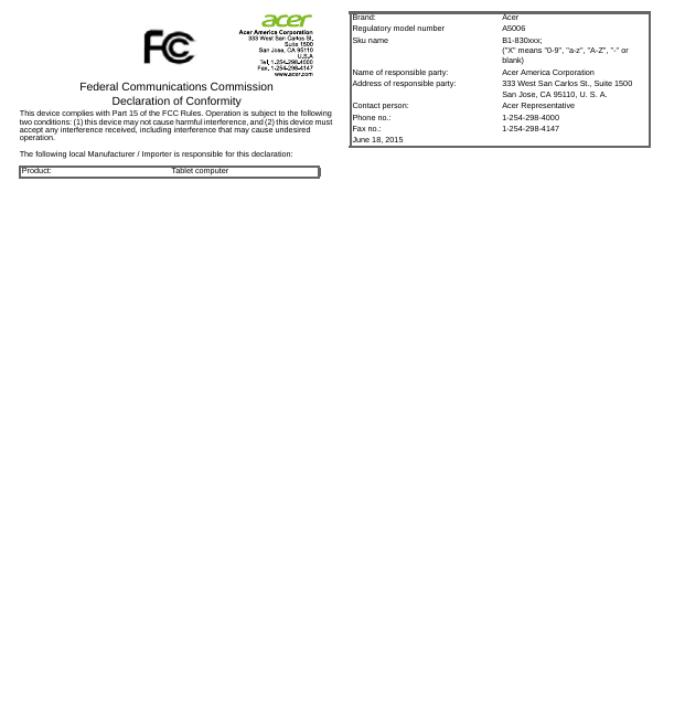 Federal Communications Commission Declaration of ConformityThis device complies with Part 15 of the FCC Rules. Operation is subject to the following two conditions: (1) this device may not cause harmful interference, and (2) this device must accept any interference received, including interference that may cause undesired operation.The following local Manufacturer / Importer is responsible for this declaration:Product: Tablet computerBrand: AcerRegulatory model number A5006Sku name B1-830xxx; (&quot;X&quot; means &quot;0-9&quot;, &quot;a-z&quot;, &quot;A-Z&quot;, &quot;-&quot; or blank)Name of responsible party: Acer America CorporationAddress of responsible party: 333 West San Carlos St., Suite 1500San Jose, CA 95110, U. S. A.Contact person: Acer RepresentativePhone no.: 1-254-298-4000Fax no.: 1-254-298-4147June 18, 2015