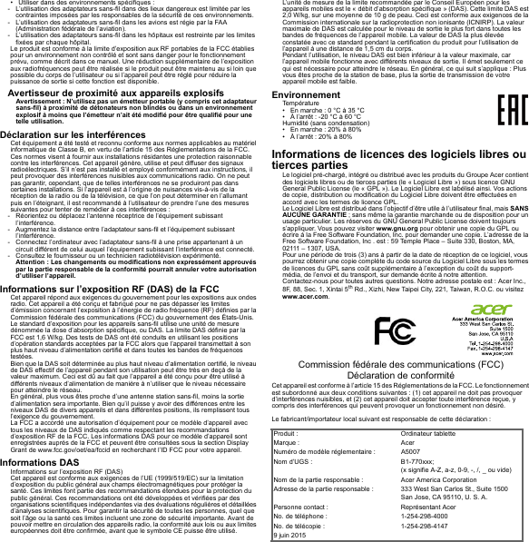 • Utiliser dans des environnements spécifiques :- L’utilisation des adaptateurs sans-fil dans des lieux dangereux est limitée par les contraintes imposées par les responsables de la sécurité de ces environnements.- L’utilisation des adaptateurs sans-fil dans les avions est régie par la FAA (Administration fédérale de l’aviation).- L’utilisation des adaptateurs sans-fil dans les hôpitaux est restreinte par les limites fixées par chaque hôpital.Le produit est conforme à la limite d’exposition aux RF portables de la FCC établies pour un environnement non contrôlé et sont sans danger pour le fonctionnement prévu, comme décrit dans ce manuel. Une réduction supplémentaire de l’exposition aux radiofréquences peut être réalisée si le produit peut être maintenu au si loin que possible du corps de l’utilisateur ou si l’appareil peut être réglé pour réduire la puissance de sortie si cette fonction est disponible.Avertisseur de proximité aux appareils explosifsAvertissement : N’utilisez pas un émetteur portable (y compris cet adaptateur sans-fil) à proximité de détonateurs non blindés ou dans un environnement explosif à moins que l’émetteur n’ait été modifié pour être qualifié pour une telle utilisation.Déclaration sur les interférencesCet équipement a été testé et reconnu conforme aux normes applicables au matériel informatique de Classe B, en vertu de l’article 15 des Réglementations de la FCC. Ces normes visent à fournir aux installations résidantes une protection raisonnable contre les interférences. Cet appareil génère, utilise et peut diffuser des signaux radioélectriques. S’il n’est pas installé et employé conformément aux instructions, il peut provoquer des interférences nuisibles aux communications radio. On ne peut pas garantir, cependant, que de telles interférences ne se produiront pas dans certaines installations. Si l’appareil est à l’origine de nuisances vis-à-vis de la réception de la radio ou de la télévision, ce que l’on peut déterminer en l’allumant puis en l’éteignant, il est recommandé à l’utilisateur de prendre l’une des mesures suivantes pour tenter de remédier à ces interférences :- Réorientez ou déplacez l’antenne réceptrice de l’équipement subissant l’interférence.- Augmentez la distance entre l’adaptateur sans-fil et l’équipement subissant l’interférence.- Connectez l’ordinateur avec l’adaptateur sans-fil à une prise appartenant à un circuit différent de celui auquel l’équipement subissant l’interférence est connecté.- Consultez le fournisseur ou un technicien radiotélévision expérimenté.Attention : Les changements ou modifications non expressément approuvés par la partie responsable de la conformité pourrait annuler votre autorisation d’utiliser l’appareil.Informations sur l’exposition RF (DAS) de la FCCCet appareil répond aux exigences du gouvernement pour les expositions aux ondes radio. Cet appareil a été conçu et fabriqué pour ne pas dépasser les limites d’émission concernant l’exposition à l’énergie de radio fréquence (RF) définies par la Commission fédérale des communications (FCC) du gouvernement des États-Unis.Le standard d’exposition pour les appareils sans-fil utilise une unité de mesure dénommée la dose d’absorption spécifique, ou DAS. La limite DAS définie par la FCC est 1,6 W/kg. Des tests de DAS ont été conduits en utilisant les positions d’opération standards acceptées par la FCC alors que l’appareil transmettait à son plus haut niveau d’alimentation certifié et dans toutes les bandes de fréquences testées.Bien que la DAS soit déterminée au plus haut niveau d’alimentation certifié, le niveau de DAS effectif de l’appareil pendant son utilisation peut être très en deçà de la valeur maximum. Ceci est dû au fait que l’appareil a été conçu pour être utilisé à différents niveaux d’alimentation de manière à n’utiliser que le niveau nécessaire pour atteindre le réseau.En général, plus vous êtes proche d’une antenne station sans-fil, moins la sortie d’alimentation sera importante. Bien qu’il puisse y avoir des différences entre les niveaux DAS de divers appareils et dans différentes positions, ils remplissent tous l’exigence du gouvernement.La FCC a accordé une autorisation d’équipement pour ce modèle d’appareil avec tous les niveaux de DAS indiqués comme respectant les recommandations d’exposition RF de la FCC. Les informations DAS pour ce modèle d’appareil sont enregistrées auprès de la FCC et peuvent être consultées sous la section Display Grant de www.fcc.gov/oet/ea/fccid en recherchant l’ID FCC pour votre appareil.Informations DASInformations sur l’exposition RF (DAS)Cet appareil est conforme aux exigences de l’UE (1999/519/EC) sur la limitation d’exposition du public général aux champs électromagnétiques pour protéger la santé. Ces limites font partie des recommandations étendues pour la protection du public général. Ces recommandations ont été développées et vérifiées par des organisations scientifiques indépendantes via des évaluations régulières et détaillées d’analyses scientifiques. Pour garantir la sécurité de toutes les personnes, quel que soit l’âge ou la santé ces limites incluent une zone de sécurité importante. Avant de pouvoir mettre en circulation des appareils radio, la conformité aux lois ou aux limites européennes doit être confirmée, avant que le symbole CE puisse être utilisé.L’unité de mesure de la limite recommandée par le Conseil Européen pour les appareils mobiles est le « débit d’absorption spécifique » (DAS). Cette limite DAS est 2,0 W/kg, sur une moyenne de 10 g de peau. Ceci est conforme aux exigences de la Commission internationale sur la radioprotection non ionisante (ICNIRP). La valeur maximale de DAS est calculée pour le niveau de sortie le plus fort dans toutes les bandes de fréquences de l’appareil mobile. La valeur de DAS la plus élevée constatée avec ce standard pendant la certification du produit pour l’utilisation de l’appareil à une distance de 1,5 cm du corps.Pendant l’utilisation, le niveau DAS est bien inférieur à la valeur maximale, car l’appareil mobile fonctionne avec différents niveaux de sortie. Il émet seulement ce qui est nécessaire pour atteindre le réseau. En général, ce qui suit s’applique : Plus vous êtes proche de la station de base, plus la sortie de transmission de votre appareil mobile est faible.EnvironnementTempérature• En marche : 0 °C à 35 °C• À l’arrêt : -20 °C à 60 °CHumidité (sans condensation)• En marche : 20% à 80%• À l’arrêt : 20% à 80%Informations de licences des logiciels libres ou tierces partiesLe logiciel pré-chargé, intégré ou distribué avec les produits du Groupe Acer contient des logiciels libres ou de tierces parties (le « Logiciel Libre ») sous licence GNU General Public License (le « GPL »). Le Logiciel Libre est labélisé ainsi. Vos actions de copie, distribution ou modification du Logiciel Libre doivent être effectuées en accord avec les termes de licence GPL.Le Logiciel Libre est distribué dans l’objectif d’être utile à l’utilisateur final, mais SANS AUCUNE GARANTIE ; sans même la garantie marchande ou de disposition pour un usage particulier. Les réserves du GNU General Public License doivent toujours s’appliquer. Vous pouvez visiter www.gnu.org pour obtenir une copie du GPL ou écrire à la Free Software Foundation, Inc. pour demander une copie. L’adresse de la Free Software Foundation, Inc . est : 59 Temple Place – Suite 330, Boston, MA, 02111 – 1307, USA.Pour une période de trois (3) ans à partir de la date de réception de ce logiciel, vous pourrez obtenir une copie complète du code source du Logiciel Libre sous les termes de licences du GPL sans coût supplémentaire à l’exception du coût du support-média, de l’envoi et du transport, sur demande écrite à notre attention.Contactez-nous pour toutes autres questions. Notre adresse postale est : Acer Inc., 8F, 88, Sec. 1, Xintai 5th Rd., Xizhi, New Taipei City, 221, Taiwan, R.O.C. ou visitez www.acer.com.Commission fédérale des communications (FCC) Déclaration de conformitéCet appareil est conforme à l’article 15 des Réglementations de la FCC. Le fonctionnement est subordonné aux deux conditions suivantes : (1) cet appareil ne doit pas provoquer d’interférences nuisibles, et (2) cet appareil doit accepter toute interférence reçue, y compris des interférences qui peuvent provoquer un fonctionnement non désiré.Le fabricant/importateur local suivant est responsable de cette déclaration :Produit : Ordinateur tabletteMarque : AcerNuméro de modèle réglementaire : A5007Nom d’UGS : B1-770xxx; (x signifie A-Z, a-z, 0-9, -, /, _ ou vide)Nom de la partie responsable : Acer America CorporationAdresse de la partie responsable : 333 West San Carlos St., Suite 1500San Jose, CA 95110, U. S. A.Personne contact : Représentant AcerNo. de téléphone : 1-254-298-4000No. de télécopie : 1-254-298-41479 juin 2015