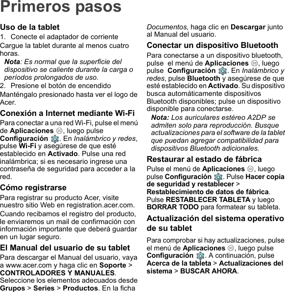 Primeros pasosUso de la tablet1. Conecte el adaptador de corrienteCargue la tablet durante al menos cuatro horas.Nota: Es normal que la superficie del dispositivo se caliente durante la carga o períodos prolongados de uso.2. Presione el botón de encendidoManténgalo presionado hasta ver el logo de Acer.Conexión a Internet mediante Wi-FiPara conectar a una red Wi-Fi, pulse el menú de Aplicaciones  , luego pulse  Configuración  . En Inalámbrico y redes, pulse Wi-Fi y asegúrese de que esté establecido en Activado. Pulse una red inalámbrica; si es necesario ingrese una contraseña de seguridad para acceder a la red.Cómo registrarsePara registrar su producto Acer, visite nuestro sitio Web en registration.acer.com.Cuando recibamos el registro del producto, le enviaremos un mail de confirmación con información importante que deberá guardar en un lugar seguro.El Manual del usuario de su tabletPara descargar el Manual del usuario, vaya a www.acer.com y haga clic en Soporte &gt; CONTROLADORES Y MANUALES. Seleccione los elementos adecuados desde Grupos &gt; Series &gt; Productos. En la ficha Documentos, haga clic en Descargar junto al Manual del usuario.Conectar un dispositivo BluetoothPara conectarse a un dispositivo bluetooth, pulse  el menú de Aplicaciones  , luego pulse  Configuración  . En Inalámbrico y redes, pulse Bluetooth y asegúrese de que esté establecido en Activado. Su dispositivo busca automáticamente dispositivos Bluetooth disponibles; pulse un dispositivo disponible para conectarse.Nota: Los auriculares estéreo A2DP se admiten solo para reproducción. Busque actualizaciones para el software de la tablet que puedan agregar compatibilidad para dispositivos Bluetooth adicionales.Restaurar al estado de fábricaPulse el menú de Aplicaciones , luego pulse Configuración . Pulse Hacer copia de seguridad y restablecer &gt; Restablecimiento de datos de fábrica. Pulse RESTABLECER TABLETA y luego BORRAR TODO para formatear su tableta.Actualización del sistema operativo de su tabletPara comprobar si hay actualizaciones, pulse el menú de Aplicaciones , luego pulse Configuración . A continuación, pulse Acerca de la tableta &gt; Actualizaciones del sistema &gt; BUSCAR AHORA.