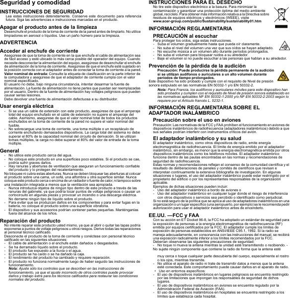 Seguridad y comodidadINSTRUCCIONES DE SEGURIDADLea estas instrucciones detenidamente. Conserve este documento para referencia futura. Siga las advertencias e instrucciones marcadas en el producto.Apagar el producto antes de la limpiezaDesenchufe el producto de la toma de corriente de la pared antes de limpiarlo. No utilice limpiadores en aerosol o líquidos. Use un paño húmero para la limpieza.ADVERTENCIAAcceder al enchufe de corrienteAsegúrese de que la toma de corriente en la que enchufa el cable de alimentación sea de fácil acceso y esté ubicado lo más cerca posible del operador del equipo. Cuando necesite desconectar la alimentación del equipo, asegúrese de desenchufar el enchufe de alimentación de la toma de corriente. Asegúrese de que el enchufe esté sujetado en la posición correcta con el adaptador antes de conectar la toma de corriente a la pared.Valor nominal de entrada: Consulte la etiqueta de clasificación en la parte inferior de la computadora y asegúrese de que el adaptador de corriente cumpla con el valor nominal especificado.El usuario no debe, bajo ninguna circunstancia, intentar desarmar la fuente de alimentación. La fuente de alimentación no tiene partes que puedan ser reemplazadas por el usuario. Dentro de la fuente de alimentación hay voltajes peligrosos que pueden causar serias lesiones.Debe devolver una fuente de alimentación defectuosa a su distribuidor.Usar energía eléctrica- Si se usa un cable de extensión con este producto, asegúrese de que el amperaje total del equipo enchufado en el cable de extensión no supere el amperaje del cable. Asimismo, asegúrese de que el valor nominal total de todos los productos enchufados en la toma de corriente de la pared no supere el valor nominal del fusible.- No sobrecargue una toma de corriente, una toma múltiple o un receptáculo de corriente enchufando demasiados dispositivos. La carga total del sistema no debe superar el 80% de la capacidad nominal del circuito de derivación. Si se utilizan tomas múltiples, la carga no debe superar el 80% del valor de entrada de la toma múltiple.General- No utilice este producto cerca del agua.- No coloque este producto en una superficies poco estables. Si el producto se cae, podría sufrir graves daños.- Hay ranuras y aberturas de ventilación que aseguran un funcionamiento confiable del producto y lo protegen del recalentamiento.No bloquee ni cubra estas aberturas. Nunca se deben bloquear las aberturas al colocar el producto sobre una cama, un sofá, una alfombra u otra superficie similar. Nunca coloque este p roducto ce rca o encima de un radiador o fuente de  calor, ni tampoco sobre una instalación integrada a menos que la ventilación sea apropiada.- Nunca introduzca objetos de ningún tipo dentro de este producto a través de las ranuras del gabinete, ya que podría tocar puntos de voltaje peligrosos o causar un cortocircuito en algunas piezas y provocar un incendio o una descarga eléctrica. No derrame ningún tipo de líquido sobre el producto.- Para evitar que se produzcan daños en los componentes y para evitar fugas en la batería, no coloque el producto sobre una superficie vibratoria.- El dispositivo y sus accesorios podrían contener partes pequeñas. Manténganlas fuera del alcance de los niños.Reparación del productoNo intente reparar este producto usted mismo, ya que al abrir o quitar las tapas podría exponerse a puntos de voltaje peligrosos u otros riesgos. Derive todas las reparaciones al personal técnico calificado.Desconecte el producto de la toma de corriente y conéctese con personal técnico calificado en las siguientes situaciones:- El cable de alimentación o el enchufe están dañados o desgastados.- Se ha derramado líquido sobre el producto.- El producto fue expuesto a la lluvia o el agua.- El producto se ha caído o se ha dañado la caja.- El rendimiento del producto ha cambiado y requiere reparación.- El producto no funciona normalmente luego de haber seguido las instrucciones de funcionamiento.Nota: Ajuste sólo los controles que se describen en las instrucciones de funcionamiento, ya que el ajuste incorrecto de otros controles puede provocar daños y trabajo extra para los técnicos calificados para restaurar las condiciones normales del producto.INSTRUCCIONES PARA EL DESECHONo tire este dispositivo electrónico a la basura. Para minimizar la contaminación y garantizar una protección óptima del medio ambiente global, recíclelo. Para obtener más información relativa a la Directiva sobre residuos de equipos eléctricos y electrónicos (WEEE), visite  www.acer-group.com/public/Sustainability/sustainability01.htmINFORMACIÓN REGLAMENTARIAPRECAUCIÓN al escucharPara proteger los oídos, siga estas instrucciones.- Suba el volumen gradualmente hasta que pueda oír claramente.- No suba el nivel del volumen una vez que sus oídos se hayan adaptado.- No escuche música a un volumen alto durante períodos prolongados.- No suba el volumen para bloquear ruidos a su alrededor.- Baje el volumen si no puede escuchar a las personas que hablan a su alrededor.Prevención de la pérdida de la audiciónPrecaución: Puede producirse la pérdida permanente de la audición si se utilizan audífonos o auriculares a un alto volumen durante períodos de tiempo prolongados.Este dispositivo ha sido probado y cumple con el requisito de Nivel de presión sonora estipulado en las normativas EN 50332-1 y/o EN 50332-2.Nota: Para Francia, los audífonos y auriculares móviles para este dispositivo han sido probados y cumplen con el requisito de Nivel de presión sonora establecido en las normativas aplicables NF EN 50332-1:2000 y/o NF EN 50332-2:2003 según lo requiere por el Artículo francés L. 5232-1.INFORMACIÓN REGLAMENTARIA SOBRE EL ADAPTADOR INALÁMBRICOPrecaución sobre el uso en avionesPrecaución: Las normativas de la FCC y FAA prohíben el funcionamiento en aviones de dispositivos inalámbricos de radiofrecuencia (adaptadores inalámbricos) debido a que sus señales podrían interferir con instrumentos críticos del avión.El adaptador inalámbrico y su saludEl adaptador inalámbrico, como otros dispositivos de radio, emite energía electromagnética de radiofrecuencia. El límite de energía emitido por el adaptador inalámbrico, sin embargo, es menor que la energía electromagnética emitida por otros dispositivos inalámbricos como los teléfonos móviles. El adaptador inalámbrico funciona dentro de las pautas encontradas en las normas y recomendaciones de seguridad de radiofrecuencia.Estas normas y recomendaciones reflejan el consenso de la comunidad científica y el resultado de deliberaciones de paneles y comités de científicos que revisan e interpretan continuamente la extensiva bibliografía de investigación. En algunas situaciones o lugares, el uso del adaptador inalámbrico puede estar restringido por el propietario del edificio o por los representantes responsables de la organización aplicable.Ejemplos de dichas situaciones pueden incluir:- Uso del adaptador inalámbrico a bordo de aviones o- Uso del adaptador inalámbrico en cualquier lugar donde el riesgo de interferencia con otros dispositivos o servicios sea percibido o identificado como perjudicial.Si no está seguro de la política que se aplica al uso de adaptadores inalámbricos en una organización o un lugar específico (una aeropuerto, por ejemplo) se le recomienda pedir autorización para usar el adaptador inalámbrico antes de encenderlo.EE.UU. —FCC y FAACon su acción en ET Docket 96-8, la FCC ha adoptado un estándar de seguridad para la exposición de personas a la energía electromagnética de radiofrecuencia (RF) emitida por equipos certificados por la FCC. El adaptador cumple los límites de exposición de personas establecidos en ANSI/IEEE C95.1, 1992. Si la radio se maneja adecuadamente, en consonancia con las instrucciones del manual, se recibirá una exposición radicalmente inferior a los límites recomendados por la FCC.Deberían observarse las siguientes precauciones de seguridad:- No toque ni mueva la antena mientras la unidad esté transmitiendo o recibiendo. - No sujete ningún componente que contiene la radio de forma que la antena esté muy cerca o toque cualquier parte descubierta del cuerpo, especialmente el rostro o los ojos, mientras transmite.- No utilice el aparato de radio ni trate de transmitir datos a menos que la antena esté conectada. Este comportamiento puede causar daños en el aparato de radio.• Uso en entornos específicos:- El uso de dispositivos inalámbricos en lugares peligrosos se encuentra restringido por las limitaciones que impongan los responsables de seguridad de dichos lugares.- El uso de dispositivos inalámbricos en aviones se encuentra regulado por la Administración Federal de Aviación (FAA).- El uso de dispositivos inalámbricos en hospitales se encuentra restringido a los límites que establezca cada hospital.