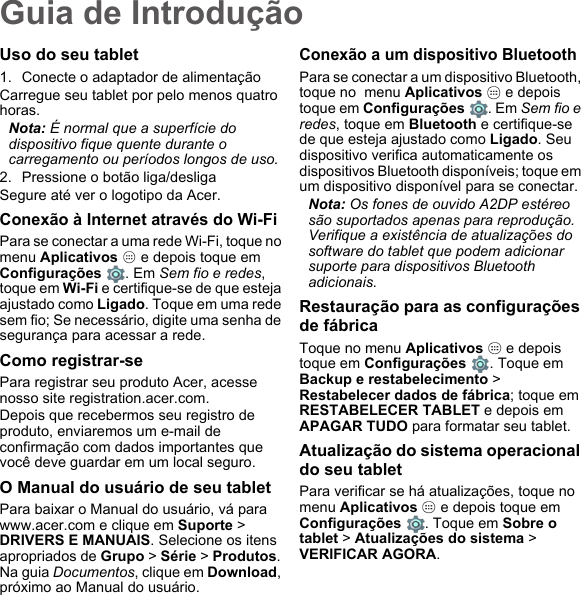 Guia de IntroduçãoUso do seu tablet1. Conecte o adaptador de alimentaçãoCarregue seu tablet por pelo menos quatro horas.Nota: É normal que a superfície do dispositivo fique quente durante o carregamento ou períodos longos de uso.2. Pressione o botão liga/desligaSegure até ver o logotipo da Acer.Conexão à Internet através do Wi-FiPara se conectar a uma rede Wi-Fi, toque no menu Aplicativos   e depois toque em  Configurações  . Em Sem fio e redes, toque em Wi-Fi e certifique-se de que esteja ajustado como Ligado. Toque em uma rede sem fio; Se necessário, digite uma senha de segurança para acessar a rede.Como registrar-sePara registrar seu produto Acer, acesse nosso site registration.acer.com. Depois que recebermos seu registro de produto, enviaremos um e-mail de confirmação com dados importantes que você deve guardar em um local seguro.O Manual do usuário de seu tabletPara baixar o Manual do usuário, vá para www.acer.com e clique em Suporte &gt; DRIVERS E MANUAIS. Selecione os itens apropriados de Grupo &gt; Série &gt; Produtos. Na guia Documentos, clique em Download, próximo ao Manual do usuário.Conexão a um dispositivo BluetoothPara se conectar a um dispositivo Bluetooth, toque no  menu Aplicativos   e depois toque em Configurações . Em Sem fio e redes, toque em Bluetooth e certifique-se de que esteja ajustado como Ligado. Seu dispositivo verifica automaticamente os dispositivos Bluetooth disponíveis; toque em um dispositivo disponível para se conectar.Nota: Os fones de ouvido A2DP estéreo são suportados apenas para reprodução. Verifique a existência de atualizações do software do tablet que podem adicionar suporte para dispositivos Bluetooth adicionais.Restauração para as configurações de fábricaToque no menu Aplicativos   e depois toque em Configurações  . Toque em Backup e restabelecimento &gt; Restabelecer dados de fábrica; toque em RESTABELECER TABLET e depois em APAGAR TUDO para formatar seu tablet.Atualização do sistema operacional do seu tabletPara verificar se há atualizações, toque no  menu Aplicativos   e depois toque em  Configurações  . Toque em Sobre o tablet &gt; Atualizações do sistema &gt; VERIFICAR AGORA.