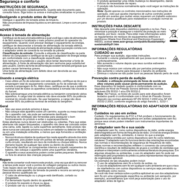 Segurança e confortoINSTRUÇÕES DE SEGURANÇALeia estas instruções cuidadosamente. Guarde este documento para consulta futura. Siga todos os avisos e instruções sinalizadas no produto.Desligando o produto antes de limparDesligue o aparelho da tomada antes de limpá-lo. Não use produtos de limpeza líquidos ou em aerossol. Limpe-o com um pano úmido.ADVERTÊNCIASAcesso à tomada de alimentaçãoCertifique-se de que a tomada elétrica a qual você liga o cabo de alimentação é de fácil acesso e localizada o mais próximo possível do operador do equipamento. Quando você precisar desligar o equipamento da energia, certifique de desconectar a tomada de alimentação da tomada elétrica. Certifique-se de que a tomada de alimentação esteja na posição correta com o adaptador antes de conectá-la na tomada da parede.Classificação de entrada: Consulte a etiqueta de classificação na parte inferior do computador e certifique-se de que o adaptador de energia esteja em conformidade com a classificação especificada.Sob nenhuma circunstância o usuário deve tentar desmontar a fonte de alimentação. A fonte de alimentação não tem nenhuma peça substituível pelo usuário. Dentro da fonte de alimentação existem tensões perigosas que podem causar ferimentos graves.Uma fonte de alimentação com defeito deve ser devolvida ao seu revendedor.Usando a energia elétrica- Caso utilize um fio de extensão com este aparelho, certifique-se de que a amperagem total do equipamento conectado ao fio de extensão não excede a amperagem do fio. Além disso, certifique-se de que a potência nominal total de todos os aparelhos conectados à tomada não excede a do fusível.- Não sobrecarregue uma tomada elétrica ou benjamim conectando vários aparelhos. A carga total do sistema não deve exceder 80% da potência nominal do circuito derivado. Se usar benjamins, a carga não deve exceder 80% da potência nominal de entrada do benjamim.Geral- Não use esse produto próximo à água.- Não coloque este aparelho sobre um carrinho, suporte ou mesa instável. Se o aparelho cair, ele pode ser seriamente danificado.- Aberturas de ventilação são fornecidas para assegurar o bom funcionamento do produto e evitar o superaquecimento.Estas aberturas nunca devem ser obstruídas ou cobertas. Para que estas aberturas não sejam bloqueadas, o aparelho não deve ser colocado sobre uma cama, sofá, tapete ou outra superfície semelhante. Este produto não deve nunca ser colocado próximo ou sobre um radiador ou detector de calor, ou em uma instalação embutida, a menos que seja fornecida a ventilação adequada.- Nunca introduza objetos de qualquer tipo neste aparelho através dos slots do gabinete, pois podem tocar em pontos de tensão perigosa ou causar curto-circuito, resultando em risco de incêndio ou choque elétrico. Nunca derrame líquido de qualquer tipo sobre ou dentro do produto.- Para evitar danificar os componentes internos e impedir vazamentos da bateria, não coloque o aparelho sobre uma superfície vibratória.- O aparelho e seus acessórios podem conter partes pequenas. Mantenha-os fora do alcance das crianças pequenas.ReparoNão tente consertar você mesmo este produto, uma vez que abrir ou remover a tampa pode expor você a pontos de voltagem perigosa ou outros riscos. Todo reparo deve ser feito por pessoal técnico qualificado.Desconecte este aparelho da tomada da parede e recorra ao serviço de pessoal técnico qualificado se:- O cabo de alimentação ou o plugue está danificado, cortado ou desgastado.- Foi derramado líquido dentro do aparelho.- O produto foi exposto à chuva ou água.- O produto cair ou o corpo for danificado.- O produto apresentar uma nítida mudança no desempenho, dando indícios da necessidade de reparo.- O produto não funciona normalmente após você seguir as instruções de operação.Nota: Ajuste apenas os controles mencionados nas instruções de operação, visto que ajustes impróprios de outros controles podem resultar em avarias que muitas vezes requerem um trabalho extensivo por um técnico qualificado para restabelecer a condição normal do produto.INSTRUÇÕES PARA DESCARTENão descarte este dispositivo eletrônico jogando-o no lixo. Para minimizar a poluição e assegurar o máximo de proteção ao meio ambiente, por favor, recicle. Para obter mais informações sobre os regulamentos de resíduos de equipamentos elétricos e eletrônicos (Waste from Electrical and Electronics Equipment - WEEE), acesse www.acer-group.com/public/Sustainability/sustainability01.htmINFORMAÇÕES REGULATÓRIASCUIDADO ao ouvirPara proteger sua audição, siga estas instruções.- Aumente o volume gradualmente até que possa ouvir clara e confortavelmente.- Não aumente o volume depois que seus ouvidos estiverem acostumados.- Não ouça música com volume alto por períodos prolongados.- Não aumente o volume para bloquear o barulho do ambiente.- Diminua o volume se não puder ouvir as pessoas falando perto de você.Prevenção contra perda de audiçãoCuidado: a utilização prolongada de fones de ouvido em altos volumes pode causar perda permanente da audição.Esse dispositivo foi testado quanto à conformidade com os requisitos de Nível de Pressão Sonora definidos nas normas aplicáveis EN 50332-1 e/ou EN 50332-2.Nota: Na França, os fones de ouvido para este dispositivo foram testados quanto à conformidade com o Nível de Pressão Sonora disposto nas normas aplicáveis NF EN 50332-1:2000 e/ou NF EN 50332-2:2003, conforme exigência do artigo francês L. 5232-1.INFORMAÇÕES REGULATÓRIAS DO ADAPTADOR SEM FIOCuidados no uso em aviõesCuidado: Os regulamentos da FCC e FAA proíbem o funcionamento de dispositivos sem fio de radiofrequência em aviões (adaptadores sem fio) porque seus sinais podem interferir com instrumentos importantes da aeronave.O adaptador sem fio e sua saúdeO adaptador sem fio, como outros dispositivos de rádio, emite energia eletromagnética em forma de frequência de rádio. O nível de energia emitido pelo adaptador sem fio, entretanto, é menor do que a energia eletromagnética emitida por outros dispositivos sem fio como telefones celulares. O adaptador sem fio funciona dentro das orientações encontradas nas normas e recomendações de segurança de frequência de rádio.Essas normas e recomendações refletem o consenso da comunidade científica e resultam de deliberações de grupos e comitês de cientistas que analisam e interpretam continuamente a extensa literatura de pesquisas. Em algumas situações ou ambientes, o uso do adaptador sem fio pode ser restringido pelo proprietário do prédio ou pelos representantes responsáveis da organização aplicável.Os exemplos de tais situações podem incluir:- O uso de adaptadores sem fio a bordo de aviões, ou- O uso de adaptadores sem fio em qualquer outro ambiente em que o risco de interferência com outros dispositivos ou serviços seja percebido ou identificado como nocivo.Se você não tiver certeza sobre a política aplicável ao uso dos adaptadores sem fio em uma organização específica ou ambiente (um aeroporto, por exemplo), aconselhamos que você peça autorização para o uso do adaptador antes de ligá-lo.