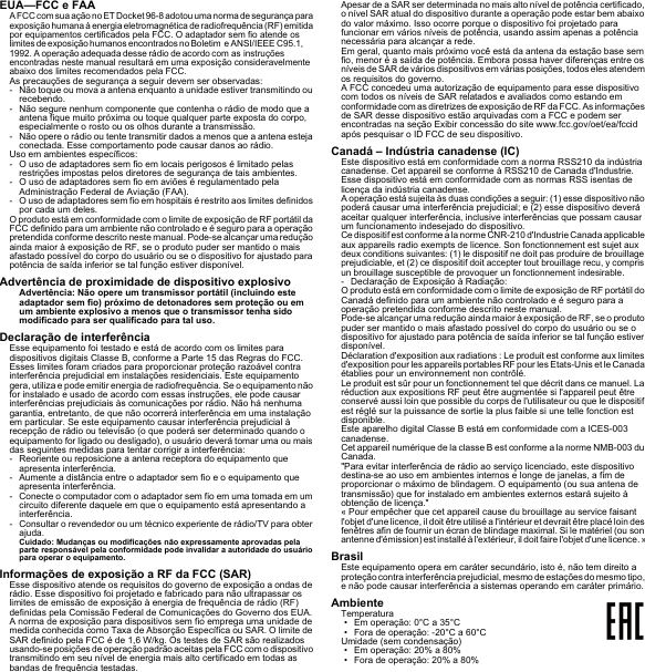 EUA—FCC e FAAA FCC com sua ação no ET Docket 96-8 adotou uma norma de segurança para exposição humana à energia eletromagnética de radiofrequência (RF) emitida por equipamentos certificados pela FCC. O adaptador sem fio atende os limites de exposição humanos encontrados no Boletim  e ANSI/IEEE C95.1, 1992. A operação adequada desse rádio de acordo com as instruções encontradas neste manual resultará em uma exposição consideravelmente abaixo dos limites recomendados pela FCC.As precauções de segurança a seguir devem ser observadas:- Não toque ou mova a antena enquanto a unidade estiver transmitindo ou recebendo.- Não segure nenhum componente que contenha o rádio de modo que a antena fique muito próxima ou toque qualquer parte exposta do corpo, especialmente o rosto ou os olhos durante a transmissão.- Não opere o rádio ou tente transmitir dados a menos que a antena esteja conectada. Esse comportamento pode causar danos ao rádio.Uso em ambientes específicos:- O uso de adaptadores sem fio em locais perigosos é limitado pelas restrições impostas pelos diretores de segurança de tais ambientes.- O uso de adaptadores sem fio em aviões é regulamentado pela Administração Federal de Aviação (FAA).- O uso de adaptadores sem fio em hospitais é restrito aos limites definidos por cada um deles.O produto está em conformidade com o limite de exposição de RF portátil da FCC definido para um ambiente não controlado e é seguro para a operação pretendida conforme descrito neste manual. Pode-se alcançar uma redução ainda maior à exposição de RF, se o produto puder ser mantido o mais afastado possível do corpo do usuário ou se o dispositivo for ajustado para potência de saída inferior se tal função estiver disponível.Advertência de proximidade de dispositivo explosivoAdvertência: Não opere um transmissor portátil (incluindo este adaptador sem fio) próximo de detonadores sem proteção ou em um ambiente explosivo a menos que o transmissor tenha sido modificado para ser qualificado para tal uso.Declaração de interferênciaEsse equipamento foi testado e está de acordo com os limites para dispositivos digitais Classe B, conforme a Parte 15 das Regras do FCC. Esses limites foram criados para proporcionar proteção razoável contra interferência prejudicial em instalações residenciais. Este equipamento gera, utiliza e pode emitir energia de radiofrequência. Se o equipamento não for instalado e usado de acordo com essas instruções, ele pode causar interferências prejudiciais às comunicações por rádio. Não há nenhuma garantia, entretanto, de que não ocorrerá interferência em uma instalação em particular. Se este equipamento causar interferência prejudicial à recepção de rádio ou televisão (o que poderá ser determinado quando o equipamento for ligado ou desligado), o usuário deverá tomar uma ou mais das seguintes medidas para tentar corrigir a interferência:- Reoriente ou reposicione a antena receptora do equipamento que apresenta interferência.- Aumente a distância entre o adaptador sem fio e o equipamento que apresenta interferência.- Conecte o computador com o adaptador sem fio em uma tomada em um circuito diferente daquele em que o equipamento está apresentando a interferência.- Consultar o revendedor ou um técnico experiente de rádio/TV para obter ajuda.Cuidado: Mudanças ou modificações não expressamente aprovadas pela parte responsável pela conformidade pode invalidar a autoridade do usuário para operar o equipamento.Informações de exposição a RF da FCC (SAR)Esse dispositivo atende os requisitos do governo de exposição a ondas de rádio. Esse dispositivo foi projetado e fabricado para não ultrapassar os limites de emissão de exposição à energia de frequência de rádio (RF) definidas pela Comissão Federal de Comunicações do Governo dos EUA.A norma de exposição para dispositivos sem fio emprega uma unidade de medida conhecida como Taxa de Absorção Específica ou SAR. O limite de SAR definido pela FCC é de 1,6 W/kg. Os testes de SAR são realizados usando-se posições de operação padrão aceitas pela FCC com o dispositivo transmitindo em seu nível de energia mais alto certificado em todas as bandas de frequência testadas.Apesar de a SAR ser determinada no mais alto nível de potência certificado, o nível SAR atual do dispositivo durante a operação pode estar bem abaixo do valor máximo. Isso ocorre porque o dispositivo foi projetado para funcionar em vários níveis de potência, usando assim apenas a potência necessária para alcançar a rede.Em geral, quanto mais próximo você está da antena da estação base sem fio, menor é a saída de potência. Embora possa haver diferenças entre os níveis de SAR de vários dispositivos em várias posições, todos eles atendem os requisitos do governo.A FCC concedeu uma autorização de equipamento para esse dispositivo com todos os níveis de SAR relatados e avaliados como estando em conformidade com as diretrizes de exposição de RF da FCC. As informações de SAR desse dispositivo estão arquivadas com a FCC e podem ser encontradas na seção Exibir concessão do site www.fcc.gov/oet/ea/fccid após pesquisar o ID FCC de seu dispositivo.Canadá – Indústria canadense (IC)Este dispositivo está em conformidade com a norma RSS210 da indústria canadense. Cet appareil se conforme à RSS210 de Canada d&apos;Industrie.Esse dispositivo está em conformidade com as normas RSS isentas de licença da indústria canadense.A operação está sujeita às duas condições a seguir: (1) esse dispositivo não poderá causar uma interferência prejudicial; e (2) esse dispositivo deverá aceitar qualquer interferência, inclusive interferências que possam causar um funcionamento indesejado do dispositivo.Ce dispositif est conforme a la norme CNR-210 d&apos;Industrie Canada applicable aux appareils radio exempts de licence. Son fonctionnement est sujet aux deux conditions suivantes: (1) le dispositif ne doit pas produire de brouillage prejudiciable, et (2) ce dispositif doit accepter tout brouillage recu, y compris un brouillage susceptible de provoquer un fonctionnement indesirable.- Declaração de Exposição à Radiação:O produto está em conformidade com o limite de exposição de RF portátil do Canadá definido para um ambiente não controlado e é seguro para a operação pretendida conforme descrito neste manual.Pode-se alcançar uma redução ainda maior à exposição de RF, se o produto puder ser mantido o mais afastado possível do corpo do usuário ou se o dispositivo for ajustado para potência de saída inferior se tal função estiver disponível.Déclaration d&apos;exposition aux radiations : Le produit est conforme aux limites d&apos;exposition pour les appareils portables RF pour les Etats-Unis et le Canada établies pour un environnement non contrôlé.Le produit est sûr pour un fonctionnement tel que décrit dans ce manuel. La réduction aux expositions RF peut être augmentée si l&apos;appareil peut être conservé aussi loin que possible du corps de l&apos;utilisateur ou que le dispositif est réglé sur la puissance de sortie la plus faible si une telle fonction est disponible.Este aparelho digital Classe B está em conformidade com a ICES-003 canadense.Cet appareil numérique de la classe B est conforme a la norme NMB-003 du Canada.&quot;Para evitar interferência de rádio ao serviço licenciado, este dispositivo destina-se ao uso em ambientes internos e longe de janelas, a fim de proporcionar o máximo de blindagem. O equipamento (ou sua antena de transmissão) que for instalado em ambientes externos estará sujeito à obtenção de licença.&quot;« Pour empêcher que cet appareil cause du brouillage au service faisant l&apos;objet d&apos;une licence, il doit être utilisé a l&apos;intérieur et devrait être placé loin des fenêtres afin de fournir un écran de blindage maximal. Si le matériel (ou son antenne d&apos;émission) est installé à l&apos;extérieur, il doit faire l&apos;objet d&apos;une licence. »BrasilEste equipamento opera em caráter secundário, isto é, não tem direito a proteção contra interferência prejudicial, mesmo de estações do mesmo tipo, e não pode causar interferência a sistemas operando em caráter primário.AmbienteTemperatura• Em operação: 0°C a 35°C• Fora de operação: -20°C a 60°CUmidade (sem condensação)• Em operação: 20% a 80%• Fora de operação: 20% a 80%