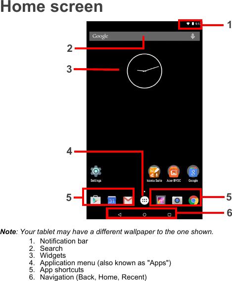 Home screen1235654Note: Your tablet may have a different wallpaper to the one shown.1. Notification bar2. Search3. Widgets4. Application menu (also known as &quot;Apps&quot;)5. App shortcuts6. Navigation (Back, Home, Recent)