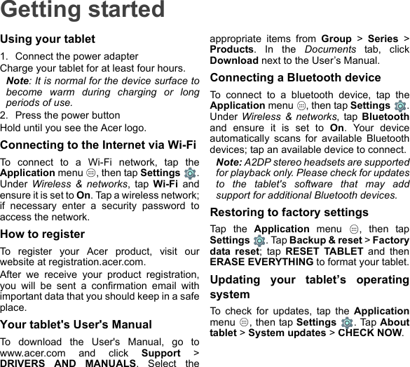 Getting startedUsing your tablet1. Connect the power adapterCharge your tablet for at least four hours.Note: It is normal for the device surface to become warm during charging or long periods of use.2. Press the power buttonHold until you see the Acer logo.Connecting to the Internet via Wi-FiTo connect to a Wi-Fi network, tap the Application menu  , then tap Settings . Under  Wireless &amp; networks, tap Wi-Fi and ensure it is set to On. Tap a wireless network; if necessary enter a security password to access the network.How to registerTo register your Acer product, visit our website at registration.acer.com.After we receive your product registration, you will be sent a confirmation email with important data that you should keep in a safe place.Your tablet&apos;s User&apos;s ManualTo download the User&apos;s Manual, go to www.acer.com and click Support &gt; DRIVERS AND MANUALS. Select the appropriate items from Group &gt; Series &gt; Products. In the Documents tab, click Download next to the User’s Manual.Connecting a Bluetooth deviceTo connect to a bluetooth device, tap the Application menu  , then tap Settings  . Under Wireless &amp; networks, tap Bluetoothand ensure it is set to On. Your device automatically scans for available Bluetooth devices; tap an available device to connect.Note: A2DP stereo headsets are supported for playback only. Please check for updates to the tablet&apos;s software that may add support for additional Bluetooth devices.Restoring to factory settingsTap the Application menu  , then tap Settings  . Tap Backup &amp; reset &gt; Factory data reset; tap RESET TABLET and then ERASE EVERYTHING to format your tablet.Updating your tablet’s operating systemTo check for updates, tap the Applicationmenu  , then tap Settings . Tap About tablet &gt; System updates &gt; CHECK NOW.