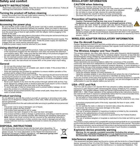 Safety and comfortSAFETY INSTRUCTIONSRead these instructions carefully. Keep this document for future reference. Follow all warnings and instructions marked on the product.Turning the product off before cleaningUnplug this product from the wall outlet before cleaning. Do not use liquid cleaners or aerosol cleaners. Use a damp cloth for cleaning.WARNINGSAccessing the power plugBe sure that the power outlet you plug the power cord into is easily accessible and located as close to the equipment operator as possible. When you need to disconnect power to the equipment, be sure to unplug the power plug from the electrical outlet. Mark sure the power plug is fixed at right position with the adaptor before plugging to the socket on the wall.Input rating: Refer to the rating label on the bottom of the computer and ensure that your power adapter complies with the specified rating.Under no circumstances should the user attempt to disassemble the power supply. The power supply has no user-replaceable parts. Inside the power supply are hazardous voltages that can cause serious personal injury.A defective power supply must be returned to your dealer.Using electrical power- If an extension cord is used with this product, make sure that the total ampere rating of the equipment plugged into the extension cord does not exceed the extension cord ampere rating. Also, make sure that the total rating of all products plugged into the wall outlet does not exceed the fuse rating.- Do not overload a power outlet, strip or receptacle by plugging in too many devices. The overall system load must not exceed 80% of the branch circuit rating. If power strips are used, the load should not exceed 80% of the power strip&apos;s input rating.General- Do not use this product near water.- Do not place this product on an unstable cart, stand or table. If the product falls, it could be seriously damaged.- Slots and openings are provided for ventilation to ensure reliable operation of the product and to protect it from overheating.These openings must not be blocked or covered. The openings should never be blocked by placing the product on a bed, sofa, rug or other similar surface. This product should never be placed near or over a radiator or heat register, or in a built-in installation unless proper ventilation is provided.- Never push objects of any kind into this product through cabinet slots as they may touch dangerous voltage points or shortout parts that could result in a fire or electric shock. Never spill liquid of any kind onto or into the product.- To avoid damage of internal components and to prevent battery leakage, do not place the product on a vibrating surface.- Your device and its enhancements may contain small parts. Keep them out of the reach of small children.Product servicingDo not attempt to service this product yourself, as opening or removing covers may expose you to dangerous voltage points or other risks. Refer all servicing to qualified service personnel.Unplug this product from the wall outlet and refer servicing to qualified service personnel when:- The power cord or plug is damaged, cut or frayed.- Liquid was spilled into the product.- The product was exposed to rain or water.- The product has been dropped or the case has been damaged.- The product exhibits a distinct change in performance, indicating a need for service.- The product does not operate normally after following the operating instructions.Note: Adjust only those controls that are covered by the operating instructions, since improper adjustment of other controls may result in damage and will often require extensive work by a qualified technician to restore the product to normal condition.DISPOSAL INSTRUCTIONSDo not throw this electronic device into the trash when discarding. To minimize pollution and ensure utmost protection of the global environment, please recycle. For more information on the Waste from Electrical and Electronics Equipment (WEEE) regulations, visit www.acer-group.com/public/Sustainability/sustainability01.htmREGULATORY INFORMATIONCAUTION when listeningTo protect your hearing, follow these instructions.- Increase the volume gradually until you can hear clearly and comfortably.- Do not increase the volume level after your ears have adjusted.- Do not listen to music at high volumes for extended periods.- Do not increase the volume to block out noisy surroundings.- Decrease the volume if you can’t hear people speaking near you.Prevention of hearing lossCaution: Permanent hearing loss may occur if earphones or headphones are used at high volume for prolonged periods of time.This device has been tested to comply with the Sound Pressure Level requirement laid down in the applicable EN 50332-1 and/or EN 50332-2 standards.Note: For France, mobile headphones or earphones for this device have been tested to comply with the Sound Pressure requirement laid down in the applicable NF EN 50332-1:2000 and/or NF EN 50332-2:2003 standards as required by French Article L. 5232-1.WIRELESS ADAPTER REGULATORY INFORMATIONUse On Aircraft CautionCaution: Regulations of the FCC and FAA prohibit airborne operation of radio-frequency wireless devices (wireless adapters) because their signals could interfere with critical interfere with critical aircraft instruments.The Wireless Adapter and Your HealthThe wireless adapter, like other radio devices, emits radio frequency electromagnetic energy. The level of energy emitted by the wireless adapter, however, is less than the electromagnetic energy emitted by other wireless devices such as mobile phones. The wireless adapter operates within the guidelines found in radio frequency safety standards and recommendations.These standards and recommendations reflect the consensus of the scientific community and result from deliberations of panels and committees of scientists who continually review and interpret the extensive research literature. In some situations or environments, the use of the wireless adapter may be restricted by the proprietor of the building or responsible representatives of the applicable organization.Examples of such situations may include:- Using the wireless adapter on board airplanes, or- Using the wireless adapter in any other environment where the risk of interference with other devices or services is perceived or identified as being harmful.If you are uncertain of the policy that applies to the use of wireless adapters in a specific organization or environment (an airport, for example), you are encouraged to ask for authorization to use the adapter before you turn it on.USA—FCC and FAAThe FCC with its action in ET Docket 96-8 has adopted a safety standard for human exposure to radio frequency(RF) electromagnetic energy emitted by FCC certified equipment. The wireless adapter meets the Human Exposurelimits found in ANSI/IEEE C95.1, 1992. Proper operation of this radioaccording to the instructions found in this manual will result in exposure substantially below the FCC’srecommended limits.The following safety precautions should be observed:- Do not touch or move antenna while the unit is transmitting or receiving.- Do not hold any component containing the radio such that the antenna is very close or touching anyexposed parts of the body, especially the face or eyes, while transmitting.- Do not operate the radio or attempt to transmit data unless the antenna is connected; this behavior maycause damage to the radio.• Use in specific environments:- The use of wireless adapters in hazardous locations is limited by the constraints posed by the safetydirectors of such environments.- The use of wireless adapters on airplanes is governed by the Federal Aviation Administration (FAA).- The use of wireless adapters in hospitals is restricted to the limits set forth by each hospital.The product comply with the FCC portable RF exposure limit set forth for an uncontrolled environment and are safe for intended operation as described in this manual. The further RF exposure reduction can be achieved if the product can be kept as far as possible from the user body or set the device to lower output power if such function is available.Explosive device proximity warningWarning: Do not operate a portable transmitter (including this wireless adapter) near unshielded blastingcaps or in an explosive environment unless the transmitter has been modified to be qualified for such use.Interference statementThis equipment has been tested and found to comply with the limits for a Class B digital device, pursuant to Part 15 of the FCC Rules. These limits are designed to provide reasonable protection against harmful interference in a residential installation. This 