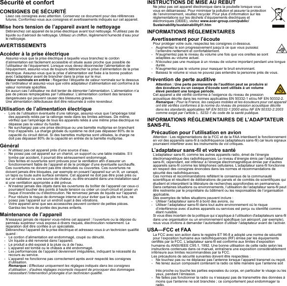 Sécurité et confortCONSIGNES DE SÉCURITÉLisez ces consignes avec attention. Conservez ce document pour des références futures. Conformez-vous aux consignes et avertissements indiqués sur cet appareil.Mise hors tension de l’appareil avant le nettoyageDébranchez cet appareil de la prise électrique avant tout nettoyage. N’utilisez pas de liquide ou d’aérosol de nettoyage. Utilisez un chiffon, légèrement humecté d’eau pour le nettoyage.AVERTISSEMENTSAccéder à la prise électriqueAssurez-vous que la prise électrique à laquelle vous branchez le cordon d’alimentation est facilement accessible et située aussi proche que possible de l’utilisateur de l’équipement. Lorsque vous devez déconnecter l’alimentation de l’équipement, assurez-vous de toujours débrancher la prise d’alimentation de la prise électrique. Assurez-vous que la prise d’alimentation est fixée à la bonne position avec l’adaptateur avant de brancher dans la prise sur le mur.Valeur nominale en entrée : Regardez l’étiquette de valeur nominale sur le dessous de l’ordinateur et assurez-vous que votre adaptateur d’alimentation est conforme à la valeur nominale spécifiée.En aucun cas l’utilisateur ne doit tenter de démonter l’alimentation. L’alimentation n’a pas de pièces remplaçables par l’utilisateur. L’alimentation contient des tensions dangereuses qui peuvent causer des blessures graves.Une alimentation défectueuse doit être retournée à votre revendeur.Utilisation de l’alimentation électrique- Lors de l’utilisation éventuelle d’une rallonge, assurez-vous que l’ampérage total des appareils reliés par la rallonge reste dans les limites admises. De même, vérifiez que l’ampérage de tous les appareils reliés à une même prise électrique ne dépasse pas la valeur du fusible.- Ne surchargez pas une prise électrique ou une barrette multiprise en branchant trop d’appareils. La charge globale du système ne doit pas dépasser 80% de la capacité du circuit dérivé. Si des barrettes multiprise sont utilisées, la charge ne doit pas dépasser 80% de la capacité en entrée de la barrette multiprise.Général- N’utilisez pas cet appareil près d’une source d’eau.- Ne posez pas cet appareil sur un chariot, un support ou une table instable. S’il tombe par accident, il pourrait être sérieusement endommagé.- Des fentes et ouvertures sont prévues pour la ventilation afin d’assurer un fonctionnement fiable de l’appareil et de le protéger d’une éventuelle surchauffe.Ces ouvertures ne doivent pas être obstruées ou couvertes. Ces ouvertures ne doivent jamais être bloquées, par exemple en posant l’appareil sur un lit, un canapé, un tapis ou toute autre surface similaire. Cet appareil ne doit pas être posé près ou sur un radiateur ou une source de chaleur, ou être encastré dans une installation sauf si une ventilation appropriée a été prévue.- N’insérez jamais des objets dans les ouvertures du boîtier de l’appareil car ceux-ci pourraient toucher des points à haute tension ou créer un court-circuit et poser un risque d’incendie ou d’électrocution. Ne renversez jamais de liquide sur l’appareil.- Pour réduire le risque de dommage interne et pour éviter que la pile ne fuie, ne posez pas l’appareil sur un endroit sujet à des vibrations.- Votre appareil ainsi que ses accessoires peuvent contenir de petites pièces. Gardez-les hors de portée des jeunes enfants.Maintenance de l’appareilN’essayez jamais de réparer vous-même cet appareil : l’ouverture ou la dépose du panneau supérieur vous expose à divers risques, électrocution notamment. La réparation doit être confiée à un spécialiste.Débranchez l’appareil de la prise électrique et adressez-vous à un technicien qualifié quand :- Le cordon d’alimentation est endommagé, coupé ou dénudé.- Un liquide a été renversé dans l’appareil.- Le produit a été exposé à la pluie ou à de l’eau.- L’appareil est tombé ou le châssis a été endommagé.- Les performances de l’appareil deviennent irrégulières, indiquant la nécessité du recours au service.- L’appareil ne fonctionne pas correctement après avoir respecté les consignes d’utilisation.Remarque : Effectuez uniquement les réglages indiqués dans les consignes d’utilisation ; d’autres réglages incorrects risquent de provoquer des dommages nécessitant l’intervention prolongée d’un technicien qualifié.INSTRUCTIONS DE MISE AU REBUTNe jetez pas cet appareil électronique dans la poubelle lorsque vous vous en débarrassez. Pour minimiser la pollution et assurer la protection de l’environnement, veuillez recycler. Pour plus d’information sur les réglementations sur les déchets d’équipements électriques et électroniques (DEEE), visitez www.acer-group.com/public/Sustainability/sustainability01.htmINFORMATIONS RÉGLEMENTAIRESAvertissement pour l’écoutePour protéger votre ouïe, respectez les consignes ci-dessous.- Augmentez le son progressivement jusqu’à ce que vous puissiez l’entendre nettement et confortablement.- N’augmentez pas le niveau du volume une fois que vos oreilles se sont adaptées au volume actuel.- N’écoutez pas une musique à un niveau de volume important pendant une longue durée.- N’augmentez pas le volume pour masquer le bruit environnant.- Baissez le volume si vous ne pouvez pas entendre la personne près de vous.Prévention de perte auditiveAttention : Une perte permanente de l’audition peut se produire si des écouteurs ou un casque d’écoute sont utilisés à un volume élevé pendant une longue période.Cet appareil a été vérifié conforme à l’exigence du niveau de pression acoustique décrite dans les normes applicables EN 50332-1 et/ou NF EN 50332-2.Remarque : Pour la France, les casques mobiles et les écouteurs pour cet appareil ont été vérifiés conformes à la norme du niveau de pression acoustique décrite dans les standards applicables NF EN 50332-1:2000 et/ou NF EN 50332-2:2003 comme exigé par l’article L. 5232-1 du code de la santé publique.INFORMATIONS RÉGLEMENTAIRES DE L’ADAPTATEUR SANS-FILPrécaution pour l’utilisation en avionAttention : Les réglementations de la FCC et de la FAA interdisent le fonctionnement en vol des appareils sans-fil à radiofréquence (adaptateurs sans-fil) car leurs signaux pourraient interférer avec les instruments de vol critiques.L’adaptateur sans-fil et votre santéL’adaptateur sans-fil, comme les autres appareils radio, émet de l’énergie électromagnétique des radiofréquences. Le niveau d’énergie émis par l’adaptateur sans-fil, cependant, est inférieur à l’énergie électromagnétique émise par d’autres appareils sans-fil comme les téléphones cellulaires. L’adaptateur sans-fil fonctionne en respect des consignes énoncées dans les normes et recommandations de sécurité des radiofréquences.Ces normes et recommandations reflètent le consensus de la communauté scientifique et résultent de délibérations de panels et de comités de scientifiques qui étudient et interprètent la littérature de recherches approfondies en permanence. Dans certaines situations ou environnements, l’utilisation de l’adaptateur sans-fil peut être restreinte par le propriétaire du bâtiment ou les responsables de l’organisation applicable.Des exemples de telles situations peuvent inclure :- Utiliser l’adaptateur sans-fil à bord des avions, ou- Utiliser l’adaptateur sans-fil dans tout autre environnement où le risque d’interférence avec d’autres appareils ou services est perçu ou identifié comme étant nuisible.Si vous êtes incertain de la politique qui s’applique à l’utilisation d&apos;adaptateurs sans-fil dans une organisation ou un environnement spécifique (un aéroport, par exemple), nous vous invitons à demander l’autorisation d’utiliser l’adaptateur avant de l’activer.USA—FCC et FAALa FCC avec son action dans le registre ET 96-8 a adopté une norme de sécurité pour l’exposition humaine aux radiofréquences (RF) émise par les équipements certifiés par la FCC. L’adaptateur sans-fil est conforme aux limites d’exposition humaine du ANSI/IEEE C95.1, 1992. Une bonne utilisation de cette radio selon les instructions contenues dans ce manuel, entraînera une exposition considérablement inférieure aux limites recommandées par la FCC.Les précautions de sécurité suivantes doivent être respectées :- Ne touchez pas ou ne déplacez pas l’antenne lorsque l’appareil transmet ou reçoit. - Ne tenez aucun composant contenant la radio ce telle manière que l’antenne soit très proche ou touche les parties exposées du corps, en particulier le visage ou les yeux, pendant l’émission.- Ne faites pas fonctionner la radio ou n’essayez pas de transmettre des données à moins que l&apos;antenne ne soit branchée ; ce comportement peut endommager la radio.