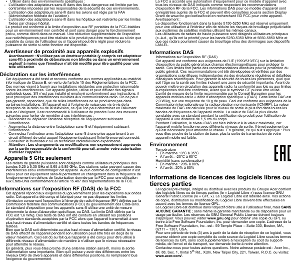 • Utiliser dans des environnements spécifiques :- L’utilisation des adaptateurs sans-fil dans des lieux dangereux est limitée par les contraintes imposées par les responsables de la sécurité de ces environnements.- L’utilisation des adaptateurs sans-fil dans les avions est régie par la FAA (Administration fédérale de l’aviation).- L’utilisation des adaptateurs sans-fil dans les hôpitaux est restreinte par les limites fixées par chaque hôpital.Le produit est conforme à la limite d’exposition aux RF portables de la FCC établies pour un environnement non contrôlé et sont sans danger pour le fonctionnement prévu, comme décrit dans ce manuel. Une réduction supplémentaire de l’exposition aux radiofréquences peut être réalisée si le produit peut être maintenu au si loin que possible du corps de l’utilisateur ou si l’appareil peut être réglé pour réduire la puissance de sortie si cette fonction est disponible.Avertisseur de proximité aux appareils explosifsAvertissement : N’utilisez pas un émetteur portable (y compris cet adaptateur sans-fil) à proximité de détonateurs non blindés ou dans un environnement explosif à moins que l’émetteur n’ait été modifié pour être qualifié pour une telle utilisation.Déclaration sur les interférencesCet équipement a été testé et reconnu conforme aux normes applicables au matériel informatique de Classe B, en vertu de l’article 15 des Réglementations de la FCC. Ces normes visent à fournir aux installations résidantes une protection raisonnable contre les interférences. Cet appareil génère, utilise et peut diffuser des signaux radioélectriques. S’il n’est pas installé et employé conformément aux instructions, il peut provoquer des interférences nuisibles aux communications radio. On ne peut pas garantir, cependant, que de telles interférences ne se produiront pas dans certaines installations. Si l’appareil est à l’origine de nuisances vis-à-vis de la réception de la radio ou de la télévision, ce que l’on peut déterminer en l’allumant puis en l’éteignant, il est recommandé à l’utilisateur de prendre l’une des mesures suivantes pour tenter de remédier à ces interférences :- Réorientez ou déplacez l’antenne réceptrice de l’équipement subissant l’interférence.- Augmentez la distance entre l’adaptateur sans-fil et l’équipement subissant l’interférence.- Connectez l’ordinateur avec l’adaptateur sans-fil à une prise appartenant à un circuit différent de celui auquel l’équipement subissant l’interférence est connecté.- Consultez le fournisseur ou un technicien radiotélévision expérimenté.Attention : Les changements ou modifications non expressément approuvés par la partie responsable de la conformité pourrait annuler votre autorisation d’utiliser l’appareil.Appareils 5 GHz seulementLes radars de grande puissance sont désignés comme utilisateurs principaux des bandes 5,25 à 5,35 GHz et 5,65 à 5,85 GHz. Ces stations radar peuvent causer des interférences et/ou endommager cet appareil. Aucun contrôle de configuration n’est prévu pour cet équipement sans-fil permettant un changement dans la fréquence de fonctionnement en dehors de l’autorisation donnée par la FCC pour une utilisation aux États-Unis conformément à l’article 15.407 des règlementations de la FCC.Informations sur l’exposition RF (DAS) de la FCCCet appareil répond aux exigences du gouvernement pour les expositions aux ondes radio. Cet appareil a été conçu et fabriqué pour ne pas dépasser les limites d’émission concernant l’exposition à l’énergie de radio fréquence (RF) définies par la Commission fédérale des communications (FCC) du gouvernement des États-Unis.Le standard d’exposition pour les appareils sans-fil utilise une unité de mesure dénommée la dose d’absorption spécifique, ou DAS. La limite DAS définie par la FCC est 1,6 W/kg. Des tests de DAS ont été conduits en utilisant les positions d’opération standards acceptées par la FCC alors que l’appareil transmettait à son plus haut niveau d’alimentation certifié et dans toutes les bandes de fréquences testées.Bien que la DAS soit déterminée au plus haut niveau d’alimentation certifié, le niveau de DAS effectif de l’appareil pendant son utilisation peut être très en deçà de la valeur maximum. Ceci est dû au fait que l’appareil a été conçu pour être utilisé à différents niveaux d’alimentation de manière à n’utiliser que le niveau nécessaire pour atteindre le réseau.En général, plus vous êtes proche d’une antenne station sans-fil, moins la sortie d’alimentation sera importante. Bien qu’il puisse y avoir des différences entre les niveaux DAS de divers appareils et dans différentes positions, ils remplissent tous l’exigence du gouvernement.La FCC a accordé une autorisation d’équipement pour ce modèle d’appareil avec tous les niveaux de DAS indiqués comme respectant les recommandations d’exposition RF de la FCC. Les informations DAS pour ce modèle d’appareil sont enregistrées auprès de la FCC et peuvent être consultées sous la section Display Grant de www.fcc.gov/oet/ea/fccid en recherchant l’ID FCC pour votre appareil.Avertissement :Le dispositive fonctionnant dans la bande 5150-5250 MHz est réservé uniquement pour une utilisation à l&apos;intérieur afin de réduire les risques de brouillage préjudiciable aux systèmes de satellites mobiles utilisant les mêmes canaux.Les utilisateurs de radars de haute puissance sont désignés utilisateurs principaux (c.-à-d., qu&apos;ils ont la priorité) pour les bands 5250-5350 MHz et 5650-5850 MHz et que ces radars pourraient causer du brouillage et/ou des dommages aux dispositifs LAN-EL.Informations DASInformations sur l’exposition RF (DAS)Cet appareil est conforme aux exigences de l’UE (1999/519/EC) sur la limitation d’exposition du public général aux champs électromagnétiques pour protéger la santé. Ces limites font partie des recommandations étendues pour la protection du public général. Ces recommandations ont été développées et vérifiées par des organisations scientifiques indépendantes via des évaluations régulières et détaillées d’analyses scientifiques. Pour garantir la sécurité de toutes les personnes, quel que soit l’âge ou la santé ces limites incluent une zone de sécurité importante. Avant de pouvoir mettre en circulation des appareils radio, la conformité aux lois ou aux limites européennes doit être confirmée, avant que le symbole CE puisse être utilisé.L’unité de mesure de la limite recommandée par le Conseil Européen pour les appareils mobiles est le « débit d’absorption spécifique » (DAS). Cette limite DAS est 2,0 W/kg, sur une moyenne de 10 g de peau. Ceci est conforme aux exigences de la Commission internationale sur la radioprotection non ionisante (ICNIRP). La valeur maximale de DAS est calculée pour le niveau de sortie le plus fort dans toutes les bandes de fréquences de l’appareil mobile. La valeur de DAS la plus élevée constatée avec ce standard pendant la certification du produit pour l’utilisation de l’appareil à une distance de 1,5 cm du corps.Pendant l’utilisation, le niveau DAS est bien inférieur à la valeur maximale, car l’appareil mobile fonctionne avec différents niveaux de sortie. Il émet seulement ce qui est nécessaire pour atteindre le réseau. En général, ce qui suit s’applique : Plus vous êtes proche de la station de base, plus la sortie de transmission de votre appareil mobile est faible.EnvironnementTempérature• En marche : 0°C à 35°C• À l’arrêt : -20°C à 60°CHumidité (sans condensation)• En marche : 20% à 80%• À l’arrêt : 20% à 80%Informations de licences des logiciels libres ou tierces partiesLe logiciel pré-chargé, intégré ou distribué avec les produits du Groupe Acer contient des logiciels libres ou de tierces parties (le « Logiciel Libre ») sous licence GNU General Public License (le « GPL »). Le Logiciel Libre est labélisé ainsi. Vos actions de copie, distribution ou modification du Logiciel Libre doivent être effectuées en accord avec les termes de licence GPL.Le Logiciel Libre est distribué dans l’objectif d’être utile à l’utilisateur final, mais SANS AUCUNE GARANTIE ; sans même la garantie marchande ou de disposition pour un usage particulier. Les réserves du GNU General Public License doivent toujours s’appliquer. Vous pouvez visiter www.gnu.org pour obtenir une copie du GPL ou écrire à la Free Software Foundation, Inc. pour demander une copie. L’adresse de la Free Software Foundation, Inc . est : 59 Temple Place – Suite 330, Boston, MA, 02111 – 1307, USA.Pour une période de trois (3) ans à partir de la date de réception de ce logiciel, vous pourrez obtenir une copie complète du code source du Logiciel Libre sous les termes de licences du GPL sans coût supplémentaire à l’exception du coût du support-média, de l’envoi et du transport, sur demande écrite à notre attention.Contactez-nous pour toutes autres questions. Notre adresse postale est : Acer Inc., 8F, 88, Sec. 1, Xintai 5th Rd., Xizhi, New Taipei City, 221, Taiwan, R.O.C. ou visitez www.acer.com/.