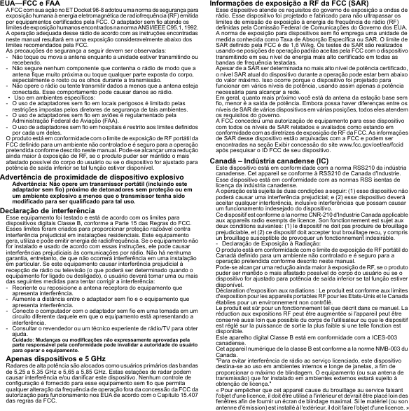 EUA—FCC e FAAA FCC com sua ação no ET Docket 96-8 adotou uma norma de segurança para exposição humana à energia eletromagnética de radiofrequência (RF) emitida por equipamentos certificados pela FCC. O adaptador sem fio atende os limites de exposição humanos encontrados na norma ANSI/IEEE C95.1, 1992. A operação adequada desse rádio de acordo com as instruções encontradas neste manual resultará em uma exposição consideravelmente abaixo dos limites recomendados pela FCC.As precauções de segurança a seguir devem ser observadas:- Não toque ou mova a antena enquanto a unidade estiver transmitindo ou recebendo.- Não segure nenhum componente que contenha o rádio de modo que a antena fique muito próxima ou toque qualquer parte exposta do corpo, especialmente o rosto ou os olhos durante a transmissão.- Não opere o rádio ou tente transmitir dados a menos que a antena esteja conectada. Esse comportamento pode causar danos ao rádio.• Uso em ambientes específicos:- O uso de adaptadores sem fio em locais perigosos é limitado pelas restrições impostas pelos diretores de segurança de tais ambientes.- O uso de adaptadores sem fio em aviões é regulamentado pela Administração Federal de Aviação (FAA).- O uso de adaptadores sem fio em hospitais é restrito aos limites definidos por cada um deles.O produto está em conformidade com o limite de exposição de RF portátil da FCC definido para um ambiente não controlado e é seguro para a operação pretendida conforme descrito neste manual. Pode-se alcançar uma redução ainda maior à exposição de RF, se o produto puder ser mantido o mais afastado possível do corpo do usuário ou se o dispositivo for ajustado para potência de saída inferior se tal função estiver disponível.Advertência de proximidade de dispositivo explosivoAdvertência: Não opere um transmissor portátil (incluindo este adaptador sem fio) próximo de detonadores sem proteção ou em um ambiente explosivo a menos que o transmissor tenha sido modificado para ser qualificado para tal uso.Declaração de interferênciaEsse equipamento foi testado e está de acordo com os limites para dispositivos digitais Classe B, conforme a Parte 15 das Regras do FCC. Esses limites foram criados para proporcionar proteção razoável contra interferência prejudicial em instalações residenciais. Este equipamento gera, utiliza e pode emitir energia de radiofrequência. Se o equipamento não for instalado e usado de acordo com essas instruções, ele pode causar interferências prejudiciais às comunicações por rádio. Não há nenhuma garantia, entretanto, de que não ocorrerá interferência em uma instalação em particular. Se este equipamento causar interferência prejudicial à recepção de rádio ou televisão (o que poderá ser determinado quando o equipamento for ligado ou desligado), o usuário deverá tomar uma ou mais das seguintes medidas para tentar corrigir a interferência:- Reoriente ou reposicione a antena receptora do equipamento que apresenta interferência.- Aumente a distância entre o adaptador sem fio e o equipamento que apresenta interferência.- Conecte o computador com o adaptador sem fio em uma tomada em um circuito diferente daquele em que o equipamento está apresentando a interferência.- Consultar o revendedor ou um técnico experiente de rádio/TV para obter ajuda.Cuidado: Mudanças ou modificações não expressamente aprovadas pela parte responsável pela conformidade pode invalidar a autoridade do usuário para operar o equipamento.Apenas dispositivos e 5 GHzRadares de alta potência são alocados como usuários primários das bandas de 5,25 a 5,35 GHz e 5,65 a 5,85 GHz. Estas estações de radar podem causar interferência e/ou danificar este dispositivo. Nenhum controle de configuração é fornecido para esse equipamento sem fio que permita qualquer alteração da frequência de operação fora da concessão da FCC da autorização para funcionamento nos EUA de acordo com o Capítulo 15.407 das regras da FCC.Informações de exposição a RF da FCC (SAR)Esse dispositivo atende os requisitos do governo de exposição a ondas de rádio. Esse dispositivo foi projetado e fabricado para não ultrapassar os limites de emissão de exposição à energia de frequência de rádio (RF) definidas pela Comissão Federal de Comunicações do Governo dos EUA.A norma de exposição para dispositivos sem fio emprega uma unidade de medida conhecida como Taxa de Absorção Específica ou SAR. O limite de SAR definido pela FCC é de 1,6 W/kg. Os testes de SAR são realizados usando-se posições de operação padrão aceitas pela FCC com o dispositivo transmitindo em seu nível de energia mais alto certificado em todas as bandas de frequência testadas.Apesar de a SAR ser determinada no mais alto nível de potência certificado, o nível SAR atual do dispositivo durante a operação pode estar bem abaixo do valor máximo. Isso ocorre porque o dispositivo foi projetado para funcionar em vários níveis de potência, usando assim apenas a potência necessária para alcançar a rede.Em geral, quanto mais próximo você está da antena da estação base sem fio, menor é a saída de potência. Embora possa haver diferenças entre os níveis de SAR de vários dispositivos em várias posições, todos eles atendem os requisitos do governo.A FCC concedeu uma autorização de equipamento para esse dispositivo com todos os níveis de SAR relatados e avaliados como estando em conformidade com as diretrizes de exposição de RF da FCC. As informações de SAR desse dispositivo estão arquivadas com a FCC e podem ser encontradas na seção Exibir concessão do site www.fcc.gov/oet/ea/fccid após pesquisar o ID FCC de seu dispositivo.Canadá – Indústria canadense (IC)Este dispositivo está em conformidade com a norma RSS210 da indústria canadense. Cet appareil se conforme à RSS210 de Canada d&apos;Industrie.Esse dispositivo está em conformidade com as normas RSS isentas de licença da indústria canadense.A operação está sujeita às duas condições a seguir: (1) esse dispositivo não poderá causar uma interferência prejudicial; e (2) esse dispositivo deverá aceitar qualquer interferência, inclusive interferências que possam causar um funcionamento indesejado do dispositivo.Ce dispositif est conforme a la norme CNR-210 d&apos;Industrie Canada applicable aux appareils radio exempts de licence. Son fonctionnement est sujet aux deux conditions suivantes: (1) le dispositif ne doit pas produire de brouillage prejudiciable, et (2) ce dispositif doit accepter tout brouillage recu, y compris un brouillage susceptible de provoquer un fonctionnement indesirable.- Declaração de Exposição à Radiação:O produto está em conformidade com o limite de exposição de RF portátil do Canadá definido para um ambiente não controlado e é seguro para a operação pretendida conforme descrito neste manual.Pode-se alcançar uma redução ainda maior à exposição de RF, se o produto puder ser mantido o mais afastado possível do corpo do usuário ou se o dispositivo for ajustado para potência de saída inferior se tal função estiver disponível.Déclaration d&apos;exposition aux radiations : Le produit est conforme aux limites d&apos;exposition pour les appareils portables RF pour les Etats-Unis et le Canada établies pour un environnement non contrôlé.Le produit est sûr pour un fonctionnement tel que décrit dans ce manuel. La réduction aux expositions RF peut être augmentée si l&apos;appareil peut être conservé aussi loin que possible du corps de l&apos;utilisateur ou que le dispositif est réglé sur la puissance de sortie la plus faible si une telle fonction est disponible.Este aparelho digital Classe B está em conformidade com a ICES-003 canadense.Cet appareil numérique de la classe B est conforme a la norme NMB-003 du Canada.&quot;Para evitar interferência de rádio ao serviço licenciado, este dispositivo destina-se ao uso em ambientes internos e longe de janelas, a fim de proporcionar o máximo de blindagem. O equipamento (ou sua antena de transmissão) que for instalado em ambientes externos estará sujeito à obtenção de licença.&quot;« Pour empêcher que cet appareil cause du brouillage au service faisant l&apos;objet d&apos;une licence, il doit être utilisé a l&apos;intérieur et devrait être placé loin des fenêtres afin de fournir un écran de blindage maximal. Si le matériel (ou son antenne d&apos;émission) est installé à l&apos;extérieur, il doit faire l&apos;objet d&apos;une licence. »