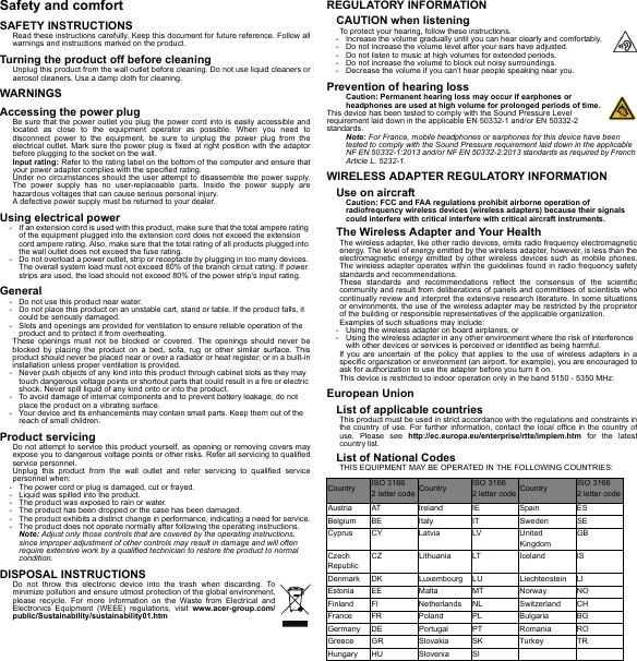 Safety and comfortSAFETY INSTRUCTIONSRead these instructions carefully. Keep this document for future reference. Follow all warnings and instructions marked on the product.Turning the product off before cleaningUnplug this product from the wall outlet before cleaning. Do not use liquid cleaners or aerosol cleaners. Use a damp cloth for cleaning.WARNINGSAccessing the power plugBe sure that the power outlet you plug the power cord into is easily accessible and located as close to the equipment operator as possible. When you need to disconnect power to the equipment, be sure to unplug the power plug from the electrical outlet. Mark sure the power plug is fixed at right position with the adaptor before plugging to the socket on the wall.Input rating: Refer to the rating label on the bottom of the computer and ensure that your power adapter complies with the specified rating.Under no circumstances should the user attempt to disassemble the power supply. The power supply has no user-replaceable parts. Inside the power supply are hazardous voltages that can cause serious personal injury.A defective power supply must be returned to your dealer.Using electrical power- If an extension cord is used with this product, make sure that the total ampere rating of the equipment plugged into the extension cord does not exceed the extension cord ampere rating. Also, make sure that the total rating of all products plugged into the wall outlet does not exceed the fuse rating.- Do not overload a power outlet, strip or receptacle by plugging in too many devices. The overall system load must not exceed 80% of the branch circuit rating. If power strips are used, the load should not exceed 80% of the power strip&apos;s input rating.General- Do not use this product near water.- Do not place this product on an unstable cart, stand or table. If the product falls, it could be seriously damaged.- Slots and openings are provided for ventilation to ensure reliable operation of the product and to protect it from overheating.These openings must not be blocked or covered. The openings should never be blocked by placing the product on a bed, sofa, rug or other similar surface. This product should never be placed near or over a radiator or heat register, or in a built-in installation unless proper ventilation is provided.- Never push objects of any kind into this product through cabinet slots as they may touch dangerous voltage points or shortout parts that could result in a fire or electric shock. Never spill liquid of any kind onto or into the product.- To avoid damage of internal components and to prevent battery leakage, do not place the product on a vibrating surface.- Your device and its enhancements may contain small parts. Keep them out of the reach of small children.Product servicingDo not attempt to service this product yourself, as opening or removing covers may expose you to dangerous voltage points or other risks. Refer all servicing to qualified service personnel.Unplug this product from the wall outlet and refer servicing to qualified service personnel when:- The power cord or plug is damaged, cut or frayed.- Liquid was spilled into the product.- The product was exposed to rain or water.- The product has been dropped or the case has been damaged.- The product exhibits a distinct change in performance, indicating a need for service.- The product does not operate normally after following the operating instructions.Note: Adjust only those controls that are covered by the operating instructions, since improper adjustment of other controls may result in damage and will often require extensive work by a qualified technician to restore the product to normal condition.DISPOSAL INSTRUCTIONSDo not throw this electronic device into the trash when discarding. To minimize pollution and ensure utmost protection of the global environment, please recycle. For more information on the Waste from Electrical and Electronics Equipment (WEEE) regulations, visit www.acer-group.com/public/Sustainability/sustainability01.htmREGULATORY INFORMATIONCAUTION when listeningTo protect your hearing, follow these instructions.- Increase the volume gradually until you can hear clearly and comfortably.- Do not increase the volume level after your ears have adjusted.- Do not listen to music at high volumes for extended periods.- Do not increase the volume to block out noisy surroundings.- Decrease the volume if you can’t hear people speaking near you.Prevention of hearing lossCaution: Permanent hearing loss may occur if earphones or headphones are used at high volume for prolonged periods of time.This device has been tested to comply with the Sound Pressure Level requirement laid down in the applicable EN 50332-1 and/or EN 50332-2 standards.Note: For France, mobile headphones or earphones for this device have been tested to comply with the Sound Pressure requirement laid down in the applicable NF EN 50332-1:2013 and/or NF EN 50332-2:2013 standards as required by French Article L. 5232-1.WIRELESS ADAPTER REGULATORY INFORMATIONUse on aircraftCaution: FCC and FAA regulations prohibit airborne operation of radiofrequency wireless devices (wireless adapters) because their signals could interfere with critical interfere with critical aircraft instruments.The Wireless Adapter and Your HealthThe wireless adapter, like other radio devices, emits radio frequency electromagnetic energy. The level of energy emitted by the wireless adapter, however, is less than the electromagnetic energy emitted by other wireless devices such as mobile phones. The wireless adapter operates within the guidelines found in radio frequency safety standards and recommendations.These standards and recommendations reflect the consensus of the scientific community and result from deliberations of panels and committees of scientists who continually review and interpret the extensive research literature. In some situations or environments, the use of the wireless adapter may be restricted by the proprietor of the building or responsible representatives of the applicable organization.Examples of such situations may include:- Using the wireless adapter on board airplanes, or- Using the wireless adapter in any other environment where the risk of interference with other devices or services is perceived or identified as being harmful.If you are uncertain of the policy that applies to the use of wireless adapters in a specific organization or environment (an airport, for example), you are encouraged to ask for authorization to use the adapter before you turn it on.This device is restricted to indoor operation only in the band 5150 - 5350 MHz.European UnionList of applicable countriesThis product must be used in strict accordance with the regulations and constraints in the country of use. For further information, contact the local office in the country of use. Please see http://ec.europa.eu/enterprise/rtte/implem.htm for the latest country list.List of National CodesTHIS EQUIPMENT MAY BE OPERATED IN THE FOLLOWING COUNTRIES:Country ISO 3166  2 letter code Country ISO 3166  2 letter code Country ISO 3166  2 letter codeAustria AT Ireland IE Spain ESBelgium BE Italy IT Sweden SECyprus CY Latvia LV United KingdomGBCzech RepublicCZ Lithuania LT Iceland ISDenmark DK Luxembourg LU Liechtenstein LIEstonia EE Malta MT Norway NOFinland FI Netherlands NL Switzerland CHFrance FR Poland PL Bulgaria BGGermany DE Portugal PT Romania ROGreece GR Slovakia SK Turkey TRHungary HU Slovenia SI