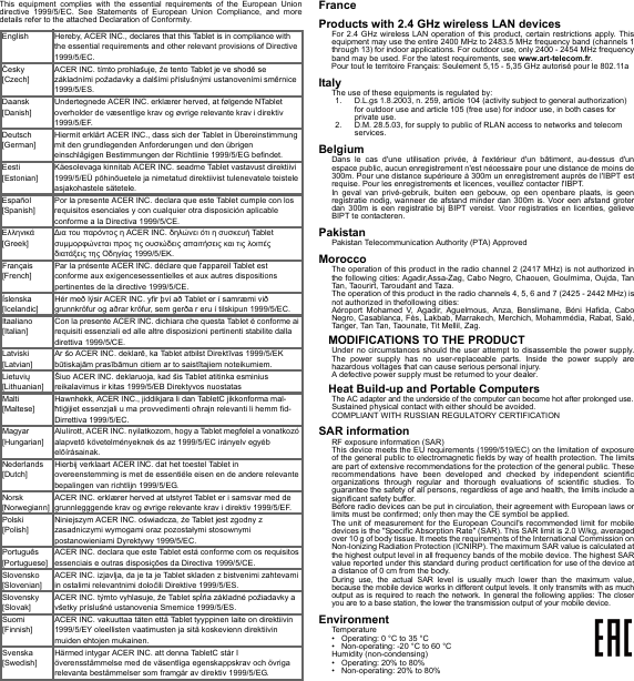 This equipment complies with the essential requirements of the European Union directive 1999/5/EC. See Statements of European Union Compliance, and more details refer to the attached Declaration of Conformity.FranceProducts with 2.4 GHz wireless LAN devicesFor 2.4 GHz wireless LAN operation of this product, certain restrictions apply. This equipment may use the entire 2400 MHz to 2483.5 MHz frequency band (channels 1 through 13) for indoor applications. For outdoor use, only 2400 - 2454 MHz frequency band may be used. For the latest requirements, see www.art-telecom.fr.Pour tout le territoire Français: Seulement 5,15 - 5,35 GHz autorisé pour le 802.11aItalyThe use of these equipments is regulated by:1. D.L.gs 1.8.2003, n. 259, article 104 (activity subject to general authorization) for outdoor use and article 105 (free use) for indoor use, in both cases for private use.2. D.M. 28.5.03, for supply to public of RLAN access to networks and telecom services.BelgiumDans le cas d&apos;une utilisation privée, à l&apos;extérieur d&apos;un bâtiment, au-dessus d&apos;un espace public, aucun enregistrement n&apos;est nécessaire pour une distance de moins de 300m. Pour une distance supérieure à 300m un enregistrement auprès de l&apos;IBPT est requise. Pour les enregistrements et licences, veuillez contacter l&apos;IBPT.In geval van privé-gebruik, buiten een gebouw, op een openbare plaats, is geen registratie nodig, wanneer de afstand minder dan 300m is. Voor een afstand groter dan 300m is een registratie bij BIPT vereist. Voor registraties en licenties, gelieve BIPT te contacteren.PakistanPakistan Telecommunication Authority (PTA) ApprovedMoroccoThe operation of this product in the radio channel 2 (2417 MHz) is not authorized in the following cities: Agadir,Assa-Zag, Cabo Negro, Chaouen, Goulmima, Oujda, Tan Tan, Taourirt, Taroudant and Taza.The operation of this product in the radio channels 4, 5, 6 and 7 (2425 - 2442 MHz) is not authorized in thefollowing cities:Aéroport Mohamed V, Agadir, Aguelmous, Anza, Benslimane, Béni Hafida, Cabo Negro, Casablanca, Fès, Lakbab, Marrakech, Merchich, Mohammédia, Rabat, Salé, Tanger, Tan Tan, Taounate, Tit Mellil, Zag.MODIFICATIONS TO THE PRODUCTUnder no circumstances should the user attempt to disassemble the power supply. The power supply has no user-replaceable parts. Inside the power supply are hazardous voltages that can cause serious personal injury.A defective power supply must be returned to your dealer.Heat Build-up and Portable ComputersThe AC adapter and the underside of the computer can become hot after prolonged use.Sustained physical contact with either should be avoided.COMPLIANT WITH RUSSIAN REGULATORY CERTIFICATIONSAR informationRF exposure information (SAR)This device meets the EU requirements (1999/519/EC) on the limitation of exposure of the general public to electromagnetic fields by way of health protection. The limits are part of extensive recommendations for the protection of the general public. These recommendations have been developed and checked by independent scientific organizations through regular and thorough evaluations of scientific studies. To guarantee the safety of all persons, regardless of age and health, the limits include a significant safety buffer.Before radio devices can be put in circulation, their agreement with European laws or limits must be confirmed; only then may the CE symbol be applied.The unit of measurement for the European Council&apos;s recommended limit for mobile devices is the &quot;Specific Absorption Rate&quot; (SAR). This SAR limit is 2.0 W/kg, averaged over 10 g of body tissue. It meets the requirements of the International Commission on Non-Ionizing Radiation Protection (ICNIRP). The maximum SAR value is calculated at the highest output level in all frequency bands of the mobile device. The highest SAR value reported under this standard during product certification for use of the device at a distance of 0 cm from the body.During use, the actual SAR level is usually much lower than the maximum value, because the mobile device works in different output levels. It only transmits with as much output as is required to reach the network. In general the following applies: The closer you are to a base station, the lower the transmission output of your mobile device.EnvironmentTemperature• Operating: 0 °C to 35 °C• Non-operating: -20 °C to 60 °CHumidity (non-condensing)• Operating: 20% to 80%• Non-operating: 20% to 80%English Hereby, ACER INC., declares that this Tablet is in compliance with the essential requirements and other relevant provisions of Directive 1999/5/EC.Česky [Czech]ACER INC. tímto prohlašuje, že tento Tablet je ve shodě se základními požadavky a dalšími příslušnými ustanoveními směrnice 1999/5/ES.Daansk [Danish]Undertegnede ACER INC. erklærer herved, at følgende NTablet overholder de væsentlige krav og øvrige relevante krav i direktiv 1999/5/EF.Deutsch [German]Hiermit erklärt ACER INC., dass sich der Tablet in Übereinstimmung mit den grundlegenden Anforderungen und den übrigen einschlägigen Bestimmungen der Richtlinie 1999/5/EG befindet.Eesti [Estonian]Käesolevaga kinnitab ACER INC. seadme Tablet vastavust direktiivi 1999/5/EÜ põhinõuetele ja nimetatud direktiivist tulenevatele teistele asjakohastele sätetele.Español [Spanish]Por la presente ACER INC. declara que este Tablet cumple con los requisitos esenciales y con cualquier otra disposición aplicable conforme a la Directiva 1999/5/CE.Ελληνικά [Greek]∆ια του παρόντος η ACER INC. δηλώνει ότι η συσκευή Tablet συμμορφώνεται προς τις ουσιώδεις απαιτήσεις και τις λοιπές διατάξεις της Οδηγίας 1999/5/ΕΚ.Français [French]Par la présente ACER INC. déclare que l&apos;appareil Tablet est conforme aux exigencesessentielles et aux autres dispositions pertinentes de la directive 1999/5/CE.Íslenska [Icelandic]Hér með lýsir ACER INC. yfir því að Tablet er í samræmi við grunnkröfur og aðrar kröfur, sem gerða r eru í tilskipun 1999/5/EC.Itaaliano [Italian]Con la presente ACER INC. dichiara che questa Tablet è conforme ai requisiti essenziali ed alle altre disposizioni pertinenti stabilite dalla direttiva 1999/5/CE.Latviski [Latvian]Ar šo ACER INC. deklarē, ka Tablet atbilst Direktīvas 1999/5/EK būtiskajām prasībāmun citiem ar to saistītajiem noteikumiem.Lietuvių [Lithuanian]Šiuo ACER INC. deklaruoja, kad šis Tablet atitinka esminius reikalavimus ir kitas 1999/5/EB Direktyvos nuostatasMalti [Maltese]Hawnhekk, ACER INC., jiddikjara li dan TabletC jikkonforma mal-ħtiġijiet essenzjali u ma provvedimenti oħrajn relevanti li hemm fid-Dirrettiva 1999/5/EC.Magyar [Hungarian]Alulírott, ACER INC. nyilatkozom, hogy a Tablet megfelel a vonatkozó alapvetõ követelményeknek és az 1999/5/EC irányelv egyéb elõírásainak.Nederlands [Dutch]Hierbij verklaart ACER INC. dat het toestel Tablet in overeenstemming is met de essentiële eisen en de andere relevante bepalingen van richtlijn 1999/5/EG.Norsk [Norwegiann]ACER INC. erklærer herved at utstyret Tablet er i samsvar med de grunnlegggende krav og øvrige relevante krav i direktiv 1999/5/EF.Polski  [Polish]Niniejszym ACER INC. oświadcza, że Tablet jest zgodny z zasadniczymi wymogami oraz pozostałymi stosownymi postanowieniami Dyrektywy 1999/5/EC.Português [Portuguese]ACER INC. declara que este Tablet está conforme com os requisitos essenciais e outras disposições da Directiva 1999/5/CE.Slovensko [Slovenian]ACER INC. izjavlja, da je ta je Tablet skladen z bistvenimi zahtevami in ostalimi relevantnimi določili Direktive 1999/5/ES.Slovensky [Slovak]ACER INC. týmto vyhlasuje, že Tablet spĺňa základné požiadavky a všetky príslušné ustanovenia Smernice 1999/5/ES.Suomi [Finnish]ACER INC. vakuuttaa täten että Tablet tyyppinen laite on direktiivin 1999/5/EY oleellisten vaatimusten ja sitä koskevienn direktiivin muiden ehtojen mukainen.Svenska [Swedish]Härmed intygar ACER INC. att denna TabletC står I överensstämmelse med de väsentliga egenskappskrav och övriga relevanta bestämmelser som framgår av direktiv 1999/5/EG.