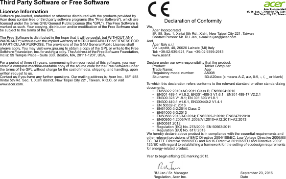 Third Party Software or Free SoftwareLicense InformationSoftware pre-loaded, embedded or otherwise distributed with the products provided by Acer does contain free or third party software programs (the &quot;Free Software&quot;), which are licensed under the terms GNU General Public License (the &quot;GPL&quot;). The Free Software is marked as such. Your copying, distribution and/or modification of the Free Software shall be subject to the terms of the GPL.The Free Software is distributed in the hope that it will be useful, but WITHOUT ANY WARRANTY; without even the implied warranty of MERCHANTABILITY or FITNESS FOR A PARTICULAR PURPOSE. The provisions of the GNU General Public License shall always apply. You may visit www.gnu.org to obtain a copy of the GPL or write to the Free Software Foundation, Inc. for asking a copy. The Address of the Free Software Foundation, Inc is: 59 Temple Place - Suite 330, Boston, MA, 20111-1207, USA.For a period of three (3) years, commencing from your recipt of this software, you may obtain a complete machine-readable copy of the source code for the Free Software under the terms of the GPL without charge for the cost of media, shipping, and handling, upon written request to us.Contact us if you have any further questions. Our mailing address is: Acer Inc., 88F, #88 Xintai 5th Rd. Sec. 1, Xizhi district, New Taipei City 221, Taiwan, R.O.C. or visit www.acer.com.  Declaration of ConformityWe,Acer Incorporated8F, 88, Sec. 1, Xintai 5th Rd., Xizhi, New Taipei City 221, TaiwanContact Person: Mr. RU Jan, e-mail:ru.jan@acer.comAnd,Acer Italy s.r.lVia Lepetit, 40, 20020 Lainate (MI) ItalyTel: +39-02-939-921, Fax: +39-02 9399-2913www.acer.itDeclare under our own responsibility that the product:Product: Tablet ComputerTrade Name: AcerRegulatory model number: A5008Sku name: B3-A20xxx (x means A-Z, a-z, 0-9, -, /, _ or blank) To which this declaration refers conforms to the relevant standard or other standardizing documents:• EN55022:2010+AC:2011 Class B; EN55024:2010• EN301 489-1 V1.9.2; EN301-489-3 V1.6.1 ; EN301 489-17 V2.2.1• EN300 328 V1.9.1; EN 301 893 V1.8.1• EN300 440-1 V1.6.1, EN300440-2 V1.4.1• EN 50332-2: 2013• EN61000-3-2:2014 Class D• EN61000-3-3:2013• EN50566:2013/AC:2014; EN62209-2:2010; EN62479:2010• EN60950-1:2006/A11:2009/A1:2010+A12:2011+A2:2013• EN50581:2012• Regulation (EC) No. 278/2009; EN 50563:2011• Regulation (EU) No. 617/ 2013We hereby declare above product is in compliance with the essential requirements and other relevant provisions of EMC Directive 2004/108/EC, Low Voltage Directive 2006/95/EC, R&amp;TTE Directive 1999/5/EC and RoHS Directive 2011/65/EU and Directive 2009/125/EC with regard to establishing a framework for the setting of ecodesign requirements for energy-related product.Year to begin affixing CE marking 2015.RU Jan / Sr. Manager        Regulation, Acer Inc. September 23, 2015Date