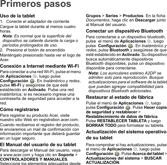 Primeros pasosUso de la tablet1. Conecte el adaptador de corrienteCargue la tablet durante al menos cuatro horas.Nota: Es normal que la superficie del dispositivo se caliente durante la carga o períodos prolongados de uso.2. Presione el botón de encendidoManténgalo presionado hasta ver el logo de Acer.Conexión a Internet mediante Wi-FiPara conectar a una red Wi-Fi, pulse el menú de Aplicaciones  , luego pulse  Configuración  . En Inalámbrico y redes, pulse Wi-Fi y asegúrese de que esté establecido en Activado. Pulse una red inalámbrica; si es necesario ingrese una contraseña de seguridad para acceder a la red.Cómo registrarsePara registrar su producto Acer, visite nuestro sitio Web en registration.acer.com.Cuando recibamos el registro del producto, le enviaremos un mail de confirmación con información importante que deberá guardar en un lugar seguro.El Manual del usuario de su tabletPara descargar el Manual del usuario, vaya a www.acer.com y haga clic en Soporte &gt; CONTROLADORES Y MANUALES. Seleccione los elementos adecuados desde Grupos &gt; Series &gt; Productos. En la ficha Documentos, haga clic en Descargar junto al Manual del usuario.Conectar un dispositivo BluetoothPara conectarse a un dispositivo bluetooth, pulse  el menú de Aplicaciones  , luego pulse  Configuración  . En Inalámbrico y redes, pulse Bluetooth y asegúrese de que esté establecido en Activado. Su dispositivo busca automáticamente dispositivos Bluetooth disponibles; pulse un dispositivo disponible para conectarse.Nota: Los auriculares estéreo A2DP se admiten solo para reproducción. Busque actualizaciones para el software de la tablet que puedan agregar compatibilidad para dispositivos Bluetooth adicionales.Restaurar al estado de fábricaPulse el menú de Aplicaciones , luego pulse Configuración . Pulse Hacer copia de seguridad y restablecer &gt; Restablecimiento de datos de fábrica. Pulse RESTABLECER TABLETA y luego BORRAR TODO para formatear su tableta.Actualización del sistema operativo de su tabletPara comprobar si hay actualizaciones, pulse el menú de Aplicaciones , luego pulse Configuración . Pulse Acerca del tablet &gt; Actualizaciones del sistema &gt; BUSCAR ACTUALIZACIÓN.