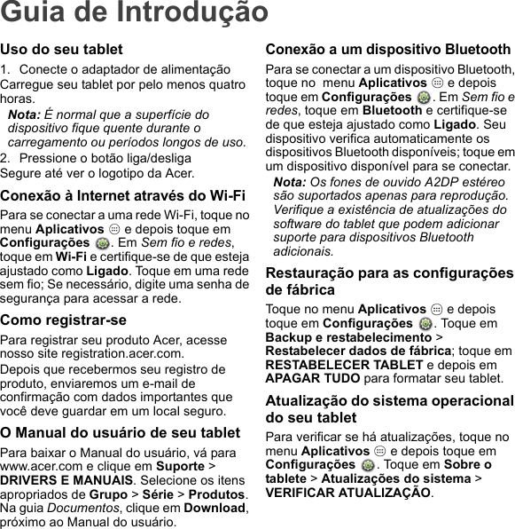 Guia de IntroduçãoUso do seu tablet1. Conecte o adaptador de alimentaçãoCarregue seu tablet por pelo menos quatro horas.Nota: É normal que a superfície do dispositivo fique quente durante o carregamento ou períodos longos de uso.2. Pressione o botão liga/desligaSegure até ver o logotipo da Acer.Conexão à Internet através do Wi-FiPara se conectar a uma rede Wi-Fi, toque no menu Aplicativos   e depois toque em  Configurações  . Em Sem fio e redes, toque em Wi-Fi e certifique-se de que esteja ajustado como Ligado. Toque em uma rede sem fio; Se necessário, digite uma senha de segurança para acessar a rede.Como registrar-sePara registrar seu produto Acer, acesse nosso site registration.acer.com. Depois que recebermos seu registro de produto, enviaremos um e-mail de confirmação com dados importantes que você deve guardar em um local seguro.O Manual do usuário de seu tabletPara baixar o Manual do usuário, vá para www.acer.com e clique em Suporte &gt; DRIVERS E MANUAIS. Selecione os itens apropriados de Grupo &gt; Série &gt; Produtos. Na guia Documentos, clique em Download, próximo ao Manual do usuário.Conexão a um dispositivo BluetoothPara se conectar a um dispositivo Bluetooth, toque no  menu Aplicativos   e depois toque em Configurações . Em Sem fio e redes, toque em Bluetooth e certifique-se de que esteja ajustado como Ligado. Seu dispositivo verifica automaticamente os dispositivos Bluetooth disponíveis; toque em um dispositivo disponível para se conectar.Nota: Os fones de ouvido A2DP estéreo são suportados apenas para reprodução. Verifique a existência de atualizações do software do tablet que podem adicionar suporte para dispositivos Bluetooth adicionais.Restauração para as configurações de fábricaToque no menu Aplicativos   e depois toque em Configurações  . Toque em Backup e restabelecimento &gt; Restabelecer dados de fábrica; toque em RESTABELECER TABLET e depois em APAGAR TUDO para formatar seu tablet.Atualização do sistema operacional do seu tabletPara verificar se há atualizações, toque no  menu Aplicativos   e depois toque em  Configurações  . Toque em Sobre o tablete &gt; Atualizações do sistema &gt; VERIFICAR ATUALIZAÇÃO.