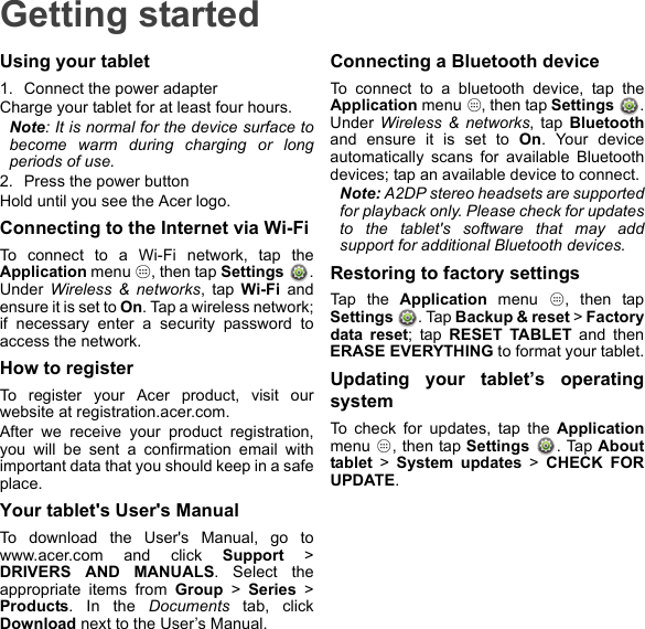 Getting startedUsing your tablet1. Connect the power adapterCharge your tablet for at least four hours.Note: It is normal for the device surface to become warm during charging or long periods of use.2. Press the power buttonHold until you see the Acer logo.Connecting to the Internet via Wi-FiTo connect to a Wi-Fi network, tap the Application menu  , then tap Settings . Under  Wireless &amp; networks, tap Wi-Fi and ensure it is set to On. Tap a wireless network; if necessary enter a security password to access the network.How to registerTo register your Acer product, visit our website at registration.acer.com.After we receive your product registration, you will be sent a confirmation email with important data that you should keep in a safe place.Your tablet&apos;s User&apos;s ManualTo download the User&apos;s Manual, go to www.acer.com and click Support &gt; DRIVERS AND MANUALS. Select the appropriate items from Group &gt; Series &gt; Products. In the Documents tab, click Download next to the User’s Manual.Connecting a Bluetooth deviceTo connect to a bluetooth device, tap the Application menu  , then tap Settings  . Under Wireless &amp; networks, tap Bluetoothand ensure it is set to On. Your device automatically scans for available Bluetooth devices; tap an available device to connect.Note: A2DP stereo headsets are supported for playback only. Please check for updates to the tablet&apos;s software that may add support for additional Bluetooth devices.Restoring to factory settingsTap the Application menu  , then tap Settings  . Tap Backup &amp; reset &gt; Factory data reset; tap RESET TABLET and then ERASE EVERYTHING to format your tablet.Updating your tablet’s operating systemTo check for updates, tap the Applicationmenu  , then tap Settings . Tap About tablet &gt; System updates &gt; CHECK FOR UPDATE.