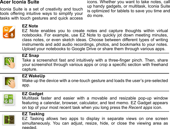 Acer Iconia SuiteIconia Suite is a set of creativity and touch tools offering intuitive ways to simplify your tasks with touch gestures and quick access icons. Whether you want to take notes, call up handy gadgets, or multitask, Iconia Suite is optimized for tablets to save you time and do more. EZ Note EZ Note enables you to create notes and capture thoughts within virtual notebooks. For example, use EZ Note to quickly jot down meeting minutes, class notes, or even sketch ideas. Choose between different types of writing instruments and add audio recordings, photos, and bookmarks to your notes. Upload your notebooks to Google Drive or share them through various apps.EZ Snap Take a screenshot fast and intuitively with a three-finger pinch. Then, share your screenshot through various apps or crop a specific section with freehand capture.EZ WakeUp Wake up the device with a one-touch gesture and loads the user’s pre-selected app.EZ Gadget Multitask faster and easier with a movable and resizable pop-up window featuring a calendar, browser, calculator, and text memo. EZ Gadget appears on top of your most recent task when you long press the Recent apps icon.EZ Tasking EZ Tasking allows two apps to display in separate views on one screen simultaneously. You can adjust, resize, hide, or close the viewing area as needed.