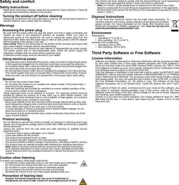 Safety and comfortSafety InstructionsRead these instructions carefully. Keep this document for future reference. Follow all warnings and instructions marked on the product.Turning the product off before cleaningUnplug this product from the wall outlet before cleaning. Do not use liquid cleaners or aerosol cleaners. Use a damp cloth for cleaning.WarningsAccessing the power plugBe sure that the power outlet you plug the power cord into is easily accessible and located as close to the equipment operator as possible. When you need to disconnect power to the equipment, be sure to unplug the power plug from the electrical outlet. Mark sure the power plug is fixed at right position with the adaptor before plugging to the socket on the wall.Input rating: Refer to the rating label on the bottom of the computer and ensure that your power adapter complies with the specified rating.Under no circumstances should the user attempt to disassemble the power supply. The power supply has no user-replaceable parts. Inside the power supply are hazardous voltages that can cause serious personal injury.A defective power supply must be returned to your dealer.Using electrical power- If an extension cord is used with this product, make sure that the total ampere rating of the equipment plugged into the extension cord does not exceed the extension cord ampere rating. Also, make sure that the total rating of all products plugged into the wall outlet does not exceed the fuse rating.- Do not overload a power outlet, strip or receptacle by plugging in too many devices. The overall system load must not exceed 80% of the branch circuit rating. If power strips are used, the load should not exceed 80% of the power strip&apos;s input rating.General- Do not use this product near water.- Do not place this product on an unstable cart, stand or table. If the product falls, it could be seriously damaged.- Slots and openings are provided for ventilation to ensure reliable operation of the product and to protect it from overheating.These openings must not be blocked or covered. The openings should never be blocked by placing the product on a bed, sofa, rug or other similar surface. This product should never be placed near or over a radiator or heat register, or in a built-in installation unless proper ventilation is provided.- Never push objects of any kind into this product through cabinet slots as they may touch dangerous voltage points or shortout parts that could result in a fire or electric shock. Never spill liquid of any kind onto or into the product.- To avoid damage of internal components and to prevent battery leakage, do not place the product on a vibrating surface.- Your device and its enhancements may contain small parts. Keep them out of the reach of small children.Product servicingDo not attempt to service this product yourself, as opening or removing covers may expose you to dangerous voltage points or other risks. Refer all servicing to qualified service personnel.Unplug this product from the wall outlet and refer servicing to qualified service personnel when:- The power cord or plug is damaged, cut or frayed.- Liquid was spilled into the product.- The product was exposed to rain or water.- The product has been dropped or the case has been damaged.- The product exhibits a distinct change in performance, indicating a need for service.- The product does not operate normally after following the operating instructions.Note: Adjust only those controls that are covered by the operating instructions, since improper adjustment of other controls may result in damage and will often require extensive work by a qualified technician to restore the product to normal condition.Caution when listeningTo protect your hearing, follow these instructions.- Increase the volume gradually until you can hear clearly and comfortably.- Do not increase the volume level after your ears have adjusted.- Do not listen to music at high volumes for extended periods.- Do not increase the volume to block out noisy surroundings.- Decrease the volume if you can’t hear people speaking near you.Prevention of hearing lossCaution: Permanent hearing loss may occur if earphones or headphones are used at high volume for prolonged periods of time.This device has been tested to comply with the Sound Pressure Level requirement laid down in the applicable EN 50332-1 and/or EN 50332-2 standards.Note: For France, mobile headphones or earphones for this device have been tested to comply with the Sound Pressure requirement laid down in the applicable NF EN 50332-1:2013 and/or NF EN 50332-2:2013 standards as required by French Article L. 5232-1.Disposal InstructionsDo not throw this electronic device into the trash when discarding. To minimize pollution and ensure utmost protection of the global environment, please recycle. For more information on the Waste from Electrical and Electronics Equipment (WEEE) regulations, visit www.acer-group.com/public/Sustainability/sustainability01.htmEnvironmentTemperature• Operating: 0 °C to 35 °C• Non-operating: -20 °C to 60 °CHumidity (non-condensing)• Operating: 20% to 80%• Non-operating: 20% to 80%Third Party Software or Free SoftwareLicense InformationSoftware pre-loaded, embedded or otherwise distributed with the products provided by Acer does contain free or third party software programs (the &quot;Free Software&quot;), which are licensed under the terms GNU General Public License (the &quot;GPL&quot;). The Free Software is marked as such. Your copying, distribution and/or modification of the Free Software shall be subject to the terms of the GPL.The Free Software is distributed in the hope that it will be useful, but WITHOUT ANY WARRANTY; without even the implied warranty of MERCHANTABILITY or FITNESS FOR A PARTICULAR PURPOSE. The provisions of the GNU General Public License shall always apply. You may visit www.gnu.org to obtain a copy of the GPL or write to the Free Software Foundation, Inc. for asking a copy. The Address of the Free Software Foundation, Inc is: 59 Temple Place - Suite 330, Boston, MA, 20111-1207, USA.For a period of three (3) years, commencing from your recipt of this software, you may obtain a complete machine-readable copy of the source code for the Free Software under the terms of the GPL without charge for the cost of media, shipping, and handling, upon written request to us.Contact us if you have any further questions. Our mailing address is: Acer Inc., 88F, #88 Xintai 5th Rd. Sec. 1, Xizhi district, New Taipei City 221, Taiwan, R.O.C. or visit www.acer.com.