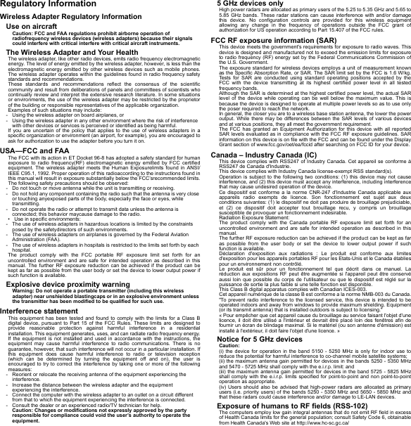 Regulatory InformationWireless Adapter Regulatory InformationUse on aircraftCaution: FCC and FAA regulations prohibit airborne operation of radiofrequency wireless devices (wireless adapters) because their signals could interfere with critical interfere with critical aircraft instruments.The Wireless Adapter and Your HealthThe wireless adapter, like other radio devices, emits radio frequency electromagnetic energy. The level of energy emitted by the wireless adapter, however, is less than the electromagnetic energy emitted by other wireless devices such as mobile phones. The wireless adapter operates within the guidelines found in radio frequency safety standards and recommendations.These standards and recommendations reflect the consensus of the scientific community and result from deliberations of panels and committees of scientists who continually review and interpret the extensive research literature. In some situations or environments, the use of the wireless adapter may be restricted by the proprietor of the building or responsible representatives of the applicable organization.Examples of such situations may include:- Using the wireless adapter on board airplanes, or- Using the wireless adapter in any other environment where the risk of interference with other devices or services is perceived or identified as being harmful.If you are uncertain of the policy that applies to the use of wireless adapters in a specific organization or environment (an airport, for example), you are encouraged to ask for authorization to use the adapter before you turn it on.USA—FCC and FAAThe FCC with its action in ET Docket 96-8 has adopted a safety standard for human exposure to radio frequency(RF) electromagnetic energy emitted by FCC certified equipment. The wireless adapter meets the Human Exposurelimits found in ANSI/IEEE C95.1, 1992. Proper operation of this radioaccording to the instructions found in this manual will result in exposure substantially below the FCC’srecommended limits.The following safety precautions should be observed:- Do not touch or move antenna while the unit is transmitting or receiving.- Do not hold any component containing the radio such that the antenna is very close or touching anyexposed parts of the body, especially the face or eyes, while transmitting.- Do not operate the radio or attempt to transmit data unless the antenna is connected; this behavior maycause damage to the radio.• Use in specific environments:- The use of wireless adapters in hazardous locations is limited by the constraints posed by the safetydirectors of such environments.- The use of wireless adapters on airplanes is governed by the Federal Aviation Administration (FAA).- The use of wireless adapters in hospitals is restricted to the limits set forth by each hospital.The product comply with the FCC portable RF exposure limit set forth for an uncontrolled environment and are safe for intended operation as described in this manual. The further RF exposure reduction can be achieved if the product can be kept as far as possible from the user body or set the device to lower output power if such function is available.Explosive device proximity warningWarning: Do not operate a portable transmitter (including this wireless adapter) near unshielded blastingcaps or in an explosive environment unless the transmitter has been modified to be qualified for such use.Interference statementThis equipment has been tested and found to comply with the limits for a Class B digital device, pursuant to Part 15 of the FCC Rules. These limits are designed to provide reasonable protection against harmful interference in a residential installation. This equipment generates, uses, and can radiate radio frequency energy. If the equipment is not installed and used in accordance with the instructions, the equipment may cause harmful interference to radio communications. There is no guarantee, however, that such interference will not occur in a particular installation. If this equipment does cause harmful interference to radio or television reception (which can be determined by turning the equipment off and on), the user is encouraged to try to correct the interference by taking one or more of the following measures:- Reorient or relocate the receiving antenna of the equipment experiencing the interference.- Increase the distance between the wireless adapter and the equipment experiencing the interference.- Connect the computer with the wireless adapter to an outlet on a circuit different from that to which the equipment experiencing the interference is connected.- Consult the dealer or an experienced radio/TV technician for help.Caution: Changes or modifications not expressly approved by the party responsible for compliance could void the user’s authority to operate the equipment.5 GHz devices onlyHigh power radars are allocated as primary users of the 5.25 to 5.35 GHz and 5.65 to 5.85 GHz bands. These radar stations can cause interference with and/or damage this device. No configuration controls are provided for this wireless equipment allowing any change in the frequency of operations outside the FCC grant of authorization for US operation according to Part 15.407 of the FCC rules.FCC RF exposure information (SAR)This device meets the government&apos;s requirements for exposure to radio waves. This device is designed and manufactured not to exceed the emission limits for exposure to radio frequency (RF) energy set by the Federal Communications Commission of the U.S. Government.The exposure standard for wireless devices employs a unit of measurement known as the Specific Absorption Rate, or SAR. The SAR limit set by the FCC is 1.6 W/kg. Tests for SAR are conducted using standard operating positions accepted by the FCC with the device transmitting at its highest certified power level in all tested frequency bands.Although the SAR is determined at the highest certified power level, the actual SAR level of the device while operating can be well below the maximum value. This is because the device is designed to operate at multiple power levels so as to use only the poser required to reach the network.In general, the closer you are to a wireless base station antenna, the lower the power output. While there may be differences between the SAR levels of various devices and at various positions, they all meet the government requirement.The FCC has granted an Equipment Authorization for this device with all reported SAR levels evaluated as in compliance with the FCC RF exposure guidelines. SAR information on this device is on file with the FCC and can be found under the Display Grant section of www.fcc.gov/oet/ea/fccid after searching on FCC ID for your device.Canada – Industry Canada (IC)This device complies with RSS247 of Industry Canada. Cet appareil se conforme à RSS247 de Canada d&apos;Industrie.This device complies with Industry Canada license-exempt RSS standard(s).Operation is subject to the following two conditions: (1) this device may not cause interference, and (2) this device must accept any interference, including interference that may cause undesired operation of the device.Ce dispositif est conforme a la norme CNR-247 d&apos;Industrie Canada applicable aux appareils radio exempts de licence. Son fonctionnement est sujet aux deux conditions suivantes: (1) le dispositif ne doit pas produire de brouillage prejudiciable, et (2) ce dispositif doit accepter tout brouillage recu, y compris un brouillage susceptible de provoquer un fonctionnement indesirable.Radiation Exposure Statement:The product comply with the Canada portable RF exposure limit set forth for an uncontrolled environment and are safe for intended operation as described in this manual.The further RF exposure reduction can be achieved if the product can be kept as far as possible from the user body or set the device to lower output power if such function is available.Déclaration d&apos;exposition aux radiations : Le produit est conforme aux limites d&apos;exposition pour les appareils portables RF pour les Etats-Unis et le Canada établies pour un environnement non contrôlé.Le produit est sûr pour un fonctionnement tel que décrit dans ce manuel. La réduction aux expositions RF peut être augmentée si l&apos;appareil peut être conservé aussi loin que possible du corps de l&apos;utilisateur ou que le dispositif est réglé sur la puissance de sortie la plus faible si une telle fonction est disponible.This Class B digital apparatus complies with Canadian ICES-003.Cet appareil numérique de la classe B est conforme a la norme NMB-003 du Canada.&quot;To prevent radio interference to the licensed service, this device is intended to be operated indoors and away from windows to provide maximum shielding. Equipment (or its transmit antenna) that is installed outdoors is subject to licensing.&quot;« Pour empêcher que cet appareil cause du brouillage au service faisant l&apos;objet d&apos;une licence, il doit être utilisé a l&apos;intérieur et devrait être placé loin des fenêtres afin de fournir un écran de blindage maximal. Si le matériel (ou son antenne d&apos;émission) est installé à l&apos;extérieur, il doit faire l&apos;objet d&apos;une licence. »Notice for 5 GHz devicesCaution:(i) the device for operation in the band 5150 - 5250 MHz is only for indoor use to reduce the potential for harmful interference to co-channel mobile satellite systems;(ii) the maximum antenna gain permitted for devices in the bands 5250 - 5350 MHz and 5470 - 5725 MHz shall comply with the e.i.r.p. limit: and(iii) the maximum antenna gain permitted for devices in the band 5725 - 5825 MHz shall comply with the e.i.r.p. limits specified for point-to-point and non point-to-point operation as appropriate.(iv) Users should also be advised that high-power radars are allocated as primary users (i.e. priority users) of the bands 5250 - 5350 MHz and 5650 - 5850 MHz and that these radars could cause interference and/or damage to LE-LAN devices.Exposure of humans to RF fields (RSS-102)The computers employ low gain integral antennas that do not emit RF field in excess of Health Canada limits for the general population; consult Safety Code 6, obtainable from Health Canada&apos;s Web site at http://www.hc-sc.gc.ca/