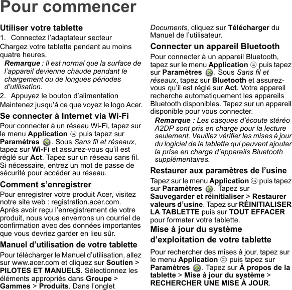 Pour commencerUtiliser votre tablette1. Connectez l’adaptateur secteurChargez votre tablette pendant au moins quatre heures.Remarque : Il est normal que la surface de l’appareil devienne chaude pendant le chargement ou de longues périodes d’utilisation.2. Appuyez le bouton d’alimentationMaintenez jusqu’à ce que voyez le logo Acer.Se connecter à Internet via Wi-FiPour connecter à un réseau Wi-Fi, tapez sur le menu Application   puis tapez sur  Paramètres  . Sous Sans fil et réseaux, tapez sur Wi-Fi et assurez-vous qu’il est réglé sur Act. Tapez sur un réseau sans fil. Si nécessaire, entrez un mot de passe de sécurité pour accéder au réseau.Comment s’enregistrerPour enregistrer votre produit Acer, visitez notre site web : registration.acer.com.Après avoir reçu l’enregistrement de votre produit, nous vous enverrons un courriel de confirmation avec des données importantes que vous devriez garder en lieu sûr.Manuel d’utilisation de votre tablettePour télécharger le Manuel d’utilisation, allez sur www.acer.com et cliquez sur Soutien &gt; PILOTES ET MANUELS. Sélectionnez les éléments appropriés dans Groupe &gt; Gammes &gt; Produits. Dans l’onglet Documents, cliquez sur Télécharger du Manuel de l’utilisateur.Connecter un appareil BluetoothPour connecter à un appareil Bluetooth, tapez sur le menu Application   puis tapez sur Paramètres  . Sous Sans fil et réseaux, tapez sur Bluetooth et assurez-vous qu’il est réglé sur Act. Votre appareil recherche automatiquement les appareils Bluetooth disponibles. Tapez sur un appareil disponible pour vous connecter.Remarque : Les casques d’écoute stéréo A2DP sont pris en charge pour la lecture seulement. Veuillez vérifier les mises à jour du logiciel de la tablette qui peuvent ajouter la prise en charge d’appareils Bluetooth supplémentaires.Restaurer aux paramètres de l’usineTapez sur le menu Application   puis tapez sur Paramètres  . Tapez sur Sauvegarder et réinitialiser &gt; Restaurer valeurs d’usine. Tapez sur RÉINITIALISER LA TABLETTE puis sur TOUT EFFACER pour formater votre tablette.Mise à jour du système d’exploitation de votre tablettePour rechercher des mises à jour, tapez sur  le menu Application   puis tapez sur Paramètres  . Tapez sur À propos de la tablette &gt; Mise à jour du système &gt; RECHERCHER UNE MISE À JOUR.