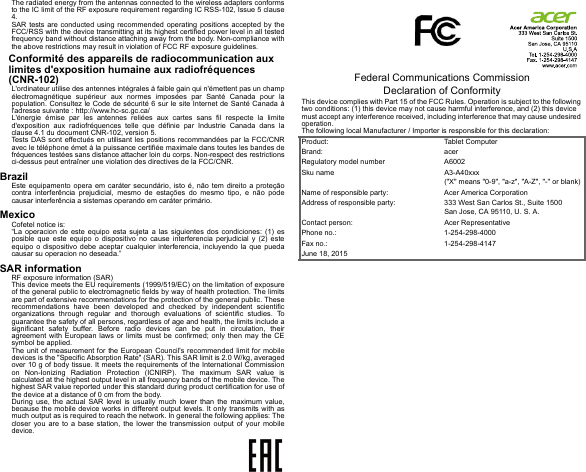 The radiated energy from the antennas connected to the wireless adapters conforms to the IC limit of the RF exposure requirement regarding IC RSS-102, Issue 5 clause 4.SAR tests are conducted using recommended operating positions accepted by the FCC/RSS with the device transmitting at its highest certified power level in all tested frequency band without distance attaching away from the body. Non-compliance with the above restrictions may result in violation of FCC RF exposure guidelines.Conformité des appareils de radiocommunication aux limites d&apos;exposition humaine aux radiofréquences (CNR-102)L&apos;ordinateur utilise des antennes intégrales à faible gain qui n&apos;émettent pas un champ électromagnétique supérieur aux normes imposées par Santé Canada pour la population. Consultez le Code de sécurité 6 sur le site Internet de Santé Canada à l&apos;adresse suivante : http://www.hc-sc.gc.ca/L&apos;énergie émise par les antennes reliées aux cartes sans fil respecte la limite d&apos;exposition aux radiofréquences telle que définie par Industrie Canada dans la clause 4.1 du document CNR-102, version 5.Tests DAS sont effectués en utilisant les positions recommandées par la FCC/CNR avec le téléphone émet à la puissance certifiée maximale dans toutes les bandes de fréquences testées sans distance attacher loin du corps. Non-respect des restrictions ci-dessus peut entraîner une violation des directives de la FCC/CNR.BrazilEste equipamento opera em caráter secundário, isto é, não tem direito a proteção contra interferência prejudicial, mesmo de estações do mesmo tipo, e não pode causar interferência a sistemas operando em caráter primário.MexicoCofetel notice is:  “La operacion de este equipo esta sujeta a las siguientes dos condiciones: (1) es posible que este equipo o dispositivo no cause interferencia perjudicial y (2) este equipo o dispositivo debe aceptar cualquier interferencia, incluyendo la que pueda causar su operacion no deseada.”SAR informationRF exposure information (SAR)This device meets the EU requirements (1999/519/EC) on the limitation of exposure of the general public to electromagnetic fields by way of health protection. The limits are part of extensive recommendations for the protection of the general public. These recommendations have been developed and checked by independent scientific organizations through regular and thorough evaluations of scientific studies. To guarantee the safety of all persons, regardless of age and health, the limits include a significant safety buffer. Before radio devices can be put in circulation, their agreement with European laws or limits must be confirmed; only then may the CE symbol be applied.The unit of measurement for the European Council&apos;s recommended limit for mobile devices is the &quot;Specific Absorption Rate&quot; (SAR). This SAR limit is 2.0 W/kg, averaged over 10 g of body tissue. It meets the requirements of the International Commission on Non-Ionizing Radiation Protection (ICNIRP). The maximum SAR value is calculated at the highest output level in all frequency bands of the mobile device. The highest SAR value reported under this standard during product certification for use of the device at a distance of 0 cm from the body.During use, the actual SAR level is usually much lower than the maximum value, because the mobile device works in different output levels. It only transmits with as much output as is required to reach the network. In general the following applies: The closer you are to a base station, the lower the transmission output of your mobile device.             Federal Communications Commission Declaration of ConformityThis device complies with Part 15 of the FCC Rules. Operation is subject to the following two conditions: (1) this device may not cause harmful interference, and (2) this device must accept any interference received, including interference that may cause undesired operation.The following local Manufacturer / Importer is responsible for this declaration:Product: Tablet ComputerBrand: acerRegulatory model number A6002Sku name A3-A40xxx (&quot;X&quot; means &quot;0-9&quot;, &quot;a-z&quot;, &quot;A-Z&quot;, &quot;-&quot; or blank)Name of responsible party: Acer America CorporationAddress of responsible party: 333 West San Carlos St., Suite 1500San Jose, CA 95110, U. S. A.Contact person: Acer RepresentativePhone no.: 1-254-298-4000Fax no.: 1-254-298-4147June 18, 2015