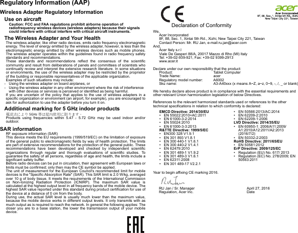 Regulatory Information (AAP)Wireless Adapter Regulatory InformationUse on aircraftCaution: FCC and FAA regulations prohibit airborne operation of radiofrequency wireless devices (wireless adapters) because their signals could interfere with critical interfere with critical aircraft instruments.The Wireless Adapter and Your HealthThe wireless adapter, like other radio devices, emits radio frequency electromagnetic energy. The level of energy emitted by the wireless adapter, however, is less than the electromagnetic energy emitted by other wireless devices such as mobile phones. The wireless adapter operates within the guidelines found in radio frequency safety standards and recommendations.These standards and recommendations reflect the consensus of the scientific community and result from deliberations of panels and committees of scientists who continually review and interpret the extensive research literature. In some situations or environments, the use of the wireless adapter may be restricted by the proprietor of the building or responsible representatives of the applicable organization.Examples of such situations may include:- Using the wireless adapter on board airplanes, or- Using the wireless adapter in any other environment where the risk of interference with other devices or services is perceived or identified as being harmful.If you are uncertain of the policy that applies to the use of wireless adapters in a specific organization or environment (an airport, for example), you are encouraged to ask for authorization to use the adapter before you turn it on.Additional marking for 5 GHz indoor products電波法により 5GHz 帯は屋内使用に限ります。Products using frequencies within 5.47 - 5.72 GHz may be used indoor and/or outdoor.SAR informationRF exposure information (SAR)This device meets the EU requirements (1999/519/EC) on the limitation of exposure of the general public to electromagnetic fields by way of health protection. The limits are part of extensive recommendations for the protection of the general public. These recommendations have been developed and checked by independent scientific organizations through regular and thorough evaluations of scientific studies. To guarantee the safety of all persons, regardless of age and health, the limits include a significant safety buffer.Before radio devices can be put in circulation, their agreement with European laws or limits must be confirmed; only then may the CE symbol be applied.The unit of measurement for the European Council&apos;s recommended limit for mobile devices is the &quot;Specific Absorption Rate&quot; (SAR). This SAR limit is 2.0 W/kg, averaged over 10 g of body tissue. It meets the requirements of the International Commission on Non-Ionizing Radiation Protection (ICNIRP). The maximum SAR value is calculated at the highest output level in all frequency bands of the mobile device. The highest SAR value reported under this standard during product certification for use of the device at a distance of 0 cm from the body.During use, the actual SAR level is usually much lower than the maximum value, because the mobile device works in different output levels. It only transmits with as much output as is required to reach the network. In general the following applies: The closer you are to a base station, the lower the transmission output of your mobile device.                Declaration of ConformityWe,Acer Incorporated8F, 88, Sec. 1, Xintai 5th Rd., Xizhi, New Taipei City 221, TaiwanContact Person: Mr. RU Jan, e-mail:ru.jan@acer.comAnd,Acer Italy s.r.lViale De Gasperi 88/A, 20017 Mazzo di Rho (MI) ItalyTel: +39-02-939-921, Fax: +39-02 9399-2913www.acer.itDeclare under our own responsibility that the product:Product: Tablet ComputerTrade Name: acer Regulatory model number: A6002Sku name: A3-A40xxx (x means A~Z, a~z, 0~9, -, /, _ or blank) We hereby declare above product is in compliance with the essential requirements and other relevant Union harmonization legislation of below Directives.References to the relevant harmonized standards used or references to the other technical specifications in relation to which conformity is declared:Year to begin affixing CE marking 2016.EMCD Directive: 2014/30/EU• EN 55022:2010+AC:2011• EN 61000-3-2:2014• EN 55024:2010• EN 61000-3-3:2013R&amp;TTE Directive: 1999/5/EC• EN300 328 V1.9.1• EN 301 893 V1.8.1• EN 300 440-1 V1.6.1• EN 300 440-2 V1.4.1 • EN 62479:2010    • EN 301 489-1 V1.9.2• EN 301 489-3 V1.6.1• EN 62311:2008• EN 301 489-17 V2.2.1• EN 50566:2013/AC:2014• EN 62209-2:2010• EN 62209-1:2006LVD Directive: 2014/35/EU• EN 60950-1: 2006/A11:2009/A1:2010/A12:2011/A2:2013  (2016/7/2)• EN 50332-2:2003RoHS Directive: 2011/65/EU• EN 50581:2012ErP Directive: 2009/125/EC• Regulation (EU) No. 617/ 2013• Regulation (EC) No. 278/2009; EN 50563:2011RU Jan / Sr. Manager  Regulation, Acer Inc. April 27, 2016Date