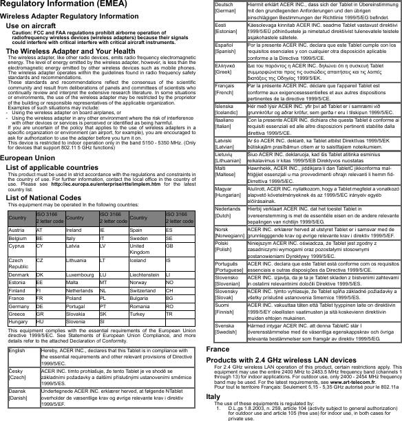 Regulatory Information (EMEA)Wireless Adapter Regulatory InformationUse on aircraftCaution: FCC and FAA regulations prohibit airborne operation of radiofrequency wireless devices (wireless adapters) because their signals could interfere with critical interfere with critical aircraft instruments.The Wireless Adapter and Your HealthThe wireless adapter, like other radio devices, emits radio frequency electromagnetic energy. The level of energy emitted by the wireless adapter, however, is less than the electromagnetic energy emitted by other wireless devices such as mobile phones. The wireless adapter operates within the guidelines found in radio frequency safety standards and recommendations.These standards and recommendations reflect the consensus of the scientific community and result from deliberations of panels and committees of scientists who continually review and interpret the extensive research literature. In some situations or environments, the use of the wireless adapter may be restricted by the proprietor of the building or responsible representatives of the applicable organization.Examples of such situations may include:- Using the wireless adapter on board airplanes, or- Using the wireless adapter in any other environment where the risk of interference with other devices or services is perceived or identified as being harmful.If you are uncertain of the policy that applies to the use of wireless adapters in a specific organization or environment (an airport, for example), you are encouraged to ask for authorization to use the adapter before you turn it on.This device is restricted to indoor operation only in the band 5150 - 5350 MHz. (Only for devices that support 802.11 5 GHz functions)European UnionList of applicable countriesThis product must be used in strict accordance with the regulations and constraints in the country of use. For further information, contact the local office in the country of use. Please see http://ec.europa.eu/enterprise/rtte/implem.htm for the latest country list.List of National CodesThis equipment may be operated In the following countries:This equipment complies with the essential requirements of the European Union directive 1999/5/EC. See Statements of European Union Compliance, and more details refer to the attached Declaration of Conformity.FranceProducts with 2.4 GHz wireless LAN devicesFor 2.4 GHz wireless LAN operation of this product, certain restrictions apply. This equipment may use the entire 2400 MHz to 2483.5 MHz frequency band (channels 1 through 13) for indoor applications. For outdoor use, only 2400 - 2454 MHz frequency band may be used. For the latest requirements, see www.art-telecom.fr.Pour tout le territoire Français: Seulement 5,15 - 5,35 GHz autorisé pour le 802.11aItalyThe use of these equipments is regulated by:1. D.L.gs 1.8.2003, n. 259, article 104 (activity subject to general authorization) for outdoor use and article 105 (free use) for indoor use, in both cases for private use.Country ISO 3166  2 letter code Country ISO 3166  2 letter code Country ISO 3166  2 letter codeAustria AT Ireland IE Spain ESBelgium BE Italy IT Sweden SECyprus CY Latvia LV United KingdomGBCzech RepublicCZ Lithuania LT Iceland ISDenmark DK Luxembourg LU Liechtenstein LIEstonia EE Malta MT Norway NOFinland FI Netherlands NL Switzerland CHFrance FR Poland PL Bulgaria BGGermany DE Portugal PT Romania ROGreece GR Slovakia SK Turkey TRHungary HU Slovenia SIEnglish Hereby, ACER INC., declares that this Tablet is in compliance with the essential requirements and other relevant provisions of Directive 1999/5/EC.Česky [Czech]ACER INC. tímto prohlašuje, že tento Tablet je ve shodě se základními požadavky a dalšími příslušnými ustanoveními směrnice 1999/5/ES.Daansk [Danish]Undertegnede ACER INC. erklærer herved, at følgende NTablet overholder de væsentlige krav og øvrige relevante krav i direktiv 1999/5/EF.Deutsch [German]Hiermit erklärt ACER INC., dass sich der Tablet in Übereinstimmung mit den grundlegenden Anforderungen und den übrigen einschlägigen Bestimmungen der Richtlinie 1999/5/EG befindet.Eesti [Estonian]Käesolevaga kinnitab ACER INC. seadme Tablet vastavust direktiivi 1999/5/EÜ põhinõuetele ja nimetatud direktiivist tulenevatele teistele asjakohastele sätetele.Español [Spanish]Por la presente ACER INC. declara que este Tablet cumple con los requisitos esenciales y con cualquier otra disposición aplicable conforme a la Directiva 1999/5/CE.Ελληνικά [Greek]∆ια του παρόντος η ACER INC. δηλώνει ότι η συσκευή Tab le t συμμορφώνεται προς τις ουσιώδεις απαιτήσεις και τις λοιπές διατάξεις της Οδηγίας 1999/5/ΕΚ.Français [French]Par la présente ACER INC. déclare que l&apos;appareil Tablet est conforme aux exigencesessentielles et aux autres dispositions pertinentes de la directive 1999/5/CE.Íslenska [Icelandic]Hér með lýsir ACER INC. yfir því að Tablet er í samræmi við grunnkröfur og aðrar kröfur, sem gerða r eru í tilskipun 1999/5/EC.Itaaliano [Italian]Con la presente ACER INC. dichiara che questa Tablet è conforme ai requisiti essenziali ed alle altre disposizioni pertinenti stabilite dalla direttiva 1999/5/CE.Latviski [Latvian]Ar šo ACER INC. deklarē, ka Tablet atbilst Direktīvas 1999/5/EK būtiskajām prasībāmun citiem ar to saistītajiem noteikumiem.Lietuvių [Lithuanian]Šiuo ACER INC. deklaruoja, kad šis Tablet atitinka esminius reikalavimus ir kitas 1999/5/EB Direktyvos nuostatasMalti [Maltese]Hawnhekk, ACER INC., jiddikjara li dan TabletC jikkonforma mal-ħtiġijiet essenzjali u ma provvedimenti oħrajn relevanti li hemm fid-Dirrettiva 1999/5/EC.Magyar [Hungarian]Alulírott, ACER INC. nyilatkozom, hogy a Tablet megfelel a vonatkozó alapvetõ követelményeknek és az 1999/5/EC irányelv egyéb elõírásainak.Nederlands [Dutch]Hierbij verklaart ACER INC. dat het toestel Tablet in overeenstemming is met de essentiële eisen en de andere relevante bepalingen van richtlijn 1999/5/EG.Norsk [Norwegiann]ACER INC. erklærer herved at utstyret Tablet er i samsvar med de grunnlegggende krav og øvrige relevante krav i direktiv 1999/5/EF.Polski  [Polish]Niniejszym ACER INC. oświadcza, że Tablet jest zgodny z zasadniczymi wymogami oraz pozostałymi stosownymi postanowieniami Dyrektywy 1999/5/EC.Português [Portuguese]ACER INC. declara que este Tablet está conforme com os requisitos essenciais e outras disposições da Directiva 1999/5/CE.Slovensko [Slovenian]ACER INC. izjavlja, da je ta je Tablet skladen z bistvenimi zahtevami in ostalimi relevantnimi določili Direktive 1999/5/ES.Slovensky [Slovak]ACER INC. týmto vyhlasuje, že Tablet spĺňa základné požiadavky a všetky príslušné ustanovenia Smernice 1999/5/ES.Suomi [Finnish]ACER INC. vakuuttaa täten että Tablet tyyppinen laite on direktiivin 1999/5/EY oleellisten vaatimusten ja sitä koskevienn direktiivin muiden ehtojen mukainen.Svenska [Swedish]Härmed intygar ACER INC. att denna TabletC står I överensstämmelse med de väsentliga egenskappskrav och övriga relevanta bestämmelser som framgår av direktiv 1999/5/EG.