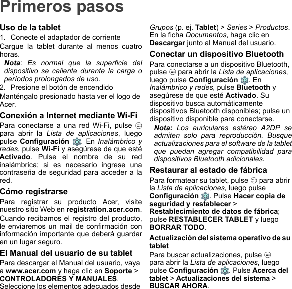 Primeros pasosUso de la tablet1. Conecte el adaptador de corrienteCargue la tablet durante al menos cuatro horas.Nota: Es normal que la superficie del dispositivo se caliente durante la carga o períodos prolongados de uso.2. Presione el botón de encendidoManténgalo presionado hasta ver el logo de Acer.Conexión a Internet mediante Wi-FiPara conectarse a una red Wi-Fi, pulse   para abrir la Lista de aplicaciones, luego pulse Configuración . En Inalámbrico y redes, pulse Wi-Fi y asegúrese de que esté Activado. Pulse el nombre de su red inalámbrica; si es necesario ingrese una contraseña de seguridad para acceder a la red.Cómo registrarsePara registrar su producto Acer, visite nuestro sitio Web en registration.acer.com.Cuando recibamos el registro del producto, le enviaremos un mail de confirmación con información importante que deberá guardar en un lugar seguro.El Manual del usuario de su tabletPara descargar el Manual del usuario, vaya a www.acer.com y haga clic en Soporte &gt; CONTROLADORES Y MANUALES. Seleccione los elementos adecuados desde Grupos (p. ej. Tablet) &gt; Series &gt; Productos. En la ficha Documentos, haga clic en Descargar junto al Manual del usuario.Conectar un dispositivo BluetoothPara conectarse a un dispositivo Bluetooth, pulse   para abrir la Lista de aplicaciones, luego pulse Configuración . En Inalámbrico y redes, pulse Bluetooth y asegúrese de que esté Activado. Su dispositivo busca automáticamente dispositivos Bluetooth disponibles; pulse un dispositivo disponible para conectarse.Nota: Los auriculares estéreo A2DP se admiten solo para reproducción. Busque actualizaciones para el software de la tablet que puedan agregar compatibilidad para dispositivos Bluetooth adicionales.Restaurar al estado de fábricaPara formatear su tablet, pulse   para abrir la Lista de aplicaciones, luego pulse Configuración . Pulse Hacer copia de seguridad y restablecer &gt; Restablecimiento de datos de fábrica; pulse RESTABLECER TABLET y luego BORRAR TODO.Actualización del sistema operativo de su tabletPara buscar actualizaciones, pulse    para abrir la Lista de aplicaciones, luego pulse Configuración . Pulse Acerca del tablet &gt; Actualizaciones del sistema &gt; BUSCAR AHORA.