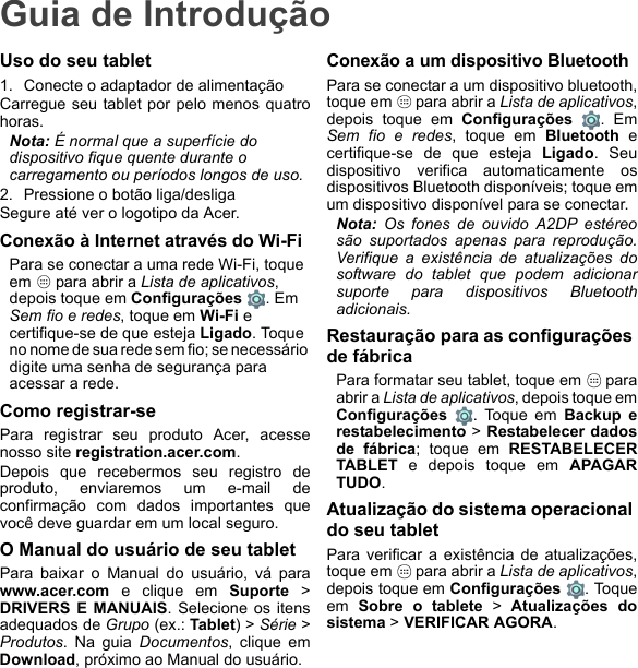 Guia de IntroduçãoUso do seu tablet1. Conecte o adaptador de alimentaçãoCarregue seu tablet por pelo menos quatrohoras.Nota: É normal que a superfície do dispositivo fique quente durante o carregamento ou períodos longos de uso.2. Pressione o botão liga/desligaSegure até ver o logotipo da Acer.Conexão à Internet através do Wi-FiPara se conectar a uma rede Wi-Fi, toque em   para abrir a Lista de aplicativos, depois toque em Configurações . Em Sem fio e redes, toque em Wi-Fi e certifique-se de que esteja Ligado. Toque no nome de sua rede sem fio; se necessário digite uma senha de segurança para acessar a rede.Como registrar-sePara registrar seu produto Acer, acessenosso site registration.acer.com. Depois que recebermos seu registro deproduto, enviaremos um e-mail deconfirmação com dados importantes quevocê deve guardar em um local seguro.O Manual do usuário de seu tabletPara baixar o Manual do usuário, vá parawww.acer.com e clique em Suporte &gt;DRIVERS E MANUAIS. Selecione os itensadequados de Grupo (ex.: Tablet) &gt; Série &gt;Produtos. Na guia Documentos, clique emDownload, próximo ao Manual do usuário.Conexão a um dispositivo BluetoothPara se conectar a um dispositivo bluetooth,toque em   para abrir a Lista de aplicativos,depois toque em Configurações . EmSem fio e redes, toque em Bluetooth ecertifique-se de que esteja Ligado. Seudispositivo verifica automaticamente osdispositivos Bluetooth disponíveis; toque emum dispositivo disponível para se conectar.Nota: Os fones de ouvido A2DP estéreosão suportados apenas para reprodução.Verifique a existência de atualizações dosoftware do tablet que podem adicionarsuporte para dispositivos Bluetoothadicionais.Restauração para as configurações de fábricaPara formatar seu tablet, toque em   paraabrir a Lista de aplicativos, depois toque emConfigurações  . Toque em Backup erestabelecimento &gt; Restabelecer dadosde fábrica; toque em RESTABELECERTABLET e depois toque em APAGARTUDO.Atualização do sistema operacional do seu tabletPara verificar a existência de atualizações,toque em   para abrir a Lista de aplicativos,depois toque em Configurações . Toqueem  Sobre o tablete &gt; Atualizações dosistema &gt; VERIFICAR AGORA.