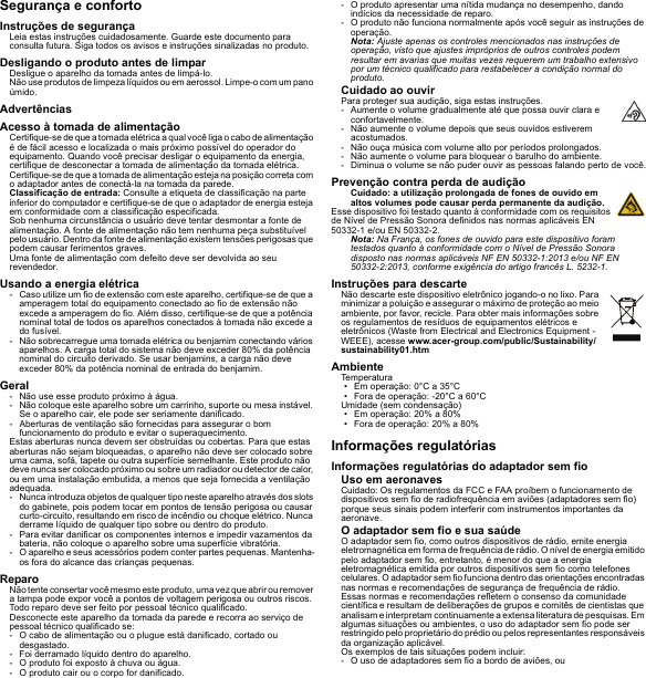 Segurança e confortoInstruções de segurançaLeia estas instruções cuidadosamente. Guarde este documento para consulta futura. Siga todos os avisos e instruções sinalizadas no produto.Desligando o produto antes de limparDesligue o aparelho da tomada antes de limpá-lo. Não use produtos de limpeza líquidos ou em aerossol. Limpe-o com um pano úmido.AdvertênciasAcesso à tomada de alimentaçãoCertifique-se de que a tomada elétrica a qual você liga o cabo de alimentação é de fácil acesso e localizada o mais próximo possível do operador do equipamento. Quando você precisar desligar o equipamento da energia, certifique de desconectar a tomada de alimentação da tomada elétrica. Certifique-se de que a tomada de alimentação esteja na posição correta com o adaptador antes de conectá-la na tomada da parede.Classificação de entrada: Consulte a etiqueta de classificação na parte inferior do computador e certifique-se de que o adaptador de energia esteja em conformidade com a classificação especificada.Sob nenhuma circunstância o usuário deve tentar desmontar a fonte de alimentação. A fonte de alimentação não tem nenhuma peça substituível pelo usuário. Dentro da fonte de alimentação existem tensões perigosas que podem causar ferimentos graves.Uma fonte de alimentação com defeito deve ser devolvida ao seu revendedor.Usando a energia elétrica- Caso utilize um fio de extensão com este aparelho, certifique-se de que a amperagem total do equipamento conectado ao fio de extensão não excede a amperagem do fio. Além disso, certifique-se de que a potência nominal total de todos os aparelhos conectados à tomada não excede a do fusível.- Não sobrecarregue uma tomada elétrica ou benjamim conectando vários aparelhos. A carga total do sistema não deve exceder 80% da potência nominal do circuito derivado. Se usar benjamins, a carga não deve exceder 80% da potência nominal de entrada do benjamim.Geral- Não use esse produto próximo à água.- Não coloque este aparelho sobre um carrinho, suporte ou mesa instável. Se o aparelho cair, ele pode ser seriamente danificado.- Aberturas de ventilação são fornecidas para assegurar o bom funcionamento do produto e evitar o superaquecimento.Estas aberturas nunca devem ser obstruídas ou cobertas. Para que estas aberturas não sejam bloqueadas, o aparelho não deve ser colocado sobre uma cama, sofá, tapete ou outra superfície semelhante. Este produto não deve nunca ser colocado próximo ou sobre um radiador ou detector de calor, ou em uma instalação embutida, a menos que seja fornecida a ventilação adequada.- Nunca introduza objetos de qualquer tipo neste aparelho através dos slots do gabinete, pois podem tocar em pontos de tensão perigosa ou causar curto-circuito, resultando em risco de incêndio ou choque elétrico. Nunca derrame líquido de qualquer tipo sobre ou dentro do produto.- Para evitar danificar os componentes internos e impedir vazamentos da bateria, não coloque o aparelho sobre uma superfície vibratória.- O aparelho e seus acessórios podem conter partes pequenas. Mantenha-os fora do alcance das crianças pequenas.ReparoNão tente consertar você mesmo este produto, uma vez que abrir ou remover a tampa pode expor você a pontos de voltagem perigosa ou outros riscos. Todo reparo deve ser feito por pessoal técnico qualificado.Desconecte este aparelho da tomada da parede e recorra ao serviço de pessoal técnico qualificado se:- O cabo de alimentação ou o plugue está danificado, cortado ou desgastado.- Foi derramado líquido dentro do aparelho.- O produto foi exposto à chuva ou água.- O produto cair ou o corpo for danificado.- O produto apresentar uma nítida mudança no desempenho, dando indícios da necessidade de reparo.- O produto não funciona normalmente após você seguir as instruções de operação.Nota: Ajuste apenas os controles mencionados nas instruções de operação, visto que ajustes impróprios de outros controles podem resultar em avarias que muitas vezes requerem um trabalho extensivo por um técnico qualificado para restabelecer a condição normal do produto.Cuidado ao ouvirPara proteger sua audição, siga estas instruções.- Aumente o volume gradualmente até que possa ouvir clara e confortavelmente.- Não aumente o volume depois que seus ouvidos estiverem acostumados.- Não ouça música com volume alto por períodos prolongados.- Não aumente o volume para bloquear o barulho do ambiente.- Diminua o volume se não puder ouvir as pessoas falando perto de você.Prevenção contra perda de audiçãoCuidado: a utilização prolongada de fones de ouvido em altos volumes pode causar perda permanente da audição.Esse dispositivo foi testado quanto à conformidade com os requisitos de Nível de Pressão Sonora definidos nas normas aplicáveis EN 50332-1 e/ou EN 50332-2.Nota: Na França, os fones de ouvido para este dispositivo foram testados quanto à conformidade com o Nível de Pressão Sonora disposto nas normas aplicáveis NF EN 50332-1:2013 e/ou NF EN 50332-2:2013, conforme exigência do artigo francês L. 5232-1.Instruções para descarteNão descarte este dispositivo eletrônico jogando-o no lixo. Para minimizar a poluição e assegurar o máximo de proteção ao meio ambiente, por favor, recicle. Para obter mais informações sobre os regulamentos de resíduos de equipamentos elétricos e eletrônicos (Waste from Electrical and Electronics Equipment - WEEE), acesse www.acer-group.com/public/Sustainability/sustainability01.htmAmbienteTemperatura• Em operação: 0°C a 35°C• Fora de operação: -20°C a 60°CUmidade (sem condensação)• Em operação: 20% a 80%• Fora de operação: 20% a 80%Informações regulatóriasInformações regulatórias do adaptador sem fioUso em aeronavesCuidado: Os regulamentos da FCC e FAA proíbem o funcionamento de dispositivos sem fio de radiofrequência em aviões (adaptadores sem fio) porque seus sinais podem interferir com instrumentos importantes da aeronave.O adaptador sem fio e sua saúdeO adaptador sem fio, como outros dispositivos de rádio, emite energia eletromagnética em forma de frequência de rádio. O nível de energia emitido pelo adaptador sem fio, entretanto, é menor do que a energia eletromagnética emitida por outros dispositivos sem fio como telefones celulares. O adaptador sem fio funciona dentro das orientações encontradas nas normas e recomendações de segurança de frequência de rádio.Essas normas e recomendações refletem o consenso da comunidade científica e resultam de deliberações de grupos e comitês de cientistas que analisam e interpretam continuamente a extensa literatura de pesquisas. Em algumas situações ou ambientes, o uso do adaptador sem fio pode ser restringido pelo proprietário do prédio ou pelos representantes responsáveis da organização aplicável.Os exemplos de tais situações podem incluir:- O uso de adaptadores sem fio a bordo de aviões, ou