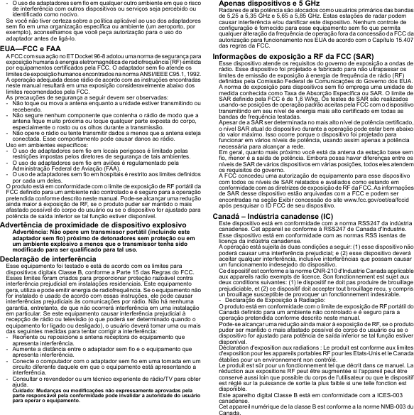 - O uso de adaptadores sem fio em qualquer outro ambiente em que o risco de interferência com outros dispositivos ou serviços seja percebido ou identificado como nocivo.Se você não tiver certeza sobre a política aplicável ao uso dos adaptadores sem fio em uma organização específica ou ambiente (um aeroporto, por exemplo), aconselhamos que você peça autorização para o uso do adaptador antes de ligá-lo.EUA—FCC e FAAA FCC com sua ação no ET Docket 96-8 adotou uma norma de segurança para exposição humana à energia eletromagnética de radiofrequência (RF) emitida por equipamentos certificados pela FCC. O adaptador sem fio atende os limites de exposição humanos encontrados na norma ANSI/IEEE C95.1, 1992. A operação adequada desse rádio de acordo com as instruções encontradas neste manual resultará em uma exposição consideravelmente abaixo dos limites recomendados pela FCC.As precauções de segurança a seguir devem ser observadas:- Não toque ou mova a antena enquanto a unidade estiver transmitindo ou recebendo.- Não segure nenhum componente que contenha o rádio de modo que a antena fique muito próxima ou toque qualquer parte exposta do corpo, especialmente o rosto ou os olhos durante a transmissão.- Não opere o rádio ou tente transmitir dados a menos que a antena esteja conectada. Esse comportamento pode causar danos ao rádio.Uso em ambientes específicos:- O uso de adaptadores sem fio em locais perigosos é limitado pelas restrições impostas pelos diretores de segurança de tais ambientes.- O uso de adaptadores sem fio em aviões é regulamentado pela Administração Federal de Aviação (FAA).- O uso de adaptadores sem fio em hospitais é restrito aos limites definidos por cada um deles.O produto está em conformidade com o limite de exposição de RF portátil da FCC definido para um ambiente não controlado e é seguro para a operação pretendida conforme descrito neste manual. Pode-se alcançar uma redução ainda maior à exposição de RF, se o produto puder ser mantido o mais afastado possível do corpo do usuário ou se o dispositivo for ajustado para potência de saída inferior se tal função estiver disponível.Advertência de proximidade de dispositivo explosivoAdvertência: Não opere um transmissor portátil (incluindo este adaptador sem fio) próximo de detonadores sem proteção ou em um ambiente explosivo a menos que o transmissor tenha sido modificado para ser qualificado para tal uso.Declaração de interferênciaEsse equipamento foi testado e está de acordo com os limites para dispositivos digitais Classe B, conforme a Parte 15 das Regras do FCC. Esses limites foram criados para proporcionar proteção razoável contra interferência prejudicial em instalações residenciais. Este equipamento gera, utiliza e pode emitir energia de radiofrequência. Se o equipamento não for instalado e usado de acordo com essas instruções, ele pode causar interferências prejudiciais às comunicações por rádio. Não há nenhuma garantia, entretanto, de que não ocorrerá interferência em uma instalação em particular. Se este equipamento causar interferência prejudicial à recepção de rádio ou televisão (o que poderá ser determinado quando o equipamento for ligado ou desligado), o usuário deverá tomar uma ou mais das seguintes medidas para tentar corrigir a interferência:- Reoriente ou reposicione a antena receptora do equipamento que apresenta interferência.- Aumente a distância entre o adaptador sem fio e o equipamento que apresenta interferência.- Conecte o computador com o adaptador sem fio em uma tomada em um circuito diferente daquele em que o equipamento está apresentando a interferência.- Consultar o revendedor ou um técnico experiente de rádio/TV para obter ajuda.Cuidado: Mudanças ou modificações não expressamente aprovadas pela parte responsável pela conformidade pode invalidar a autoridade do usuário para operar o equipamento.Apenas dispositivos e 5 GHzRadares de alta potência são alocados como usuários primários das bandas de 5,25 a 5,35 GHz e 5,65 a 5,85 GHz. Estas estações de radar podem causar interferência e/ou danificar este dispositivo. Nenhum controle de configuração é fornecido para esse equipamento sem fio que permita qualquer alteração da frequência de operação fora da concessão da FCC da autorização para funcionamento nos EUA de acordo com o Capítulo 15.407 das regras da FCC.Informações de exposição a RF da FCC (SAR)Esse dispositivo atende os requisitos do governo de exposição a ondas de rádio. Esse dispositivo foi projetado e fabricado para não ultrapassar os limites de emissão de exposição à energia de frequência de rádio (RF) definidas pela Comissão Federal de Comunicações do Governo dos EUA.A norma de exposição para dispositivos sem fio emprega uma unidade de medida conhecida como Taxa de Absorção Específica ou SAR. O limite de SAR definido pela FCC é de 1,6 W/kg. Os testes de SAR são realizados usando-se posições de operação padrão aceitas pela FCC com o dispositivo transmitindo em seu nível de energia mais alto certificado em todas as bandas de frequência testadas.Apesar de a SAR ser determinada no mais alto nível de potência certificado, o nível SAR atual do dispositivo durante a operação pode estar bem abaixo do valor máximo. Isso ocorre porque o dispositivo foi projetado para funcionar em vários níveis de potência, usando assim apenas a potência necessária para alcançar a rede.Em geral, quanto mais próximo você está da antena da estação base sem fio, menor é a saída de potência. Embora possa haver diferenças entre os níveis de SAR de vários dispositivos em várias posições, todos eles atendem os requisitos do governo.A FCC concedeu uma autorização de equipamento para esse dispositivo com todos os níveis de SAR relatados e avaliados como estando em conformidade com as diretrizes de exposição de RF da FCC. As informações de SAR desse dispositivo estão arquivadas com a FCC e podem ser encontradas na seção Exibir concessão do site www.fcc.gov/oet/ea/fccid após pesquisar o ID FCC de seu dispositivo.Canadá – Indústria canadense (IC)Este dispositivo está em conformidade com a norma RSS247 da indústria canadense. Cet appareil se conforme à RSS247 de Canada d&apos;Industrie.Esse dispositivo está em conformidade com as normas RSS isentas de licença da indústria canadense.A operação está sujeita às duas condições a seguir: (1) esse dispositivo não poderá causar uma interferência prejudicial; e (2) esse dispositivo deverá aceitar qualquer interferência, inclusive interferências que possam causar um funcionamento indesejado do dispositivo.Ce dispositif est conforme a la norme CNR-210 d&apos;Industrie Canada applicable aux appareils radio exempts de licence. Son fonctionnement est sujet aux deux conditions suivantes: (1) le dispositif ne doit pas produire de brouillage prejudiciable, et (2) ce dispositif doit accepter tout brouillage recu, y compris un brouillage susceptible de provoquer un fonctionnement indesirable.- Declaração de Exposição à Radiação:O produto está em conformidade com o limite de exposição de RF portátil do Canadá definido para um ambiente não controlado e é seguro para a operação pretendida conforme descrito neste manual.Pode-se alcançar uma redução ainda maior à exposição de RF, se o produto puder ser mantido o mais afastado possível do corpo do usuário ou se o dispositivo for ajustado para potência de saída inferior se tal função estiver disponível.Déclaration d&apos;exposition aux radiations : Le produit est conforme aux limites d&apos;exposition pour les appareils portables RF pour les Etats-Unis et le Canada établies pour un environnement non contrôlé.Le produit est sûr pour un fonctionnement tel que décrit dans ce manuel. La réduction aux expositions RF peut être augmentée si l&apos;appareil peut être conservé aussi loin que possible du corps de l&apos;utilisateur ou que le dispositif est réglé sur la puissance de sortie la plus faible si une telle fonction est disponible.Este aparelho digital Classe B está em conformidade com a ICES-003 canadense.Cet appareil numérique de la classe B est conforme a la norme NMB-003 du Canada.
