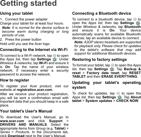 Getting startedUsing your tablet1. Connect the power adapterCharge your tablet for at least four hours.Note: It is normal for the device surface to become warm during charging or long periods of use.2. Press the power buttonHold until you see the Acer logo.Connecting to the Internet via Wi-FiTo connect to a Wi-Fi network, tap   to open the Apps list, then tap Settings . Under Wireless &amp; networks, tap Wi-Fi and ensure it is  On. Tap the name of your wireless network; if necessary enter a security password to access the network.How to registerTo register your Acer product, visit our website at registration.acer.com.After we receive your product registration, you will be sent a confirmation email with important data that you should keep in a safe place.Your tablet&apos;s User&apos;s ManualTo download the User&apos;s Manual, go to www.acer.com and click Support &gt; DRIVERS AND MANUALS. Select the appropriate items from Group (e.g. Tablet) &gt; Series &gt; Products. In the Documents tab, click Download next to the User’s Manual.Connecting a Bluetooth deviceTo connect to a bluetooth device, tap   to open the Apps list, then tap Settings . Under Wireless &amp; networks, tap Bluetoothand ensure it is On. Your device automatically scans for available Bluetooth devices; tap an available device to connect.Note: A2DP stereo headsets are supported for playback only. Please check for updates to the tablet&apos;s software that may add support for additional Bluetooth devices.Restoring to factory settingsTo format your tablet, tap   to open the Apps list, then tap Settings . Tap Backup &amp; reset &gt; Factory data reset; tap RESET TABLET and then ERASE EVERYTHING.Updating your tablet’s operating systemTo check for updates, tap   to open the Apps list, then tap Settings . Tap About tablet &gt; System updates &gt; CHECK NOW.