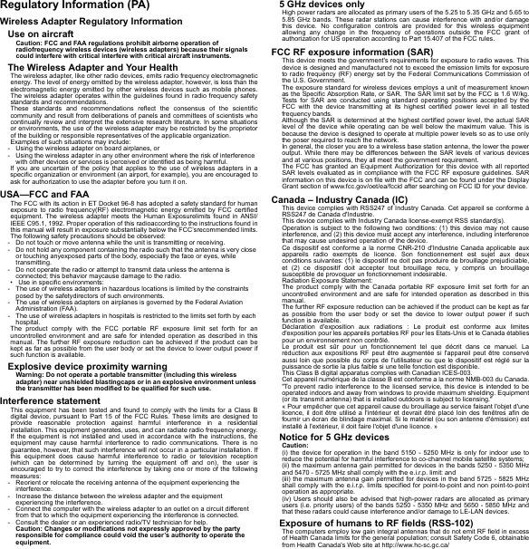 Regulatory Information (PA)Wireless Adapter Regulatory InformationUse on aircraftCaution: FCC and FAA regulations prohibit airborne operation of radiofrequency wireless devices (wireless adapters) because their signals could interfere with critical interfere with critical aircraft instruments.The Wireless Adapter and Your HealthThe wireless adapter, like other radio devices, emits radio frequency electromagnetic energy. The level of energy emitted by the wireless adapter, however, is less than the electromagnetic energy emitted by other wireless devices such as mobile phones. The wireless adapter operates within the guidelines found in radio frequency safety standards and recommendations.These standards and recommendations reflect the consensus of the scientific community and result from deliberations of panels and committees of scientists who continually review and interpret the extensive research literature. In some situations or environments, the use of the wireless adapter may be restricted by the proprietor of the building or responsible representatives of the applicable organization.Examples of such situations may include:- Using the wireless adapter on board airplanes, or- Using the wireless adapter in any other environment where the risk of interference with other devices or services is perceived or identified as being harmful.If you are uncertain of the policy that applies to the use of wireless adapters in a specific organization or environment (an airport, for example), you are encouraged to ask for authorization to use the adapter before you turn it on.USA—FCC and FAAThe FCC with its action in ET Docket 96-8 has adopted a safety standard for human exposure to radio frequency(RF) electromagnetic energy emitted by FCC certified equipment. The wireless adapter meets the Human Exposurelimits found in ANSI/IEEE C95.1, 1992. Proper operation of this radioaccording to the instructions found in this manual will result in exposure substantially below the FCC’srecommended limits.The following safety precautions should be observed:- Do not touch or move antenna while the unit is transmitting or receiving.- Do not hold any component containing the radio such that the antenna is very close or touching anyexposed parts of the body, especially the face or eyes, while transmitting.- Do not operate the radio or attempt to transmit data unless the antenna is connected; this behavior maycause damage to the radio.• Use in specific environments:- The use of wireless adapters in hazardous locations is limited by the constraints posed by the safetydirectors of such environments.- The use of wireless adapters on airplanes is governed by the Federal Aviation Administration (FAA).- The use of wireless adapters in hospitals is restricted to the limits set forth by each hospital.The product comply with the FCC portable RF exposure limit set forth for an uncontrolled environment and are safe for intended operation as described in this manual. The further RF exposure reduction can be achieved if the product can be kept as far as possible from the user body or set the device to lower output power if such function is available.Explosive device proximity warningWarning: Do not operate a portable transmitter (including this wireless adapter) near unshielded blastingcaps or in an explosive environment unless the transmitter has been modified to be qualified for such use.Interference statementThis equipment has been tested and found to comply with the limits for a Class B digital device, pursuant to Part 15 of the FCC Rules. These limits are designed to provide reasonable protection against harmful interference in a residential installation. This equipment generates, uses, and can radiate radio frequency energy. If the equipment is not installed and used in accordance with the instructions, the equipment may cause harmful interference to radio communications. There is no guarantee, however, that such interference will not occur in a particular installation. If this equipment does cause harmful interference to radio or television reception (which can be determined by turning the equipment off and on), the user is encouraged to try to correct the interference by taking one or more of the following measures:- Reorient or relocate the receiving antenna of the equipment experiencing the interference.- Increase the distance between the wireless adapter and the equipment experiencing the interference.- Connect the computer with the wireless adapter to an outlet on a circuit different from that to which the equipment experiencing the interference is connected.- Consult the dealer or an experienced radio/TV technician for help.Caution: Changes or modifications not expressly approved by the party responsible for compliance could void the user’s authority to operate the equipment.5 GHz devices onlyHigh power radars are allocated as primary users of the 5.25 to 5.35 GHz and 5.65 to 5.85 GHz bands. These radar stations can cause interference with and/or damage this device. No configuration controls are provided for this wireless equipment allowing any change in the frequency of operations outside the FCC grant of authorization for US operation according to Part 15.407 of the FCC rules.FCC RF exposure information (SAR)This device meets the government&apos;s requirements for exposure to radio waves. This device is designed and manufactured not to exceed the emission limits for exposure to radio frequency (RF) energy set by the Federal Communications Commission of the U.S. Government.The exposure standard for wireless devices employs a unit of measurement known as the Specific Absorption Rate, or SAR. The SAR limit set by the FCC is 1.6 W/kg. Tests for SAR are conducted using standard operating positions accepted by the FCC with the device transmitting at its highest certified power level in all tested frequency bands.Although the SAR is determined at the highest certified power level, the actual SAR level of the device while operating can be well below the maximum value. This is because the device is designed to operate at multiple power levels so as to use only the poser required to reach the network.In general, the closer you are to a wireless base station antenna, the lower the power output. While there may be differences between the SAR levels of various devices and at various positions, they all meet the government requirement.The FCC has granted an Equipment Authorization for this device with all reported SAR levels evaluated as in compliance with the FCC RF exposure guidelines. SAR information on this device is on file with the FCC and can be found under the Display Grant section of www.fcc.gov/oet/ea/fccid after searching on FCC ID for your device.Canada – Industry Canada (IC)This device complies with RSS247 of Industry Canada. Cet appareil se conforme à RSS247 de Canada d&apos;Industrie.This device complies with Industry Canada license-exempt RSS standard(s).Operation is subject to the following two conditions: (1) this device may not cause interference, and (2) this device must accept any interference, including interference that may cause undesired operation of the device.Ce dispositif est conforme a la norme CNR-210 d&apos;Industrie Canada applicable aux appareils radio exempts de licence. Son fonctionnement est sujet aux deux conditions suivantes: (1) le dispositif ne doit pas produire de brouillage prejudiciable, et (2) ce dispositif doit accepter tout brouillage recu, y compris un brouillage susceptible de provoquer un fonctionnement indesirable.Radiation Exposure Statement:The product comply with the Canada portable RF exposure limit set forth for an uncontrolled environment and are safe for intended operation as described in this manual.The further RF exposure reduction can be achieved if the product can be kept as far as possible from the user body or set the device to lower output power if such function is available.Déclaration d&apos;exposition aux radiations : Le produit est conforme aux limites d&apos;exposition pour les appareils portables RF pour les Etats-Unis et le Canada établies pour un environnement non contrôlé.Le produit est sûr pour un fonctionnement tel que décrit dans ce manuel. La réduction aux expositions RF peut être augmentée si l&apos;appareil peut être conservé aussi loin que possible du corps de l&apos;utilisateur ou que le dispositif est réglé sur la puissance de sortie la plus faible si une telle fonction est disponible.This Class B digital apparatus complies with Canadian ICES-003.Cet appareil numérique de la classe B est conforme a la norme NMB-003 du Canada.&quot;To prevent radio interference to the licensed service, this device is intended to be operated indoors and away from windows to provide maximum shielding. Equipment (or its transmit antenna) that is installed outdoors is subject to licensing.&quot;« Pour empêcher que cet appareil cause du brouillage au service faisant l&apos;objet d&apos;une licence, il doit être utilisé a l&apos;intérieur et devrait être placé loin des fenêtres afin de fournir un écran de blindage maximal. Si le matériel (ou son antenne d&apos;émission) est installé à l&apos;extérieur, il doit faire l&apos;objet d&apos;une licence. »Notice for 5 GHz devicesCaution:(i) the device for operation in the band 5150 - 5250 MHz is only for indoor use to reduce the potential for harmful interference to co-channel mobile satellite systems;(ii) the maximum antenna gain permitted for devices in the bands 5250 - 5350 MHz and 5470 - 5725 MHz shall comply with the e.i.r.p. limit: and(iii) the maximum antenna gain permitted for devices in the band 5725 - 5825 MHz shall comply with the e.i.r.p. limits specified for point-to-point and non point-to-point operation as appropriate.(iv) Users should also be advised that high-power radars are allocated as primary users (i.e. priority users) of the bands 5250 - 5350 MHz and 5650 - 5850 MHz and that these radars could cause interference and/or damage to LE-LAN devices.Exposure of humans to RF fields (RSS-102)The computers employ low gain integral antennas that do not emit RF field in excess of Health Canada limits for the general population; consult Safety Code 6, obtainable from Health Canada&apos;s Web site at http://www.hc-sc.gc.ca/