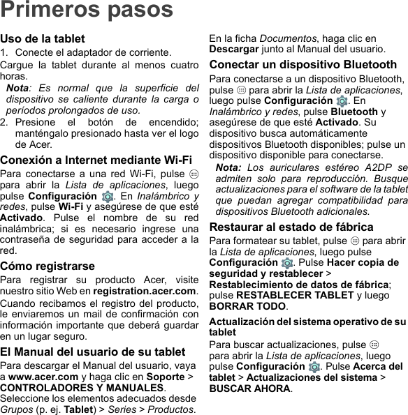 Primeros pasosUso de la tablet1. Conecte el adaptador de corriente.Cargue la tablet durante al menos cuatro horas.Nota: Es normal que la superficie del dispositivo se caliente durante la carga o períodos prolongados de uso.2. Presione el botón de encendido; manténgalo presionado hasta ver el logo de Acer.Conexión a Internet mediante Wi-FiPara conectarse a una red Wi-Fi, pulse   para abrir la Lista de aplicaciones, luego pulse Configuración . En Inalámbrico y redes, pulse Wi-Fi y asegúrese de que esté Activado. Pulse el nombre de su red inalámbrica; si es necesario ingrese una contraseña de seguridad para acceder a la red.Cómo registrarsePara registrar su producto Acer, visite nuestro sitio Web en registration.acer.com.Cuando recibamos el registro del producto, le enviaremos un mail de confirmación con información importante que deberá guardar en un lugar seguro.El Manual del usuario de su tabletPara descargar el Manual del usuario, vaya a www.acer.com y haga clic en Soporte &gt; CONTROLADORES Y MANUALES. Seleccione los elementos adecuados desde Grupos (p. ej. Tablet) &gt; Series &gt; Productos. En la ficha Documentos, haga clic en Descargar junto al Manual del usuario.Conectar un dispositivo BluetoothPara conectarse a un dispositivo Bluetooth, pulse   para abrir la Lista de aplicaciones, luego pulse Configuración . En Inalámbrico y redes, pulse Bluetooth y asegúrese de que esté Activado. Su dispositivo busca automáticamente dispositivos Bluetooth disponibles; pulse un dispositivo disponible para conectarse.Nota: Los auriculares estéreo A2DP se admiten solo para reproducción. Busque actualizaciones para el software de la tablet que puedan agregar compatibilidad para dispositivos Bluetooth adicionales.Restaurar al estado de fábricaPara formatear su tablet, pulse   para abrir la Lista de aplicaciones, luego pulse Configuración . Pulse Hacer copia de seguridad y restablecer &gt; Restablecimiento de datos de fábrica; pulse RESTABLECER TABLET y luego BORRAR TODO.Actualización del sistema operativo de su tabletPara buscar actualizaciones, pulse    para abrir la Lista de aplicaciones, luego pulse Configuración . Pulse Acerca del tablet &gt; Actualizaciones del sistema &gt; BUSCAR AHORA.