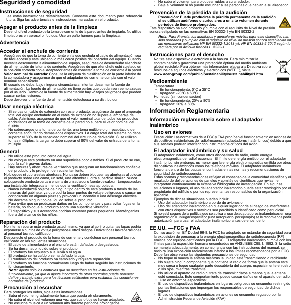 Seguridad y comodidadInstrucciones de seguridadLea estas instrucciones detenidamente. Conserve este documento para referencia futura. Siga las advertencias e instrucciones marcadas en el producto.Apagar el producto antes de la limpiezaDesenchufe el producto de la toma de corriente de la pared antes de limpiarlo. No utilice limpiadores en aerosol o líquidos. Use un paño húmero para la limpieza.AdvertenciaAcceder al enchufe de corrienteAsegúrese de que la toma de corriente en la que enchufa el cable de alimentación sea de fácil acceso y esté ubicado lo más cerca posible del operador del equipo. Cuando necesite desconectar la alimentación del equipo, asegúrese de desenchufar el enchufe de alimentación de la toma de corriente. Asegúrese de que el enchufe esté sujetado en la posición correcta con el adaptador antes de conectar la toma de corriente a la pared.Valor nominal de entrada: Consulte la etiqueta de clasificación en la parte inferior de la computadora y asegúrese de que el adaptador de corriente cumpla con el valor nominal especificado.El usuario no debe, bajo ninguna circunstancia, intentar desarmar la fuente de alimentación. La fuente de alimentación no tiene partes que puedan ser reemplazadas por el usuario. Dentro de la fuente de alimentación hay voltajes peligrosos que pueden causar serias lesiones.Debe devolver una fuente de alimentación defectuosa a su distribuidor.Usar energía eléctrica- Si se usa un cable de extensión con este producto, asegúrese de que el amperaje total del equipo enchufado en el cable de extensión no supere el amperaje del cable. Asimismo, asegúrese de que el valor nominal total de todos los productos enchufados en la toma de corriente de la pared no supere el valor nominal del fusible.- No sobrecargue una toma de corriente, una toma múltiple o un receptáculo de corriente enchufando demasiados dispositivos. La carga total del sistema no debe superar el 80% de la capacidad nominal del circuito de derivación. Si se utilizan tomas múltiples, la carga no debe superar el 80% del valor de entrada de la toma múltiple.General- No utilice este producto cerca del agua.- No coloque este producto en una superficies poco estables. Si el producto se cae, podría sufrir graves daños.- Hay ranuras y aberturas de ventilación que aseguran un funcionamiento confiable del producto y lo protegen del recalentamiento.No bloquee ni cubra estas aberturas. Nunca se deben bloquear las aberturas al colocar el producto sobre una cama, un sofá, una alfombra u otra superficie similar. Nunca coloque este p roducto ce rca o encima de un radiador o fuente de calor, ni tampoco sobre una instalación integrada a menos que la ventilación sea apropiada.- Nunca introduzca objetos de ningún tipo dentro de este producto a través de las ranuras del gabinete, ya que podría tocar puntos de voltaje peligrosos o causar un cortocircuito en algunas piezas y provocar un incendio o una descarga eléctrica. No derrame ningún tipo de líquido sobre el producto.- Para evitar que se produzcan daños en los componentes y para evitar fugas en la batería, no coloque el producto sobre una superficie vibratoria.- El dispositivo y sus accesorios podrían contener partes pequeñas. Manténganlas fuera del alcance de los niños.Reparación del productoNo intente reparar este producto usted mismo, ya que al abrir o quitar las tapas podría exponerse a puntos de voltaje peligrosos u otros riesgos. Derive todas las reparaciones al personal técnico calificado.Desconecte el producto de la toma de corriente y conéctese con personal técnico calificado en las siguientes situaciones:- El cable de alimentación o el enchufe están dañados o desgastados.- Se ha derramado líquido sobre el producto.- El producto fue expuesto a la lluvia o el agua.- El producto se ha caído o se ha dañado la caja.- El rendimiento del producto ha cambiado y requiere reparación.- El producto no funciona normalmente luego de haber seguido las instrucciones de funcionamiento.Nota: Ajuste sólo los controles que se describen en las instrucciones de funcionamiento, ya que el ajuste incorrecto de otros controles puede provocar daños y trabajo extra para los técnicos calificados para restaurar las condiciones normales del producto.Precaución al escucharPara proteger los oídos, siga estas instrucciones.- Suba el volumen gradualmente hasta que pueda oír claramente.- No suba el nivel del volumen una vez que sus oídos se hayan adaptado.- No escuche música a un volumen alto durante períodos prolongados.- No suba el volumen para bloquear ruidos a su alrededor.- Baje el volumen si no puede escuchar a las personas que hablan a su alrededor.Prevención de la pérdida de la audiciónPrecaución: Puede producirse la pérdida permanente de la audición si se utilizan audífonos o auriculares a un alto volumen durante períodos de tiempo prolongados.Este dispositivo ha sido probado y cumple con el requisito de Nivel de presión sonora estipulado en las normativas EN 50332-1 y/o EN 50332-2.Nota: Para Francia, los audífonos y auriculares móviles para este dispositivo han sido probados y cumplen con el requisito de Nivel de presión sonora establecido en las normativas aplicables NF EN 50332-1:2013 y/o NF EN 50332-2:2013 según lo requiere por el Artículo francés L. 5232-1.Instrucciones para el desechoNo tire este dispositivo electrónico a la basura. Para minimizar la contaminación y garantizar una protección óptima del medio ambiente global, recíclelo. Para obtener más información relativa a la Directiva sobre residuos de equipos eléctricos y electrónicos (WEEE), visite  www.acer-group.com/public/Sustainability/sustainability01.htmMedioambienteTemperatura• En funcionamiento: 0°C a 35°C• Apagada: -20°C a 60°CHumedad (sin condensación)• En funcionamiento: 20% a 80%• Apagada: 20% a 80%Información ReglamentariaInformación reglamentaria sobre el adaptador inalámbricoUso en avionesPrecaución: Las normativas de la FCC y FAA prohíben el funcionamiento en aviones de dispositivos inalámbricos de radiofrecuencia (adaptadores inalámbricos) debido a que sus señales podrían interferir con instrumentos críticos del avión.El adaptador inalámbrico y su saludEl adaptador inalámbrico, como otros dispositivos de radio, emite energía electromagnética de radiofrecuencia. El límite de energía emitido por el adaptador inalámbrico, sin embargo, es menor que la energía electromagnética emitida por otros dispositivos inalámbricos como los teléfonos móviles. El adaptador inalámbrico funciona dentro de las pautas encontradas en las normas y recomendaciones de seguridad de radiofrecuencia.Estas normas y recomendaciones reflejan el consenso de la comunidad científica y el resultado de deliberaciones de paneles y comités de científicos que revisan e interpretan continuamente la extensiva bibliografía de investigación. En algunas situaciones o lugares, el uso del adaptador inalámbrico puede estar restringido por el propietario del edificio o por los representantes responsables de la organización aplicable.Ejemplos de dichas situaciones pueden incluir:- Uso del adaptador inalámbrico a bordo de aviones o- Uso del adaptador inalámbrico en cualquier lugar donde el riesgo de interferencia con otros dispositivos o servicios sea percibido o identificado como perjudicial.Si no está seguro de la política que se aplica al uso de adaptadores inalámbricos en una organización o un lugar específico (una aeropuerto, por ejemplo) se le recomienda pedir autorización para usar el adaptador inalámbrico antes de encenderlo.EE.UU. —FCC y FAACon su acción en ET Docket 96-8, la FCC ha adoptado un estándar de seguridad para la exposición de personas a la energía electromagnética de radiofrecuencia (RF) emitida por equipos certificados por la FCC. El adaptador inalámbrico cumple con los límites para la exposición humana encontrados en ANSI/IEEE C95.1, 1992. Si la radio se maneja adecuadamente, en consonancia con las instrucciones del manual, se recibirá una exposición radicalmente inferior a los límites recomendados por la FCC.Deberían observarse las siguientes precauciones de seguridad:- No toque ni mueva la antena mientras la unidad esté transmitiendo o recibiendo.- No sujete ningún componente que contiene la radio de forma que la antena esté muy cerca o toque cualquier parte descubierta del cuerpo, especialmente el rostro o los ojos, mientras transmite.- No utilice el aparato de radio ni trate de transmitir datos a menos que la antena esté conectada. Este comportamiento puede causar daños en el aparato de radio.• Uso en entornos específicos:- El uso de dispositivos inalámbricos en lugares peligrosos se encuentra restringido por las limitaciones que impongan los responsables de seguridad de dichos lugares.- El uso de dispositivos inalámbricos en aviones se encuentra regulado por la Administración Federal de Aviación (FAA).