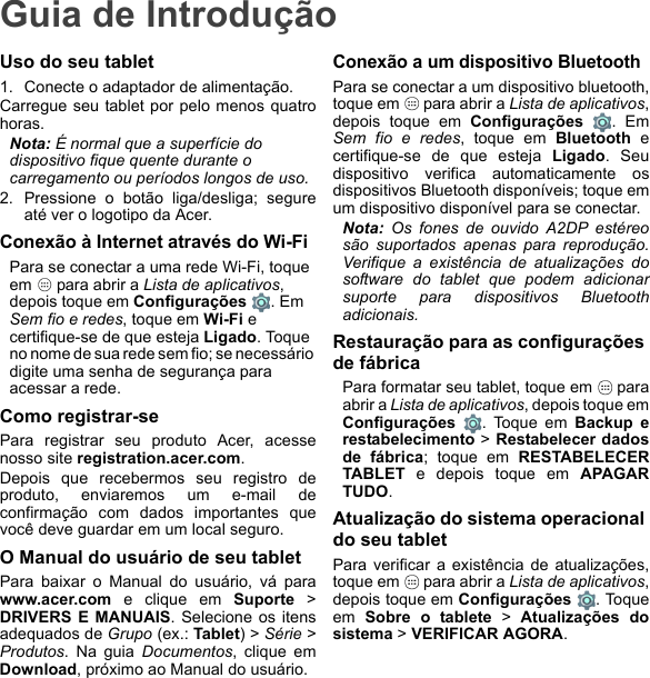 Guia de IntroduçãoUso do seu tablet1. Conecte o adaptador de alimentação.Carregue seu tablet por pelo menos quatrohoras.Nota: É normal que a superfície do dispositivo fique quente durante o carregamento ou períodos longos de uso.2. Pressione o botão liga/desliga; segureaté ver o logotipo da Acer.Conexão à Internet através do Wi-FiPara se conectar a uma rede Wi-Fi, toque em   para abrir a Lista de aplicativos, depois toque em Configurações . Em Sem fio e redes, toque em Wi-Fi e certifique-se de que esteja Ligado. Toque no nome de sua rede sem fio; se necessário digite uma senha de segurança para acessar a rede.Como registrar-sePara registrar seu produto Acer, acessenosso site registration.acer.com. Depois que recebermos seu registro deproduto, enviaremos um e-mail deconfirmação com dados importantes quevocê deve guardar em um local seguro.O Manual do usuário de seu tabletPara baixar o Manual do usuário, vá parawww.acer.com e clique em Suporte &gt;DRIVERS E MANUAIS. Selecione os itensadequados de Grupo (ex.: Tablet) &gt; Série &gt;Produtos. Na guia Documentos, clique emDownload, próximo ao Manual do usuário.Conexão a um dispositivo BluetoothPara se conectar a um dispositivo bluetooth,toque em   para abrir a Lista de aplicativos,depois toque em Configurações . EmSem fio e redes, toque em Bluetooth ecertifique-se de que esteja Ligado. Seudispositivo verifica automaticamente osdispositivos Bluetooth disponíveis; toque emum dispositivo disponível para se conectar.Nota: Os fones de ouvido A2DP estéreosão suportados apenas para reprodução.Verifique a existência de atualizações dosoftware do tablet que podem adicionarsuporte para dispositivos Bluetoothadicionais.Restauração para as configurações de fábricaPara formatar seu tablet, toque em   paraabrir a Lista de aplicativos, depois toque emConfigurações  . Toque em Backup erestabelecimento &gt; Restabelecer dadosde fábrica; toque em RESTABELECERTABLET e depois toque em APAGARTUDO.Atualização do sistema operacional do seu tabletPara verificar a existência de atualizações,toque em   para abrir a Lista de aplicativos,depois toque em Configurações . Toqueem  Sobre o tablete &gt; Atualizações dosistema &gt; VERIFICAR AGORA.