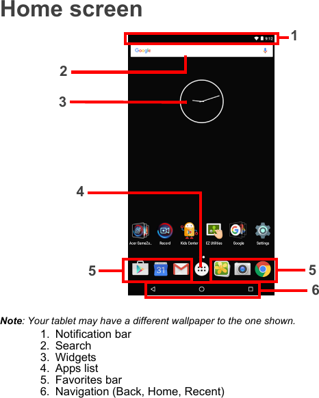 Home screen4123655Note: Your tablet may have a different wallpaper to the one shown.1. Notification bar2. Search3. Widgets4. Apps list5. Favorites bar6. Navigation (Back, Home, Recent)