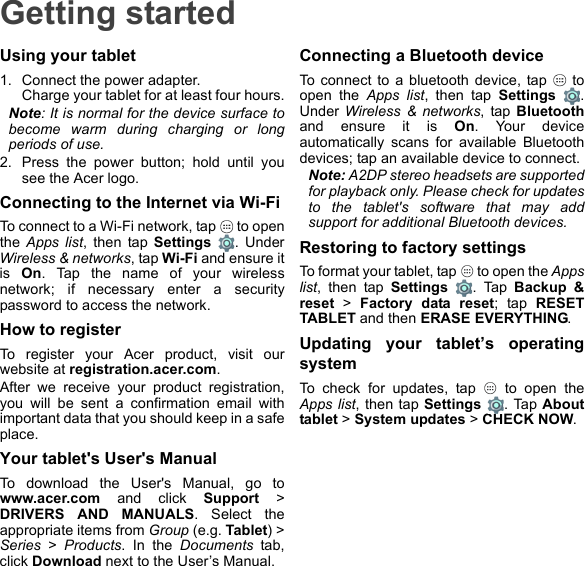 Getting startedUsing your tablet1. Connect the power adapter. Charge your tablet for at least four hours.Note: It is normal for the device surface to become warm during charging or long periods of use.2. Press the power button; hold until you see the Acer logo.Connecting to the Internet via Wi-FiTo connect to a Wi-Fi network, tap   to open the Apps list, then tap Settings . Under Wireless &amp; networks, tap Wi-Fi and ensure it is  On. Tap the name of your wireless network; if necessary enter a security password to access the network.How to registerTo register your Acer product, visit our website at registration.acer.com.After we receive your product registration, you will be sent a confirmation email with important data that you should keep in a safe place.Your tablet&apos;s User&apos;s ManualTo download the User&apos;s Manual, go to www.acer.com and click Support &gt; DRIVERS AND MANUALS. Select the appropriate items from Group (e.g. Tablet) &gt; Series &gt; Products. In the Documents tab, click Download next to the User’s Manual.Connecting a Bluetooth deviceTo connect to a bluetooth device, tap   to open the Apps list, then tap Settings . Under Wireless &amp; networks, tap Bluetoothand ensure it is On. Your device automatically scans for available Bluetooth devices; tap an available device to connect.Note: A2DP stereo headsets are supported for playback only. Please check for updates to the tablet&apos;s software that may add support for additional Bluetooth devices.Restoring to factory settingsTo format your tablet, tap   to open the Apps list, then tap Settings . Tap Backup &amp; reset &gt; Factory data reset; tap RESET TABLET and then ERASE EVERYTHING.Updating your tablet’s operating systemTo check for updates, tap   to open the Apps list, then tap Settings . Tap About tablet &gt; System updates &gt; CHECK NOW.