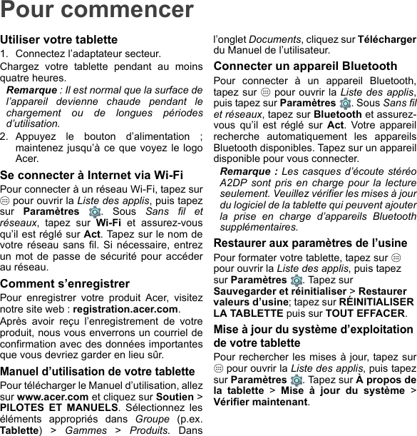 Pour commencerUtiliser votre tablette1. Connectez l’adaptateur secteur.Chargez votre tablette pendant au moins quatre heures.Remarque : Il est normal que la surface de l’appareil devienne chaude pendant le chargement ou de longues périodes d’utilisation.2. Appuyez le bouton d’alimentation ; maintenez jusqu’à ce que voyez le logo Acer.Se connecter à Internet via Wi-FiPour connecter à un réseau Wi-Fi, tapez sur  pour ouvrir la Liste des applis, puis tapez sur  Paramètres . Sous Sans fil et réseaux, tapez sur Wi-Fi et assurez-vous qu’il est réglé sur Act. Tapez sur le nom de votre réseau sans fil. Si nécessaire, entrez un mot de passe de sécurité pour accéder au réseau.Comment s’enregistrerPour enregistrer votre produit Acer, visitez notre site web : registration.acer.com.Après avoir reçu l’enregistrement de votre produit, nous vous enverrons un courriel de confirmation avec des données importantes que vous devriez garder en lieu sûr.Manuel d’utilisation de votre tablettePour télécharger le Manuel d’utilisation, allez sur www.acer.com et cliquez sur Soutien &gt; PILOTES ET MANUELS. Sélectionnez les éléments appropriés dans Groupe (p.ex. Tablette) &gt; Gammes &gt; Produits. Dans l’onglet Documents, cliquez sur Téléchargerdu Manuel de l’utilisateur.Connecter un appareil BluetoothPour connecter à un appareil Bluetooth, tapez sur   pour ouvrir la Liste des applis, puis tapez sur Paramètres . Sous Sans fil et réseaux, tapez sur Bluetooth et assurez-vous qu’il est réglé sur Act. Votre appareil recherche automatiquement les appareils Bluetooth disponibles. Tapez sur un appareil disponible pour vous connecter.Remarque : Les casques d’écoute stéréo A2DP sont pris en charge pour la lecture seulement. Veuillez vérifier les mises à jour du logiciel de la tablette qui peuvent ajouter la prise en charge d’appareils Bluetooth supplémentaires.Restaurer aux paramètres de l’usinePour formater votre tablette, tapez sur   pour ouvrir la Liste des applis, puis tapez sur Paramètres  . Tapez sur Sauvegarder et réinitialiser &gt; Restaurer valeurs d’usine; tapez sur RÉINITIALISER LA TABLETTE puis sur TOUT EFFACER.Mise à jour du système d’exploitation de votre tablettePour rechercher les mises à jour, tapez sur  pour ouvrir la Liste des applis, puis tapez sur Paramètres  . Tapez sur À propos de la tablette &gt; Mise à jour du système &gt; Vérifier maintenant.