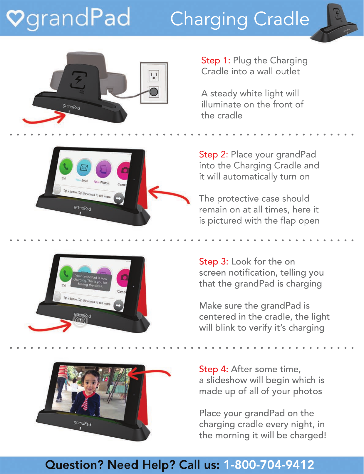 Question? Need Help? Call us: 1-800-704-9412 •   •   •   •   •   •   •   •   •   •   •   •   •   •   •   •   •   •   •   •   •   •   •   •   •   •   •   •   •   •   •   •   •   •   •   •   •   •   •   •   •   •   •   •   •   •   •   •   •   ••   •   •   •   •   •   •   •   •   •   •   •   •   •   •   •   •   •   •   •   •   •   •   •   •   •   •   •   •   •   •   •   •   •   •   •   •   •   •   •   •   •   •   •   •   •   •   •   •   ••   •   •   •   •   •   •   •   •   •   •   •   •   •   •   •   •   •   •   •   •   •   •   •   •   •   •   •   •   •   •   •   •   •   •   •   •   •   •   •   •   •   •   •   •   •   •   •   •   •Charging CradleStep 2: Place your grandPad into the Charging Cradle andit will automatically turn onThe protective case shouldremain on at all times, here itis pictured with the flap openStep 3: Look for the onscreen notification, telling youthat the grandPad is chargingMake sure the grandPad iscentered in the cradle, the lightwill blink to verify it’s chargingStep 4: After some time,a slideshow will begin which ismade up of all of your photosPlace your grandPad on thecharging cradle every night, inthe morning it will be charged!Step 1: Plug the Charging Cradle into a wall outlet A steady white light willilluminate on the front ofthe cradle