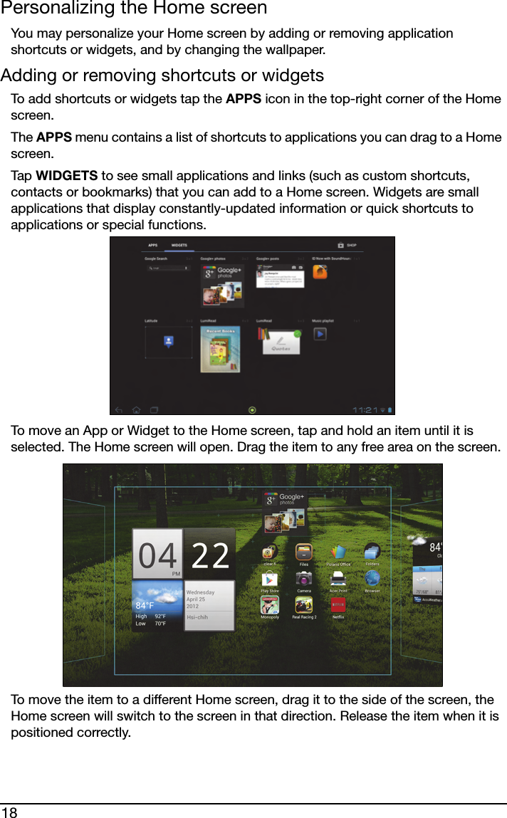 18Personalizing the Home screenYou may personalize your Home screen by adding or removing application shortcuts or widgets, and by changing the wallpaper.Adding or removing shortcuts or widgetsTo add shortcuts or widgets tap the APPS icon in the top-right corner of the Home screen. The APPS menu contains a list of shortcuts to applications you can drag to a Home screen.Tap  WIDGETS to see small applications and links (such as custom shortcuts, contacts or bookmarks) that you can add to a Home screen. Widgets are small applications that display constantly-updated information or quick shortcuts to applications or special functions. To move an App or Widget to the Home screen, tap and hold an item until it is selected. The Home screen will open. Drag the item to any free area on the screen. To move the item to a different Home screen, drag it to the side of the screen, the Home screen will switch to the screen in that direction. Release the item when it is positioned correctly.