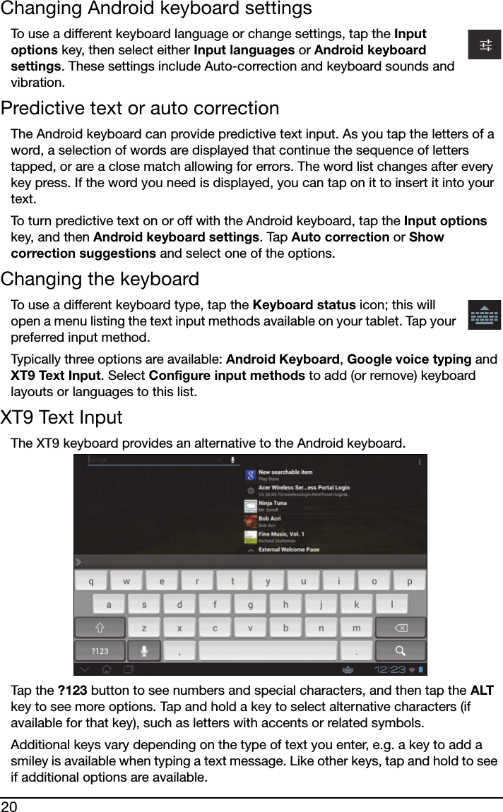 20Changing Android keyboard settingsTo use a different keyboard language or change settings, tap the Input options key, then select either Input languages or Android keyboard settings. These settings include Auto-correction and keyboard sounds and vibration.Predictive text or auto correctionThe Android keyboard can provide predictive text input. As you tap the letters of a word, a selection of words are displayed that continue the sequence of letters tapped, or are a close match allowing for errors. The word list changes after every key press. If the word you need is displayed, you can tap on it to insert it into your text.To turn predictive text on or off with the Android keyboard, tap the Input options key, and then Android keyboard settings. Tap Auto correction or Show correction suggestions and select one of the options.Changing the keyboardTo use a different keyboard type, tap the Keyboard status icon; this will open a menu listing the text input methods available on your tablet. Tap your preferred input method. Typically three options are available: Android Keyboard, Google voice typing and XT9 Text Input. Select Configure input methods to add (or remove) keyboard layouts or languages to this list.XT9 Text InputThe XT9 keyboard provides an alternative to the Android keyboard. Tap t he ?123 button to see numbers and special characters, and then tap the ALT key to see more options. Tap and hold a key to select alternative characters (if available for that key), such as letters with accents or related symbols.Additional keys vary depending on the type of text you enter, e.g. a key to add a smiley is available when typing a text message. Like other keys, tap and hold to see if additional options are available.