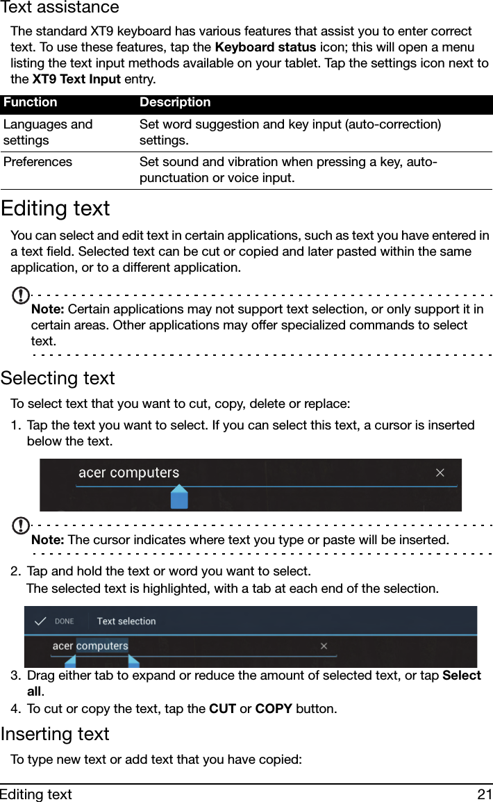 21Editing textText assistanceThe standard XT9 keyboard has various features that assist you to enter correct text. To use these features, tap the Keyboard status icon; this will open a menu listing the text input methods available on your tablet. Tap the settings icon next to the XT9 Text Input entry.Editing textYou can select and edit text in certain applications, such as text you have entered in a text field. Selected text can be cut or copied and later pasted within the same application, or to a different application. Note: Certain applications may not support text selection, or only support it in certain areas. Other applications may offer specialized commands to select text.Selecting textTo select text that you want to cut, copy, delete or replace:1. Tap the text you want to select. If you can select this text, a cursor is inserted below the text.Note: The cursor indicates where text you type or paste will be inserted. 2. Tap and hold the text or word you want to select.The selected text is highlighted, with a tab at each end of the selection.3. Drag either tab to expand or reduce the amount of selected text, or tap Select all.4. To cut or copy the text, tap the CUT or COPY button.Inserting textTo type new text or add text that you have copied:Function DescriptionLanguages and settingsSet word suggestion and key input (auto-correction) settings.Preferences Set sound and vibration when pressing a key, auto-punctuation or voice input.