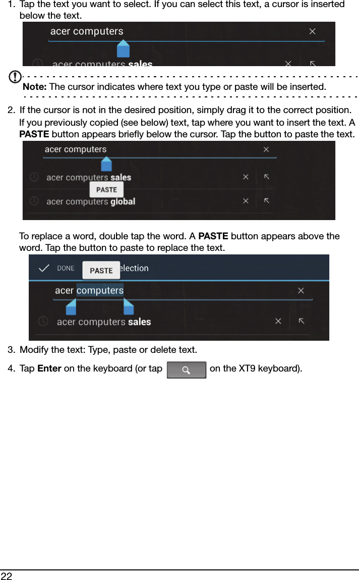 221. Tap the text you want to select. If you can select this text, a cursor is inserted below the text.Note: The cursor indicates where text you type or paste will be inserted. 2. If the cursor is not in the desired position, simply drag it to the correct position.If you previously copied (see below) text, tap where you want to insert the text. A PASTE button appears briefly below the cursor. Tap the button to paste the text. To replace a word, double tap the word. A PASTE button appears above the word. Tap the button to paste to replace the text.3. Modify the text: Type, paste or delete text.4. Tap Enter on the keyboard (or tap   on the XT9 keyboard).