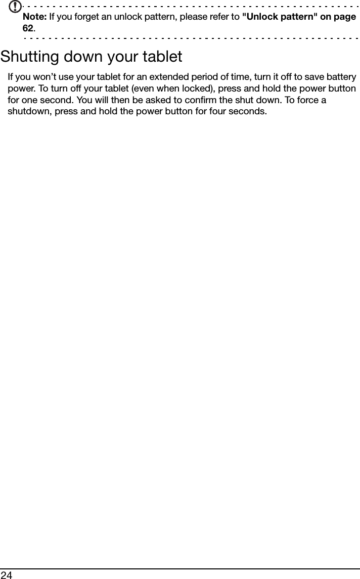 24Note: If you forget an unlock pattern, please refer to &quot;Unlock pattern&quot; on page 62.Shutting down your tabletIf you won’t use your tablet for an extended period of time, turn it off to save battery power. To turn off your tablet (even when locked), press and hold the power button for one second. You will then be asked to confirm the shut down. To force a shutdown, press and hold the power button for four seconds.