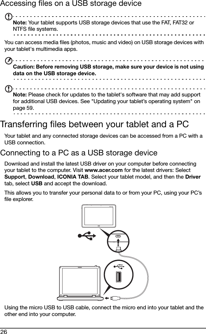 26Accessing files on a USB storage deviceNote: Your tablet supports USB storage devices that use the FAT, FAT32 or NTFS file systems.You can access media files (photos, music and video) on USB storage devices with your tablet&apos;s multimedia apps.Caution: Before removing USB storage, make sure your device is not using data on the USB storage device.Note: Please check for updates to the tablet&apos;s software that may add support for additional USB devices. See &quot;Updating your tablet’s operating system&quot; on page 59.Transferring files between your tablet and a PCYour tablet and any connected storage devices can be accessed from a PC with a USB connection.Connecting to a PC as a USB storage deviceDownload and install the latest USB driver on your computer before connecting your tablet to the computer. Visit www.acer.com for the latest drivers: Select Support, Download, ICONIA TAB. Select your tablet model, and then the Driver tab, select USB and accept the download.This allows you to transfer your personal data to or from your PC, using your PC’s file explorer.Using the micro USB to USB cable, connect the micro end into your tablet and the other end into your computer.