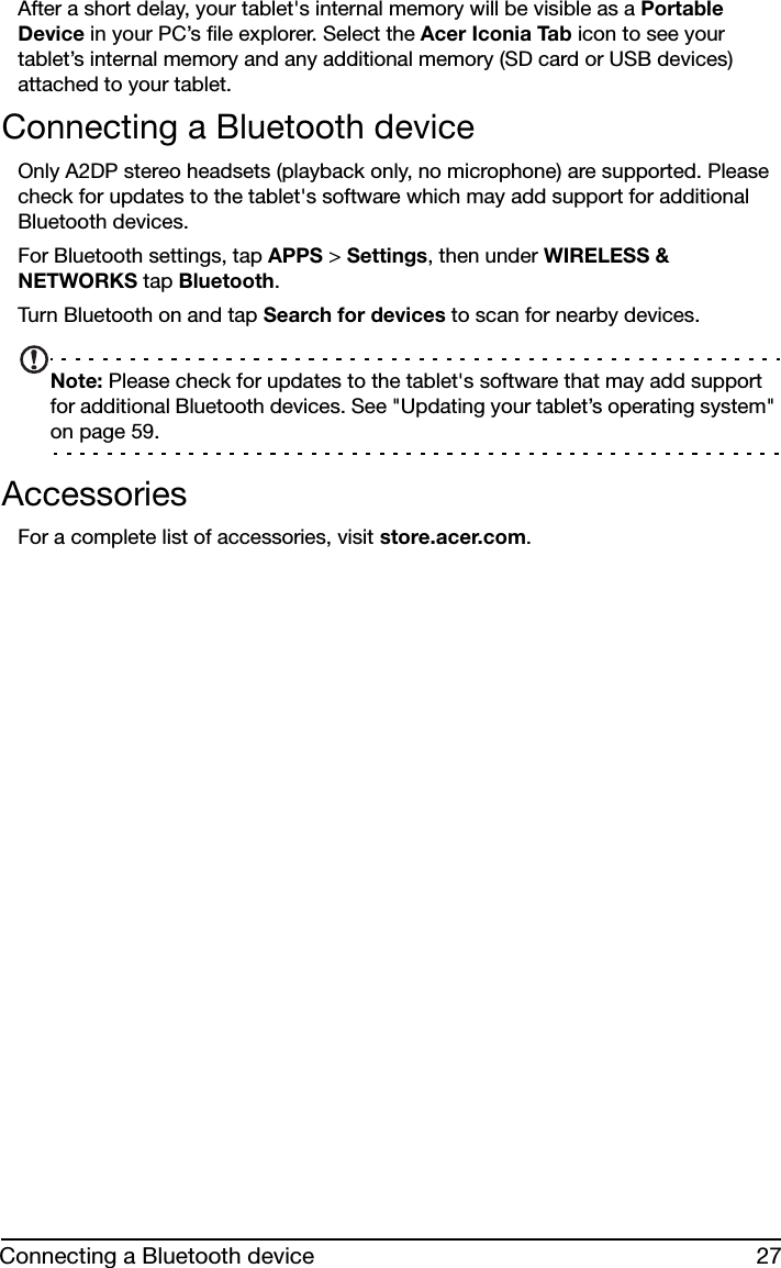 27Connecting a Bluetooth deviceAfter a short delay, your tablet&apos;s internal memory will be visible as a Portable Device in your PC’s file explorer. Select the Acer Iconia Tab icon to see your tablet’s internal memory and any additional memory (SD card or USB devices) attached to your tablet.Connecting a Bluetooth deviceOnly A2DP stereo headsets (playback only, no microphone) are supported. Please check for updates to the tablet&apos;s software which may add support for additional Bluetooth devices. For Bluetooth settings, tap APPS &gt; Settings, then under WIRELESS &amp; NETWORKS tap Bluetooth. Turn Bluetooth on and tap Search for devices to scan for nearby devices.Note: Please check for updates to the tablet&apos;s software that may add support for additional Bluetooth devices. See &quot;Updating your tablet’s operating system&quot; on page 59.AccessoriesFor a complete list of accessories, visit store.acer.com.