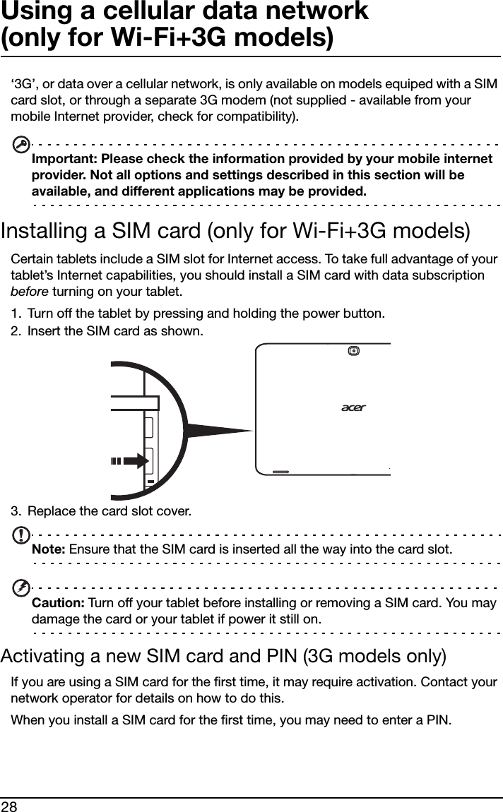 28Using a cellular data network  (only for Wi-Fi+3G models)‘3G’, or data over a cellular network, is only available on models equiped with a SIM card slot, or through a separate 3G modem (not supplied - available from your mobile Internet provider, check for compatibility). Important: Please check the information provided by your mobile internet provider. Not all options and settings described in this section will be available, and different applications may be provided.Installing a SIM card (only for Wi-Fi+3G models)Certain tablets include a SIM slot for Internet access. To take full advantage of your tablet’s Internet capabilities, you should install a SIM card with data subscription before turning on your tablet. 1. Turn off the tablet by pressing and holding the power button.2. Insert the SIM card as shown. 3. Replace the card slot cover.Note: Ensure that the SIM card is inserted all the way into the card slot.Caution: Turn off your tablet before installing or removing a SIM card. You may damage the card or your tablet if power it still on.Activating a new SIM card and PIN (3G models only)If you are using a SIM card for the first time, it may require activation. Contact your network operator for details on how to do this.When you install a SIM card for the first time, you may need to enter a PIN.