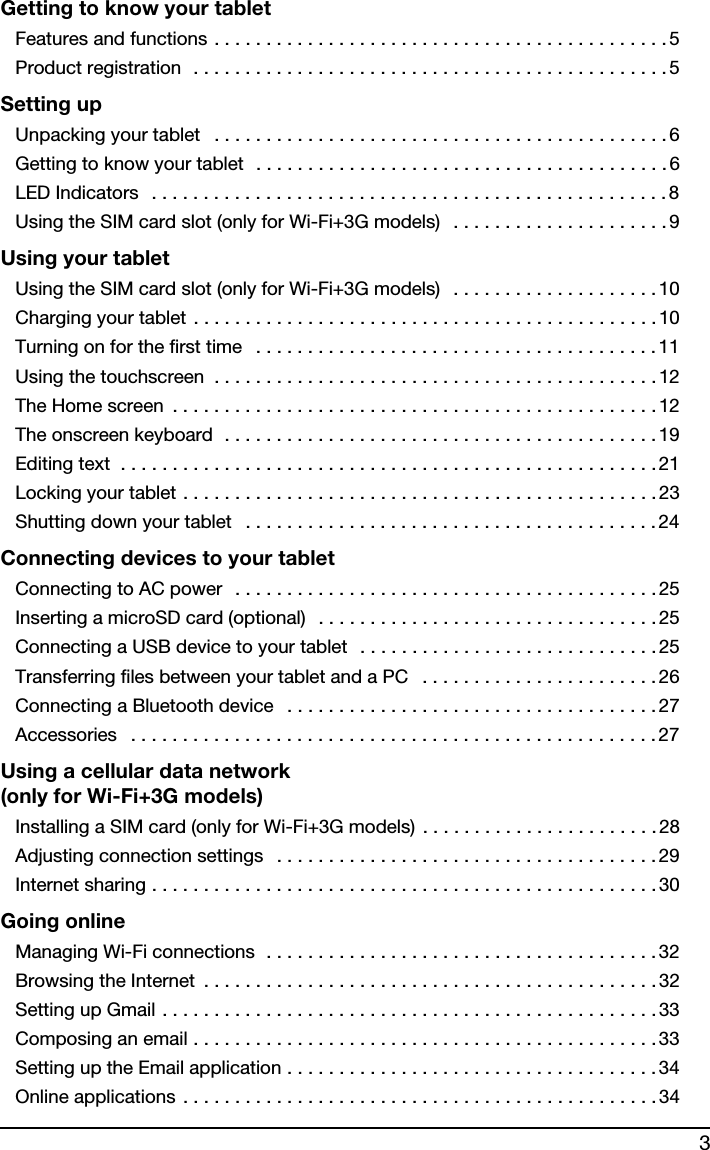 3Getting to know your tabletFeatures and functions . . . . . . . . . . . . . . . . . . . . . . . . . . . . . . . . . . . . . . . . . . . . 5Product registration  . . . . . . . . . . . . . . . . . . . . . . . . . . . . . . . . . . . . . . . . . . . . . . 5Setting upUnpacking your tablet   . . . . . . . . . . . . . . . . . . . . . . . . . . . . . . . . . . . . . . . . . . . . 6Getting to know your tablet  . . . . . . . . . . . . . . . . . . . . . . . . . . . . . . . . . . . . . . . .6LED Indicators   . . . . . . . . . . . . . . . . . . . . . . . . . . . . . . . . . . . . . . . . . . . . . . . . . .8Using the SIM card slot (only for Wi-Fi+3G models)   . . . . . . . . . . . . . . . . . . . . .9Using your tabletUsing the SIM card slot (only for Wi-Fi+3G models)   . . . . . . . . . . . . . . . . . . . . 10Charging your tablet . . . . . . . . . . . . . . . . . . . . . . . . . . . . . . . . . . . . . . . . . . . . . 10Turning on for the first time   . . . . . . . . . . . . . . . . . . . . . . . . . . . . . . . . . . . . . . . 11Using the touchscreen  . . . . . . . . . . . . . . . . . . . . . . . . . . . . . . . . . . . . . . . . . . .12The Home screen  . . . . . . . . . . . . . . . . . . . . . . . . . . . . . . . . . . . . . . . . . . . . . . . 12The onscreen keyboard  . . . . . . . . . . . . . . . . . . . . . . . . . . . . . . . . . . . . . . . . . .19Editing text  . . . . . . . . . . . . . . . . . . . . . . . . . . . . . . . . . . . . . . . . . . . . . . . . . . . . 21Locking your tablet . . . . . . . . . . . . . . . . . . . . . . . . . . . . . . . . . . . . . . . . . . . . . . 23Shutting down your tablet   . . . . . . . . . . . . . . . . . . . . . . . . . . . . . . . . . . . . . . . . 24Connecting devices to your tabletConnecting to AC power  . . . . . . . . . . . . . . . . . . . . . . . . . . . . . . . . . . . . . . . . . 25Inserting a microSD card (optional)  . . . . . . . . . . . . . . . . . . . . . . . . . . . . . . . . .25Connecting a USB device to your tablet  . . . . . . . . . . . . . . . . . . . . . . . . . . . . . 25Transferring files between your tablet and a PC   . . . . . . . . . . . . . . . . . . . . . . .26Connecting a Bluetooth device   . . . . . . . . . . . . . . . . . . . . . . . . . . . . . . . . . . . . 27Accessories   . . . . . . . . . . . . . . . . . . . . . . . . . . . . . . . . . . . . . . . . . . . . . . . . . . . 27Using a cellular data network  (only for Wi-Fi+3G models)Installing a SIM card (only for Wi-Fi+3G models) . . . . . . . . . . . . . . . . . . . . . . .28Adjusting connection settings   . . . . . . . . . . . . . . . . . . . . . . . . . . . . . . . . . . . . . 29Internet sharing . . . . . . . . . . . . . . . . . . . . . . . . . . . . . . . . . . . . . . . . . . . . . . . . .30Going onlineManaging Wi-Fi connections  . . . . . . . . . . . . . . . . . . . . . . . . . . . . . . . . . . . . . .32Browsing the Internet  . . . . . . . . . . . . . . . . . . . . . . . . . . . . . . . . . . . . . . . . . . . .32Setting up Gmail . . . . . . . . . . . . . . . . . . . . . . . . . . . . . . . . . . . . . . . . . . . . . . . . 33Composing an email . . . . . . . . . . . . . . . . . . . . . . . . . . . . . . . . . . . . . . . . . . . . .33Setting up the Email application . . . . . . . . . . . . . . . . . . . . . . . . . . . . . . . . . . . . 34Online applications . . . . . . . . . . . . . . . . . . . . . . . . . . . . . . . . . . . . . . . . . . . . . .34