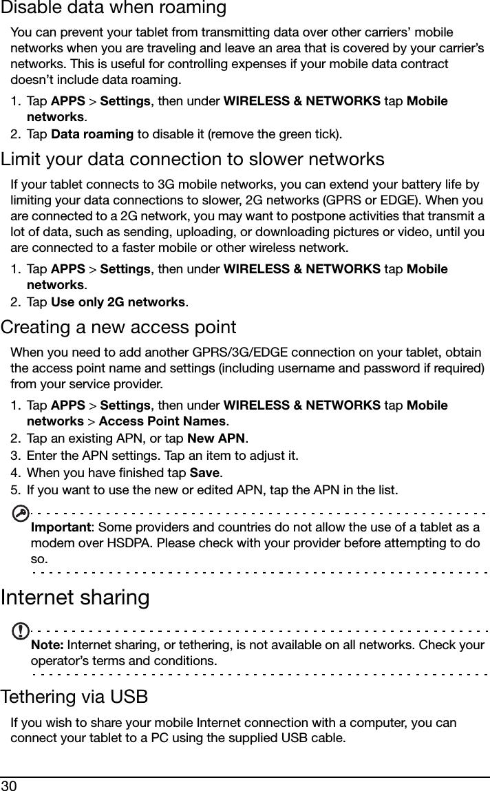 30Disable data when roamingYou can prevent your tablet from transmitting data over other carriers’ mobile networks when you are traveling and leave an area that is covered by your carrier’s networks. This is useful for controlling expenses if your mobile data contract doesn’t include data roaming.1. Tap APPS &gt; Settings, then under WIRELESS &amp; NETWORKS tap Mobile networks.2. Tap Data roaming to disable it (remove the green tick).Limit your data connection to slower networksIf your tablet connects to 3G mobile networks, you can extend your battery life by limiting your data connections to slower, 2G networks (GPRS or EDGE). When you are connected to a 2G network, you may want to postpone activities that transmit a lot of data, such as sending, uploading, or downloading pictures or video, until you are connected to a faster mobile or other wireless network.1. Tap APPS &gt; Settings, then under WIRELESS &amp; NETWORKS tap Mobile networks.2. Tap Use only 2G networks.Creating a new access pointWhen you need to add another GPRS/3G/EDGE connection on your tablet, obtain the access point name and settings (including username and password if required) from your service provider.1. Tap APPS &gt; Settings, then under WIRELESS &amp; NETWORKS tap Mobile networks &gt; Access Point Names.2. Tap an existing APN, or tap New APN.3. Enter the APN settings. Tap an item to adjust it.4. When you have finished tap Save.5. If you want to use the new or edited APN, tap the APN in the list.Important: Some providers and countries do not allow the use of a tablet as a modem over HSDPA. Please check with your provider before attempting to do so.Internet sharingNote: Internet sharing, or tethering, is not available on all networks. Check your operator’s terms and conditions.Tethering via USBIf you wish to share your mobile Internet connection with a computer, you can connect your tablet to a PC using the supplied USB cable.