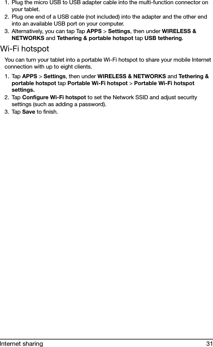 31Internet sharing1. Plug the micro USB to USB adapter cable into the multi-function connector on your tablet. 2. Plug one end of a USB cable (not included) into the adapter and the other end into an available USB port on your computer.3. Alternatively, you can tap Tap APPS &gt; Settings, then under WIRELESS &amp; NETWORKS and Tethering &amp; portable hotspot tap USB tethering.Wi-Fi hotspotYou can turn your tablet into a portable Wi-Fi hotspot to share your mobile Internet connection with up to eight clients. 1. Tap APPS &gt; Settings, then under WIRELESS &amp; NETWORKS and Tethe ri ng  &amp; portable hotspot tap Portable Wi-Fi hotspot &gt; Portable Wi-Fi hotspot settings.2. Tap Configure Wi-Fi hotspot to set the Network SSID and adjust security settings (such as adding a password). 3. Tap Save to finish.
